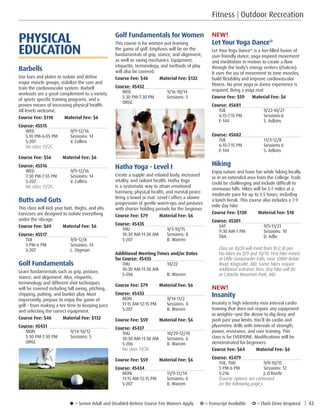 u = Senior Adult and Disabled Retiree Course Fee Waivers Apply ¥ = Transcript Available µ = Flash Drive Required | 43
Golf Fundamentals for Women
This course is for women just learning
the game of golf. Emphasis will be on the
fundamentals of grip, stance, and alignment,
as well as swing mechanics. Equipment,
etiquette, terminology, and methods of play
will also be covered.
Course Fee: $46         Material Fee: $132
Course: 45432
WED	9/16-10/14
5:30 PM-7:30 PM	 Sessions: 5
ORGC	
Hatha Yoga - Level I
Create a supple and relaxed body, increased
vitality, and radiant health. Hatha Yoga
is a systematic way to attain emotional
harmony, physical health, and mental peace.
Bring a towel or mat. Level I offers a slower
progression of gentle warm-ups and postures
with shorter holding periods for the beginner.
Course Fee: $79         Material Fee: $6
Course: 45435
THU	9/3-10/15
10:30 AM-11:30 AM	 Sessions: 8
S-207	 B. Warren
Additional Meeting Times and/or Dates
for Course: 45435
THU 	 10/22
10:30 AM-11:30 AM	
S-206	 B. Warren
Course Fee: $79         Material Fee: $6
Course: 45433
MON	9/14-11/2
11:15 AM-12:15 PM	 Sessions: 8
S-207	 B. Warren
Course Fee: $59         Material Fee: $6
Course: 45437
THU	10/29-12/10
10:30 AM-11:30 AM	 Sessions: 6
S-206	 B. Warren
No class 11/26. 
Course Fee: $59         Material Fee: $6
Course: 45434
MON	11/9-12/14
11:15 AM-12:15 PM	 Sessions: 6
S-207	 B. Warren
Fitness | Outdoor Recreation
NEW!
Let Your Yoga Dance®
Let Your Yoga Dance®
is a fun-filled fusion of
user-friendly dance, yoga inspired movement
and meditation in motion to create a flow
through the body’s energy centers (chakras). 
It uses the joy of movement to tone muscles,
build flexibility and improve cardiovascular
fitness. No prior yoga or dance experience is
required. Bring a yoga mat.
Course Fee: $59      Material Fee: $6
Course: 45681
TUE	9/22-10/27
6:15-7:15 PM 	 Sessions:6
E-144	 S. Adkins
Course: 45682
TUE 	 11/3-12/8
6:15-7:15 PM 	 Sessions 6
E-144	 S. Adkins
Hiking
Enjoy nature and have fun while hiking locally
or in an extended area from the College. Trails
could be challenging and include difficult to
strenuous hills. Hikes will be 5-7 miles at a
moderate pace for up to 3.5 hours, including
a lunch break. This course also includes a 7-9
mile day hike.
Course Fee: $130         Material Fee: $10
Course: 45381
SAT	9/5-11/21
9:30 AM-1 PM	 Sessions: 10
TBA	 D. Adle
Class on 10/24 will meet from 10-2:30 pm. 
No hikes on 9/9 and 10/10. First hike meets
at Little Gunpowder Falls, near 12800 Belair
Road, Kingsville, MD. Some hikes require 
additional entrance fees. Day hike will be
at Catoctin Mountain Park, MD.
 
NEW!
Insanity
Insanity is high intensity max interval cardio
training that does not require any equipment
or weights—just the desire to dig deep and
push past your limits. You’ll do cardio and
plyometric drills with intervals of strength,
power, resistance, and core training. This
class is for EVERYONE. Modifications will be
demonstrated for beginners.
Course Fee: $64         Material Fee: $6
Course: 45479
TUE, THU	 9/8-10/15
5 PM-6 PM	 Sessions: 12
S-216	 J. O’Keefe
(Course options are continued
on the following page.)
PHYSICAL
EDUCATION
Barbells
Use bars and plates to isolate and define
major muscle groups, stabilize the core and
train the cardiovascular system. Barbell
workouts are a great complement to a variety
of sports specific training programs, and a
proven means of increasing physical health.
All levels welcome.
Course Fee: $110         Material Fee: $6
Course: 45515
WED	9/9-12/16
5:10 PM-6:05 PM	 Sessions: 14
S-207	 V. Collins
No class 11/25. 
Course Fee: $56         Material Fee: $6
Course: 45516
WED	9/9-12/16
7:30 PM-7:55 PM	 Sessions: 14
S-207	 V. Collins
No class 11/25. 
Butts and Guts
This class will kick your butt, thighs, and abs.
Exercises are designed to isolate everything
under the ribcage.
Course Fee: $69         Material Fee: $6
Course: 45517
TUE	9/8-12/8
5 PM-6 PM	 Sessions: 14
S-207	 L. Digman
Golf Fundamentals
Learn fundamentals such as grip, posture,
stance, and alignment. Also, etiquette,
terminology and different shot techniques
will be covered including full swing, pitching,
chipping, putting, and bunker play. Most
importantly, prepare to enjoy the game of
golf - from making a tee time to keeping pace
and selecting the correct equipment.
Course Fee: $46         Material Fee: $132
Course: 45431
MON	9/14-10/12
5:30 PM-7:30 PM	 Sessions: 5
ORGC	
 