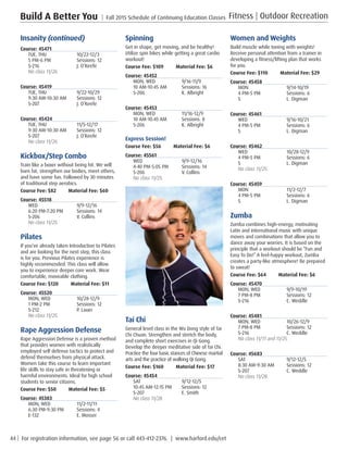44 | For registration information, see page 56 or call 443-412-2376. | www.harford.edu/cet
Build A Better You | Fall 2015 Schedule of Continuing Education Classes Fitness | Outdoor Recreation
Spinning
Get in shape, get moving, and be healthy!
Utilize spin bikes while getting a great cardio
workout!
Course Fee: $109         Material Fee: $6
Course: 45452
MON, WED	 9/16-11/9
10 AM-10:45 AM	 Sessions: 16
S-206	 K. Albright
Course: 45453
MON, WED	 11/16-12/9
10 AM-10:45 AM	 Sessions: 8
S-206	 K. Albright
Express Session!
Course Fee: $56         Material Fee: $6
Course: 45561
WED	9/9-12/16
4:40 PM-5:05 PM 	 Sessions: 14
S-206	 V. Collins
No class 11/25. 
Tai Chi
General level class in the Wu Dong style of Tai
Chi Chuan. Strengthen and stretch the body,
and complete short exercises in Qi Gong.
Develop the deeper meditative side of Tai Chi.
Practice the four basic stances of Chinese martial
arts and the practice of walking Qi Gong.
Course Fee: $160         Material Fee: $17
Course: 45454
SAT	9/12-12/5
10:45 AM-12:15 PM	 Sessions: 12
S-207	 E. Smith
No class 11/28. 
Women and Weights
Build muscle while toning with weights!
Receive personal attention from a trainer in
developing a fitness/lifting plan that works
for you.
Course Fee: $110         Material Fee: $29
Course: 45458
MON	9/14-10/19
4 PM-5 PM	 Sessions: 6
S	 L. Digman
Course: 45461
WED	9/16-10/21
4 PM-5 PM	 Sessions: 6
S	 L. Digman
Course: 45462
WED	10/28-12/9
4 PM-5 PM	 Sessions: 6
S	 L. Digman
No class 11/25. 
Course: 45459
MON	11/2-12/7
4 PM-5 PM	 Sessions: 6
S	 L. Digman
Zumba
Zumba combines high-energy, motivating
Latin and international music with unique
moves and combinations that allow you to
dance away your worries. It is based on the
principle that a workout should be “Fun and
Easy To Do!” A feel-happy workout, Zumba
creates a party-like atmosphere! Be prepared
to sweat!
Course Fee: $64         Material Fee: $6
Course: 45470
MON, WED	 9/9-10/19
7 PM-8 PM	 Sessions: 12
S-216	 C. Weddle
Course: 45481
MON, WED	 10/26-12/9
7 PM-8 PM	 Sessions: 12
S-216	 C. Weddle
No class 11/11 and 11/25. 
Course: 45683
SAT	9/12-12/5
8:30 AM-9:30 AM	 Sessions: 12
S-207	 C. Weddle
No class 11/28. 
Insanity (continued)
Course: 45471
TUE, THU	 10/22-12/3
5 PM-6 PM	 Sessions: 12
S-216	 J. O’Keefe
No class 11/26. 
Course: 45419
TUE, THU	 9/22-10/29
9:30 AM-10:30 AM	 Sessions: 12
S-207	 J. O’Keefe
Course: 45424
TUE, THU	 11/5-12/17
9:30 AM-10:30 AM	 Sessions: 12
S-207	 J. O’Keefe
No class 11/26. 
Kickbox/Step Combo
Train like a boxer without being hit. We will
burn fat, strengthen our bodies, meet others,
and have some fun. Followed by 30 minutes
of traditional step aerobics.
Course Fee: $82         Material Fee: $60
Course: 45518
WED	9/9-12/16
6:20 PM-7:20 PM	 Sessions: 14
S-206	 V. Collins
No class 11/25. 
Pilates
If you’ve already taken Introduction to Pilates
and are looking for the next step, this class
is for you. Previous Pilates experience is
highly recommended. This class will allow
you to experience deeper core work. Wear
comfortable, moveable clothing.
Course Fee: $120         Material Fee: $11
Course: 45520
MON, WED	 10/28-12/9
1 PM-2 PM	 Sessions: 12
S-212	 P. Lauer
No class 11/25. 
Rape Aggression Defense
Rape Aggression Defense is a proven method
that provides women with realistically
employed self defense tactics to protect and
defend themselves from physical attack.
Women take this course to learn important
life skills to stay safe in threatening or
harmful environments. Ideal for high school
students to senior citizens.
Course Fee: $50         Material Fee: $5
Course: 45383
MON, WED	 11/2-11/11
6:30 PM-9:30 PM	 Sessions: 4
E-132	 E. Mosser
 