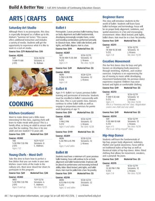 48 | For registration information, see page 56 or call 443-412-2376. | www.harford.edu/cet
Build A Better You | Fall 2015 Schedule of Continuing Education Classes
Beginner Barre
This class will introduce students to the
world of ballet. Students will learn basic
ballet technique and terminology. Focus will
be on proper body alignment, isolations, and
spatial awareness in a fun and encouraging
environment. Attire: Black leotard, pink tights,
ballet shoes. Hair must be in a bun. No jewelry.
Course Fee: $49         Material Fee: $5
Course: 45311
SAT	9/26-12/19
10 AM-10:30 AM	 Sessions: 12
S-212	 J. Krauss
Ages 5-8. 	 No class 11/28. 
Creative Movement
This fun first dance class for boys and girls
focuses on developing body awareness
through stretching, rhythmic, and creative
exercises. Emphasis is on experiencing the
joy of moving to music while developing
movement fundamentals. No previous dance
experience required. Children may wear
leotard and tights or comfortable clothing.
Course Fee: $49         Material Fee: $5
Course: 45313
SAT	9/26-12/19
9 AM-9:30 AM	 Sessions: 12
S-212	 J. Krauss
Ages 2-3. 	 No class 11/28.
This is a “mommy and me” class. Registration
covers one child and one adult. 
Course Fee: $49         Material Fee: $5
Course: 45314
SAT	9/26-12/19
9:30 AM-10 AM	 Sessions: 12
S-212	 J. Krauss
Ages 4-5. 	 No class 11/28.
This is an “all-by-myself” class. 
Hip-Hop Dance
Students will learn the fundamentals of
hip-hop: proper body alignment, isolations,
rhythm and spatial awareness. Focus will be
on traditional styles of hip-hop as well as
theatrical styles of hip-hop dance. Attire: fitted
clothing that allows for movement, sneakers,
and a ponytail. No jeans.
Course Fee: $49         Material Fee: $5
Course: 45315
SAT	9/26-12/19
12:30 PM-1 PM	 Sessions: 12
S-212	 J. Krauss
Ages 5-8. 	 No class 11/28. 
DANCE
Ballet I
Prerequisite: 2 years previous ballet training. Focus
on body alignment and ballet fundamentals,
developing increasingly complex barre, center
and traveling combinations performed primarily
to classical music. Attire: Solid color leotard, pink
tights, and ballet slippers. Hair in a bun.
Course Fee: $99         Material Fee: $5
Course: 45307
SAT	9/26-12/19
10:30 AM-11:30 AM	 Sessions: 12
S-212	 J. Krauss
Ages 6-9. 	 No class 11/28. 
Course Fee: $49         Material Fee: $5
Course: 45312
MON	9/28-12/14
5 PM-5:30 PM	 Sessions: 12
S-212	 J. Krauss
Ages 5-8. 	
Ballet II
Ages 9-11. Ballet I or 4 years previous ballet
training and permission of instructor. Students
must be enrolled in Ballet I concurrently with
this class. This is a pre-pointe class. Dancers
continue to refine ballet skills as well as
engage in preparatory exercises for pointe
work beginning at age 11.
Course Fee: $99         Material Fee: $5
Course: 45308
SAT	9/26-12/19
1 PM-2 PM	 Sessions: 12
S-212	 J. Krauss
Ages 9 and older. 	 No class 11/28. 
Course Fee: $119         Material Fee: $5
Course: 45309
MON	9/28-12/14
5:30 PM-6:45 PM	 Sessions: 12
S	 J. Krauss
Ages 9 and older. 
Ballet III
Students must have a minimum of 5years previous
ballet training. Focuswill continue to be on body
alignment and ballet fundamentals. Emphasiswill
be placed on performance and increasing technical
ability.Attire: Black leotard, pink tights, and ballet
shoes. Hairmust be pulled into a bun. No jewelry.
Course Fee: $99         Material Fee: $5
Course: 45310
MON	9/28-12/14
8:15 PM-9:15 PM	 Sessions: 12
S-212	 J. Krauss
Ages 12 and older. 
ARTS | CRAFTS
Saturday Art Studio
Although there is no prerequisite, this class
is especially designed as a follow up to Ms.
Mahan’s “Summer Art Series.”This course
offers additional instruction and includes
a variety of media. Students will get the
opportunity to experience what it is like to
work in a real art studio.
Course Fee: $79 Material Fee: $10
Course: 45295
SAT	9/26-10/30
9 AM-11 AM	 Sessions: 6
J-015	 N. Mahan
COOKING
Kitchen Creations!
Want to make dinner just a little more
interesting? In this class, aspiring chefs will
learn to make meals with pizazz! This is a
family affair, so bring an adult to amaze with
your flair for cooking. This class is for one
adult and one student 7-12 years old.
Course Fee: $99         Material Fee: $59
Course: 45302
TUE	9/29-11/17
5:30 PM-7:30 PM	 Sessions: 8
J-015	 C. Holmes
Ages 7-12. 	
Young Chefs - Most Def!
Take this time to learn how to perfect a
few dishes that you can make in your own
kitchen. Learn tricks of the trade in the
culinary arts. Must wear closed-toe shoes to
participate in this program.
Course Fee: $69         Material Fee: $30
Course: 45303
WED	11/4-12/16
5:30 PM-7:30 PM	 Sessions: 6
J-015	 C. Holmes
Ages 9 and up. 	 No class 11/25. 
 