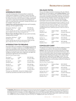 505 fall 2015  •  www.parkland.edu  •  217/353-2055  21
NEW
HORSEBACK RIDING
Learn the fundamentals of horsemanship in semiprivate
weekly lessons. Emphasis is on balance, control, and safety
principles as you learn to properly communicate with and care
for a horse. If you have a love for horses or riding, experienced
or not, this is a great class for learning and developing your
skills. You must attend the orientation. Semiprivate lessons will
be arranged; 1 hour per week.
English Style with Kim Kennedy, the type used in jumping,
dressage, and thoroughbred racing.
Orientation: Wed Sep 9	 6–7pm	 WCE 806 001
Deadline: Sep 2	 $349	 Location: B125
Lessons: Specific day and time to be determined. Riding will take
place at Topline Farm near Homer through Oct 30.
Western Style with Megan Tyler, the type used in trail rides,
reining, and by cowboys.
Orientation: Wed Sep 9	 6–7pm	 WCE 806 002
Deadline: Sep 2	 $349	 Location: B124
Lessons: Specific day and time to be determined. Riding will take
place at Page Run Farm near Tolono through Oct 30.
INTRODUCTION TO FIREARMS
If you have little or no experience with handguns or are trying
to decide if a handgun is right for you, Crossline Defense can
reduce the intimidation factor. Discussion will cover owner-
ship and the buying process; function, safety, and cleaning of
handguns; training on grip, stance, alignment, and sight; and
selecting the right firearm and ammunition.
Must be at least 18 years of age.
Thu Aug 13	 6–9pm	 WCE 985 004
Deadline: Aug 6	 $49	 Location: BTCE
Thu Sep 10	 6–9pm	 WCE 985 005
Deadline: Sep 3	 $49	 Location: BTCE
Thu Oct 15	 6–9pm	 WCE 985 006
Deadline: Oct 8	 $49	 Location: BTCE
Thu Nov 12	 6–9pm	 WCE 985 007
Deadline: Nov 5	 $49	 Location: BTCE
“This class was AWESOME. I learned a lot. Really excellent—
exceeded my expectations and made me want to learn more.”
NRA BASIC PISTOL
Discover the highest standard of training in the safe, efficient,
and effective use of handguns with Crossline Defense. Learn
NRA’s rules for safe gun handling, pistol parts and operation,
ammunition, shooting fundamentals, cleaning, and resources
for future training. Includes classroom discussion and shoot-
ing range time. You will take a Basics of Pistol Shooting
Examination and receive NRA certificate upon completion.
Ammunition and eye and hearing protection are required. You will
need at least 50 rounds of ammunition, which must be factory new
(no reloads). If you do not have a handgun, one can be provided;
arrangements must be made before class. Please contact commu-
nityed@parkland.edu for additional questions. Must be at least 18
years of age.
Sat Sep 12	 8:30am–4:30pm	 WCE 980 005
Deadline: Sep 4	 $159	 Location: Oakwood
Sat Oct 24	 8:30am–4:30pm	 WCE 980 006
Deadline: Oct 16	 $159	 Location: Oakwood
Sat Nov 14	 8:30am–4:30pm	 WCE 980 007
Deadline: Nov 6	 $159	 Location: Oakwood
Sat Dec 12	 8:30am–4:30pm	 WCE 980 008
Deadline: Dec 4	 $159	 Location: Oakwood
CONCEALED CARRY
Navigate the training necessary for Illinois residents to receive
a concealed-carry permit, with instruction by Crossline
Defense. This two-day class is for those who have no exemp-
tion from state requirements and need the full 16 hours. This
course covers firearm safety; firearm storage; and principles of
marksmanship including proper grip, stance, ready position,
sight alignment, sight picture, and trigger control. You will
also learn proper care and cleaning of a firearm, ammunition
identification, selection, and the proper method for loading and
unloading a firearm.
Must be at least 21 years of age.
Sat/Sun Sep 12–13	 8:30am–4:30pm	 WCE 982 003
Deadline: Sep 4	 $269	 Location: Oakwood
Sat/Sun Oct 24–25	 8:30am–4:30pm	 WCE 982 004
Deadline: Oct 16	 $269	 Location: Oakwood
Sat/Sun Nov 14–15	 8:30am–4:30pm	 WCE 982 005
Deadline: Nov 6	 $269	 Location: Oakwood
Sat/Sun Dec 12–13	 8:30am–4:30pm	 WCE 982 006
Deadline: Dec 4	 $269	 Location: Oakwood
Recreation & Leisure
Location Key: BTCE Parkland College Business Training & Community Education 1315 N Mattis Ave C•CPL Champaign Public Library 200 W Green St,
C •Christie Clinic 1801 Windsor Rd, C •CrkGlass Cracked Glass 202 S First St, C•CUWSW CU Woodshop School of Woodworking 1302 Parkland Ct C•
ESEastland Suites 1907 N Cunningham Ave, Urbana•HHavenHunter’s Haven 1040 W Bloomington Rd, C •HP Parkland Health Professions 1309 N Mattis
Ave C•MGlass Mack Glass 111 S Walnut, 2nd floor C •Oakwood Shooting range near Oakwood•PC Parkland College MAIN CAMPUS 2400 W Bradley
Ave C•PCHL Presence Center for Healthy Living, 410 E University Ave C•WApiary Wachter Apiary 503 S Birch St U
 