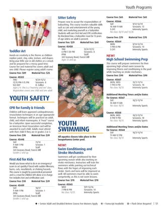 Youth Programs
u = Senior Adult and Disabled Retiree Course Fee Waivers Apply ¥ = Transcript Available µ = Flash Drive Required | 51
Course Fee: $65         Material Fee: $65
Course: 45566
SAT	9/12-12/19
10 AM-11 AM	 Sessions: 13
S-241	 Intensity Sports
No class 10/31 and 11/28. 
Course Fee: $70         Material Fee: $70
Course: 45564
MON	9/14-12/14
7 PM-8 PM	 Sessions: 14
S-241	 Intensity Sports
NEW!
High School Swimming Prep
This course will prepare swimmers for their
upcoming high school swim season by
improving fitness and conditioning in the pool
while touching on stroke mechanics.
Course Fee: $90         Material Fee: $90
Course: 45567
MON, WED	 10/3-11/14
7 PM-8 PM	 Sessions: 18
No class 10/31.	 Intensity Sports
Additional Meeting Times and/or Dates
for Course: 45567
SAT	10/3-11/14
10 AM-11 AM	
No class 10/31.	 Intensity Sports
Course: 45568
MON, WED	 10/3-11/14
8 PM-9 PM	 Sessions: 18
No class 10/31.	 Intensity Sports
Additional Meeting Times and/or Dates
for Course: 45568
SAT	10/3-11/14
11 AM-12 PM	
No class 10/31.	 Intensity Sports
Sitter Safety
Prepare now to accept the responsibilities of
babysitting. This course teaches valuable skills
such as care and entertainment of the young
child, and marketing yourself as a babysitter.
Students will earn First Aid and CPR certification.
By Maryland law, a babysitter must be 13 years
of age unless an adult is present.
Course Fee: $29         Material Fee: $60
Course: 45450
THU	9/24-11/12
6 PM-7:30 PM	 Sessions: 8
PPM	Staff
343 Granary Road, Forest HIll
Ages 12 and up.
YOUTH
SWIMMING
All aquatics classes take place in the
Susquehanna Center pool.
NEW!
Swim Conditioning and
Stroke Mechanics
Swimmers will get conditioned for their
upcoming season while also working on
stroke mechanics. Instructors will train the
swimmers while pointing out technical
flaws with the hopes of improving each
stroke. Starts and turns will be improved as
well. All swimmers must be able to swim
competently, as this is not swim lessons.
Course Fee: $70         Material Fee: $70
Course: 45565
WED	9/9-12/16
7 PM-8 PM	 Sessions: 14
No class 11/25. 	 Intensity Sports
Toddler Art
Hands-on creativity is the theme as children
explore paint, clay, color, texture, and shapes.
Bring your little one in old clothes or a smock
and be prepared for a messy good time.
Course fee and material fee covers adult and
one child. Please register using adult’s name.
Course Fee: $89         Material Fee: $25
Course: 45322
THU	9/24-11/12
12:15 PM-1:15 PM	 Sessions: 8
ELC-007	 B. Collier
Ages 2-4. This is a “mommy and me” class. 
Registration covers one child and one adult.
YOUTH SAFETY
CPR for Family  Friends
Children will learn approved cardiopulmonary
resuscitation techniques in an age-appropriate
format. Techniques will be practiced on adult,
child, and infant mannequins. A “must” course
for a babysitter. Upon successful completion,
an American Heart Association card will be
awarded to each child. Adults must attend
with their child if they are in grades 2 or 3.
Course Fee: $10         Material Fee: $39
Course: 45448
SAT	11/14
9 AM-1 PM	 Session: 1
PPM	Staff
343 Granary Road, Forest HIll	
Grades 2 and up. 
First Aid for Kids
Would you know what to do in an emergency?
Learn to act quickly if faced with sudden illnesses,
burns, cuts, nosebleeds, or choking hazards.
This course is taught by paramedical personnel
and is a must for children left alone or in charge.
Fee includes text and certification card.
Course Fee: $10         Material Fee: $39
Course: 45449
SAT	10/17
9 AM-1 PM	 Session: 1
PPM	Staff
343 Granary Road, Forest HIll
Grades 3 and up. 
 