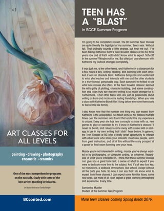 More teen classes coming Spring Break 2016.
art by our instructor Sandy Haight
One of the most comprehensive programs
on the eastside. Study with some of the
best artists teaching in this area.
ART CLASSES FOR
ALL LEVELS
painting • drawing • photography
encaustic • ceramics
BCconted.com
TEEN HAS
A “BLAST”
in BCCE Summer Program
I’m going to be completely honest. The BC summer Teen Classes
are quite literally the highlight of my summer. Every year. Without
fail. That probably sounds a little strange, but hear me out. I’ve
been taking Katherine Bond’s Teen Novelist classes at BC for three
years now and at first I really didn’t know what to expect. School?
In the summer? Maybe not for me. But after just one afternoon with
Katherine my outlook changed completely.
It was just me, a few other teens, and Katherine in a classroom for
a few hours a day, writing, reading, and learning with each other.
And it was an absolute blast. Katherine brings life and excitement
to what she teaches and interacts with me and the other students
in a truly honest, personable way. Each summer I’m thrilled to see
what new classes she offers. In the Teen Novelist classes I learned
the nitty gritty of plotting, character building, and scene construc-
tion and I can truly say that my writing is so much stronger for it.
Furthermore, I met other teens who are just as passionate about
writing as I am and made some lasting friendships. When you take
a class with Katherine Bond it isn’t long before everyone there starts
to feel a little like family.
I also know now that the number one thing you can expect from
Katherine is the unexpected. I’ve taken some of her classes multiple
times over the summers and found that each time my experience
is unique. Every year she has new concepts to share with us, new
games to play or exercises to try. I know in Katherine’s classes I’ll
never be bored, and I always come away with a new skill or strat-
egy to use in my own writing that I didn’t have before. In general,
the Teen Classes at BC offer a really great opportunity to interact
with other teens who share your interests, meet new people, learn
from great instructors, and all of this without the scary prospect of
a grade or final exam looming over your head.
Maybe you’re not interested in writing, maybe you’ve always want-
ed to try photography, or computer coding, or whatever. Regard-
less of what you’re interested in, I think that these summer classes
can give you a great taste test, a sense of what to expect if you
were to dedicate more time to the subject. And it’s all very low key,
no homework, a laidback atmosphere, like school, except without
all the parts you hate. So now, I can say that I do know what to
expect from these classes. I can expect some familiar faces, some
new ones, but most of all I can expect a great learning atmosphere
and experience. Every time.
Samantha Mueller
Student of the Summer Teen Program
[ 4 ]
 