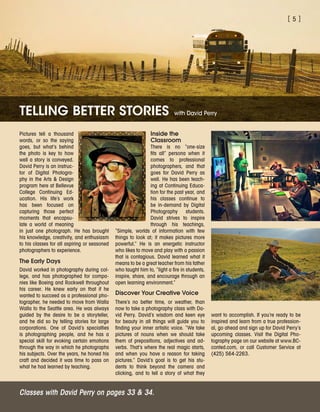 [ 5 ]
Pictures tell a thousand
words, or so the saying
goes, but what’s behind
the photo is key to how
well a story is conveyed.
David Perry is an instruc-
tor of Digital Photogra-
phy in the Arts  Design
program here at Bellevue
College Continuing Ed-
ucation. His life’s work
has been focused on
capturing those perfect
moments that encapsu-
late a world of meaning
in just one photograph. He has brought
his knowledge, creativity, and enthusiasm
to his classes for all aspiring or seasoned
photographers to experience.
The Early Days
David worked in photography during col-
lege, and has photographed for compa-
nies like Boeing and Rockwell throughout
his career. He knew early on that if he
wanted to succeed as a professional pho-
tographer, he needed to move from Walla
Walla to the Seattle area. He was always
guided by the desire to be a storyteller,
and he did so by telling stories for large
corporations. One of David’s specialties
is photographing people, and he has a
special skill for evoking certain emotions
through the way in which he photographs
his subjects. Over the years, he honed his
craft and decided it was time to pass on
what he had learned by teaching.
Inside the
Classroom
There is no “one-size
fits all” persona when it
comes to professional
photographers, and that
goes for David Perry as
well. He has been teach-
ing at Continuing Educa-
tion for the past year, and
his classes continue to
be in-demand by Digital
Photography students.
David strives to inspire
through his teachings,
“Simple, worlds of information with few
things to look at; it makes pictures more
powerful.” He is an energetic instructor
who likes to move and play with a passion
that is contagious. David learned what it
means to be a great teacher from his father
who taught him to, “light a fire in students,
inspire, share, and encourage through an
open learning environment.”
Discover Your Creative Voice
There’s no better time, or weather, than
now to take a photography class with Da-
vid Perry. David’s wisdom and keen eye
for beauty in all things will guide you to
finding your inner artistic voice. “We take
pictures of nouns when we should take
them of prepositions, adjectives and ad-
verbs. That’s where the real magic starts,
and when you have a reason for taking
pictures.” David’s goal is to get his stu-
dents to think beyond the camera and
clicking, and to tell a story of what they
TELLING BETTER STORIES with David Perry
Classes with David Perry on pages 33  34.
want to accomplish. If you’re ready to be
inspired and learn from a true profession-
al, go ahead and sign up for David Perry’s
upcoming classes. Visit the Digital Pho-
tography page on our website at www.BC-
conted.com, or call Customer Service at
(425) 564-2263.
 
