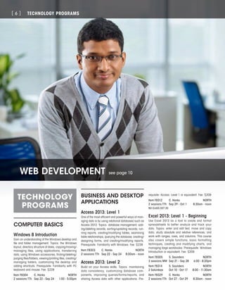 TECHNOLOGY PROGRAMS[ 6 ]
TECHNOLOGY
PROGRAMS
COMPUTER BASICS
Windows 8 Introduction
Gain an understanding of the Windows desktop and
file and folder management. Topics: the Windows
layout, directory structure of disks, copying/moving/
managing files, using applications, transferring
data, using Windows accessories, finding/deleting/
purging files/folders, viewing/printing files, creating/
managing folders, customizing the desktop and
adding shortcuts. Prerequisite: Familiarity with PC
keyboard and mouse. Fee: $229
Item F8304	 C. Hanks	 NORTH
2 sessions TTh	 Sep 22 - Sep 24	 1:00 - 5:00pm
BUSINESS AND DESKTOP
APPLICATIONS
Access 2013: Level 1
One of the most efficient and powerful ways of man-
aging data is by using relational databases such as
Access 2013. Topics: database management, add-
ing/deleting records, sorting/updating records, run-
ning reports, creating/modifying tables, examining
table relationships, querying the database, creating/
designing forms, and creating/modifying reports.
Prerequisite: Familiarity with Windows. Fee: $239
Item F8303	 C. Hanks	 NORTH
2 sessions TTh	 Sep 22 - Sep 24	 8:00am - noon
Access 2013: Level 2
Build on your Access skills. Topics: maintaining
data consistency, customizing database com-
ponents, improving queries/forms/reports, and
sharing Access data with other applications. Pre-
requisite: Access: Level 1 or equivalent. Fee: $209
Item F8312	 C. Hanks	 NORTH
2 sessions TTh	 Sep 29 - Oct 1	 8:30am - noon
NO CLASS OCT 20
Excel 2013: Level 1 - Beginning
Use Excel 2013 as a tool to create and format
spreadsheets to better analyze and track your
data. Topics: enter and edit text, move and copy
data; study absolute and relative references; and
work with ranges, rows, and columns. This course
also covers simple functions, basic formatting
techniques, creating and modifying charts, and
managing large workbooks. Prerequisite: Windows
Introduction or equivalent. Fee: $209
Item F8305	 S. Saunders	 NORTH
3 sessions MW	 Sep 21 - Sep 28	 6:00 - 8:20pm
Item F8314	 S. Saunders	 NORTH
2 Saturdays	 Oct 10 - Oct 17	 8:00 - 11:30am
Item F8329	 C. Hanks	 NORTH
2 sessions TTh	 Oct 27 - Oct 29	 8:30am - noon
WEB DEVELOPMENT see page 10
 