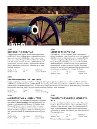 22  505 fall 2015  •  www.parkland.edu  •  217/353-2055
NEW
ILLINOIS IN THE CIVIL WAR
Through Illinois’ most popular figures of Abraham Lincoln
and Ulysses S. Grant and lesser-known but equally important
figures, our state was established as a major source of man-
power and supplies during the American Civil War. Starting
with 19th-century memoirs, historian Christina Smith will
relate detailed accounts of the war’s impact on the economic,
political, social, and cultural lives of Illinoisans on the home
front and battlefront.
Thu Sep 10–17	 1:30–3pm	 WCE 815 001
Deadline: Sep 3	 $19	 Location: HP–H101
NEW
SONGS OF THE CIVIL WAR
The American Civil War catapulted music to a new level of
cultural significance. It was everywhere. Songs were sung and
played in parlors, at political rallies, on the army’s drill fields,
around the campfires, and on the battlefield to inspire the
troops during the battles. Hear and discuss with Christina
Smith the songs that were written and sung by soldiers and
civilians during the mid-19th century. Discover the popular
genres of the day, each song’s origin, and the cultural and patri-
otic influences particular to the North and the South.
Tue Oct 6–13	 1:30–3pm	 WCE 817 001
Deadline: Sep 29	 $19	 Location: BTCE
NEW
SINGING SONGS OF THE CIVIL WAR
Singing and playing as one big family band are the goals of this gathering hosted by old-time music enthusiasts Hilary Valentine
and Rebecca Grosser and historian Christina Smith. The evening’s theme is the songs of the U.S. Civil War and their impact on the
culture and morale of 19th-century military and civilians. If you play guitar, mandolin, concertina, or other 19th-century instruments,
or if you fiddle just a little, bring it and your voice to this unique evening of music and history.
Tue Oct 20	 7–9pm	 WCE 805 001
Deadline: Oct 13	 $15	 Location: PC-2nd Stage
NEW
ANCIENT BRITAIN: A MUSEUM TOUR
Britain’s prehistoric past is wonderfully displayed in the muse-
ums of the UK. Fred Christensen will give you a guided tour
of galleries in London’s British Museum, the Cheddar Gorge
Museum of Prehistory, and the Museum of the Iron Age at
Andover. The fascinating exhibits show chieftains, farmers,
chariots, and the changing ways of life from the Ice Age to the
Iron Age as encountered by the Romans two thousand years
ago.
Thu Nov 5–12	 1:30–3:30pm	 WLI 905 001
Deadline: Oct 29	 $35	 Location: BTCE
NEW
THANKSGIVING’S ORIGINS IN THE CIVIL
WAR
America’s Thanksgiving holiday has roots in the 17th century,
but it was Abraham Lincoln, the culture of the 19th century,
and the Civil War that truly created and influenced its iconic
status. Historian Christina Smith explains Lincoln’s efforts
to federalize the holiday and discusses how politicians altered
Thanksgiving forever.
Tue Nov 10	 1:30–3pm	 WCE 818 001
Deadline: Nov 3	 $19	 Location: BTCE
“Christina Smith is a fascinating presenter.”
History
 