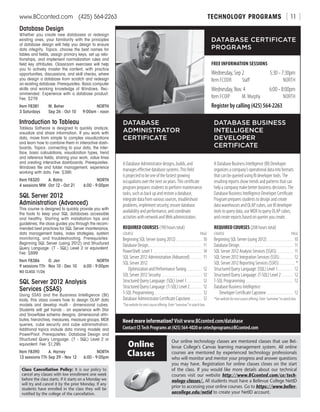 TECHNOLOGY PROGRAMSwww.BCconted.com  (425) 564-2263 [ 11 ]
Database Design
Whether you create new databases or redesign
existing ones, your familiarity with the principles
of database design will help you design to ensure
data integrity. Topics: choose the best names for
tables and fields, assign primary keys, set up rela-
tionships, and implement normalization rules and
field key attributes. Classroom exercises will help
you to actively master the content, with practice
opportunities, discussions, and skill checks, where
you design a database from scratch and redesign
an existing database. Prerequisites: Basic computer
skills and working knowledge of Windows. Rec-
ommended: Experience with a database product.
Fee: $279
Item F8381	 M. Beher	 NORTH
3 Saturdays	 Sep 26 - Oct 10	 9:00am - noon
Introduction to Tableau
Tableau Software is designed to quickly analyze,
visualize and share information. If you work with
data, move from simple to complex visualizations
and learn how to combine them in interactive dash-
boards. Topics: connecting to your data, the inter-
face, basic calculations, visualization types, trend
and reference fields, sharing your work, value lines
and creating interactive dashboards. Prerequisites:
Windows file and folder management, experience
working with data. Fee: $395
Item F8320	 A. Batra	 NORTH
4 sessions MW	 Oct 12 - Oct 21	 6:00 - 9:00pm
SQL Server 2012
Administration (Advanced)
This course is designed to quickly provide you with
the tools to keep your SQL databases accessible
and healthy. Starting with installation tips and
guidelines, the class guides you through the recom-
mended best practices for SQL Server maintenance,
data management tasks, index strategies, system
monitoring, and troubleshooting. Prerequisites:
Beginning SQL Server (using 2012) and Structured
Query Language: (T - SQL) Level 2 or equivalent.
Fee: $899
Item F8386	 O. Jen	 NORTH
9 sessions TTh	 Nov 10 - Dec 10	 6:00 - 9:00pm
NO CLASS 11/26
SQL Server 2012 Analysis
Services (SSAS)
Using SSAS and the Business Intelligence (BI)
tools, this class covers how to design OLAP data
models and develop multi - dimensional cubes.
Students will get hands - on experience with Star
and Snowflake schema designs, dimensional attri-
butes, hierarchies, measures, measure groups, MDX
queries, cube security and cube administration.
Additional topics include data mining models and
PowerPivot. Prerequisites: Database Design and
Structured Query Language: (T - SQL) Level 2 or
equivalent. Fee: $1,295
Item F8390	 A. Harney	 NORTH
13 sessions TTh	Sep 29 - Nov 12	 6:00 - 9:05pm
DATABASE CERTIFICATE
PROGRAMS
FREE INFORMATION SESSIONS
Wednesday, Sep 2	 5:30 - 7:30pm
Item FCODR	Staff	NORTH
Wednesday, Nov. 4	 6:00 - 8:00pm
Item FCOIP	 M. Murphy	NORTH
Register by calling (425) 564-2263
A Database Administrator designs, builds, and
manages effective database systems. This field
is projected to be one of the fastest growing
occupations over the next six years. This certificate
program prepares students to perform maintenance
tasks, such as back up and restore a database,
integrate data from various sources, troubleshoot
problems, implement security, ensure database
availability and performance, and coordinate
activities with network and Web administrators.
REQUIRED COURSES (190 hours total)
COURSE	PAGE
Beginning SQL Server (using 2012). . . . . . . . . . . . . . . 10
Database Design . . . . . . . . . . . . . . . . . . . . . . . . . . . . . . . 11
PowerShell: Level 1 . . . . . . . . . . . . . . . . . . . . . . . . . . . . . 14
SQL Server 2012 Administration (Advanced) . . . . . . . 11
SQL Server 2012
  Optimization and Performance Tuning . . . . . . . . . 12
SQL Server 2012 Security . . . . . . . . . . . . . . . . . . . . . . . . 12
Structured Query Language: (SQL) Level 1 . . . . . . . . . 12
Structured Query Language: (T-SQL) Level 2 . . . . . . . 12
T-SQL Programming . . . . . . . . . . . . . . . . . . . . . . . . . . . . 12
Database Administrator Certificate Capstone . . . . . . . 12
*Seewebsitefornextcourseoffering.Enter“overview”insearchbox.
A Database Business Intelligence (BI) Developer
organizes a company’s operational data into formats
that can be queried using BI developer tools. The
resulting reports show trends and patterns that can
help a company make better business decisions. The
Database Business Intelligence Developer Certificate
Program prepares students to design and create
data warehouses and OLAP cubes, use BI developer
tools to query data, use MDX to query OLAP cubes,
and create reports based on queries you create.
REQUIRED COURSES (208 hours total)
COURSE	PAGE
Beginning SQL Server (using 2012). . . . . . . . . . . . . . . 10
Database Design . . . . . . . . . . . . . . . . . . . . . . . . . . . . . . . 11
SQL Server 2012 Analysis Services (SSAS) . . . . . . . . . . 11
SQL Server 2012 Integration Services (SSIS) . . . . . . . . 12
SQL Server 2012 Reporting Services (SSRS) . . . . . . . . . . *
Structured Query Language: (SQL) Level 1 . . . . . . . . . 12
Structured Query Language: (T-SQL) Level 2 . . . . . . . 12
T-SQL Programming . . . . . . . . . . . . . . . . . . . . . . . . . . . . 12
Database Business Intelligence
  Developer Certificate Capstone . . . . . . . . . . . . . . . . 12
*Seewebsitefornextcourseoffering.Enter“overview”insearchbox.
DATABASE
ADMINISTRATOR
CERTIFICATE
DATABASE BUSINESS
INTELLIGENCE
DEVELOPER
CERTIFICATE
Need more information? Visit www.BCconted.com/database
Contact CE Tech Programs at (425) 564-4020 or cetechprograms@BCconted.com
Class Cancellation Policy: It is our policy to
cancel any classes with low enrollment one week
before the class starts. If it starts on a Monday we
will try and cancel it by the prior Monday. If any
students have enrolled in the class they will be
notified by the college of the cancellation.
Our online technology classes are mentored classes that use Bel-
levue College’s Canvas learning management system. All online
courses are mentored by experienced technology professionals
who will monitor and mentor your progress and answer questions
you may have. Registration for online classes closes on the start
of the class. If you would like more details about our technical
courses visit our website http://www.BCconted.com/ce/tech-
nology-classes/. All students must have a Bellevue College NetID
prior to accessing your online courses. Go to https://www.bellev-
uecollege.edu/netid to create your NetID account.
Online
Classes
 