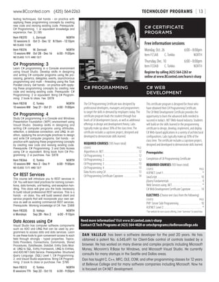 TECHNOLOGY PROGRAMSwww.BCconted.com  (425) 564-2263 [ 13 ]
testing techniques. Get hands - on practice with
applying these programming concepts by creating
new code and revising existing code. Prerequisite:
C# Programming: 1 or equivalent knowledge and
experience. Fee: $1,195
Item F8370	 L. Zerrouki	 NORTH
10 sessions S	 Oct 3 - Dec 12	 8:15am - 12:10pm
NO CLASS 11/28
Item F8376	 M. Zerrouki	 NORTH
13 sessions MW	 Oct 28 - Dec 16	 6:00 - 9:00pm
NO CLASS 11/11 AND 12/7
C# Programming: 3
Learn C# programming in a Console environment
using Visual Studio. Develop skills in designing
and writing C# computer programs using file pro-
cessing, generics, delegates, events, asynchronous
programming and multi - threading using the Task
Parallel Library. Get hands - on practice with apply-
ing these programming concepts by creating new
code and revising existing code. Prerequisite: C#
Programming: 2 or equivalent. Bring C# Program-
ming: 2 book to class. Fee: $879
Item F8318	 C. Torkko	 NORTH
10 sessions MW	 Sep 21 - Oct 21	 6:00 - 9:00pm
C# Programming: 4
Study C# programming in a Console and Windows
Presentation Foundation (WPF) environment using
Visual Studio. Develop skills in designing and
writing C# computer programs using attributes,
reflection, a database connection, and LINQ. In ad-
dition, applying the scrum/agile practices to design
and write C# computer programs. Get hands - on
practice with applying these programming concepts
by creating new code and revising existing code.
Prerequisite: C# Programming: 3 and Data Access
using C# or equivalent. Bring book from C# Pro-
gramming: 2 or purchase. Fee: $879
Item F8366	 C. Torkko	 NORTH
10 sessions MW	 Nov 2 - Dec 9	 6:00 - 9:00pm
NO CLASS 11/11 AND 12/7
C# REST Services
This course will introduce you to REST services in
C#. You will learn best practices for naming conven-
tions, data formats, unit testing, and exception han-
dling. This class will give you the tools necessary
to build robust professional REST services. This is a
hands - on class. You will build several client and
service projects that will incorporate your own ser-
vice as well as existing commercial REST services.
Prerequisite: Working knowledge of C#. Fee: $569
Item F8335	 D. Vallejo	 NORTH
6 Mondays	 Sep 28 - Nov 2	 6:00 - 9:10pm
Data Access using C#
Visual Studio has computer software components
such as ADO and LINQ that can be used by pro-
grammers to access data and data services. Learn
to use these tools to gain convenient access to each
field through strongly - typed properties. Topics:
Data Providers, Connections, Commands, Stored
Procedures, DataReader, DataSet, Entity Data Mod-
el, LINQ to SQL, Entity Framework, LINQ to Entities,
and ADO.NET Data Service. Prerequisites: Structured
Query Language: (SQL) Level 1, C# Programming:
2, and Visual Studio experience. Bring C# Program-
ming: 2 book to class or purchase. Fee: $795
Item F8313	 C. Torkko	 NORTH
8 sessions TTh	 Sep 22 - Oct 15	 6:00 - 9:00pm
C# CERTIFICATE
PROGRAMS
Free information sessions
Monday, Oct. 26	 6:00 - 8:00pm
Item FCSAB	 C. Torkko	NORTH
Thursday, Dec. 10	 6:00 - 8:00pm
Item FCOAB	 C. Torkko	NORTH
Register by calling (425) 564-2263 or
online at www.BCconted.com/learn/c-sharp
The C# Programming Certificate was designed by
professional developers, managers and programmers
to target the skills in demand by employers today. The
certificate program leads the student through four
levels of C# development classes, as well as additional
offerings in design and development theory. Labs
typically make up about 30% of the class time. The
certificate includes a capstone project, designed and
developed to demonstrate skills learned.
REQUIRED COURSES (185 hours total)
COURSE	PAGE
Algorithms in .NET . . . . . . . . . . . . . . . . . . . . . . . . . . . . . 12
C# Programming: 1 . . . . . . . . . . . . . . . . . . . . . . . . . . . . . 12
C# Programming: 2 . . . . . . . . . . . . . . . . . . . . . . . . . . . . . 12
C# Programming: 3 . . . . . . . . . . . . . . . . . . . . . . . . . . . . . 13
C# Programming: 4 . . . . . . . . . . . . . . . . . . . . . . . . . . . . . 13
Data Access using C# . . . . . . . . . . . . . . . . . . . . . . . . . . . 13
C# Programming Certificate Capstone . . . . . . . . . . . . . 14
This certificate program is designed for those who
have obtained their C# Programming Certificate.
The C# Web Development Certificate provides the
opportunity to learn the advanced skills needed to
succeed in today’s .NET Web-based industry. Students
will build on the skills learned in the programming
certificate to design, develop, implement, and deploy
C# Web-based applications in a variety of architectural
configurations. Labs typically make up 30% of the
class time. The certificate includes a capstone project,
designed and developed to demonstrate skills learned.
Prerequisite:
Completion of C# Programming Certificate
REQUIRED COURSES (103 hours total)
COURSE	PAGE
ASP.NET: Level 1 . . . . . . . . . . . . . . . . . . . . . . . . . . . . . . . . *
JavaScript . . . . . . . . . . . . . . . . . . . . . . . . . . . . . . . . . . . . . 10
jQuery Fundamentals . . . . . . . . . . . . . . . . . . . . . . . . . . . . 9
Web Services using .NET . . . . . . . . . . . . . . . . . . . . . . . . . *
C# Web Development Certificate Capstone . . . . . . . . . 14
ELECTIVES (Choose one class from the following)
COURSE	PAGE
PHP: Server Side Programming . . . . . . . . . . . . . . . . . . . 10
ASP.NET: Level 2 . . . . . . . . . . . . . . . . . . . . . . . . . . . . . . . . *
*Seewebsitefornextcourseoffering.Enter“overview”insearchbox.
Need more information? Visit www.BCconted.com/c-sharp
Contact CE Tech Programs at (425) 564-4020 or cetechprograms@bellevuecollege.edu
C# PROGRAMMING C# WEB
DEVELOPMENT
DAN VALLEJO has been a software developer for the past 20 years. He has
obtained a patent No. 6,545,691 for Client-Side control of controls loaded by a
browser. He has worked on many diverse and complex projects including Microsoft
Money, Microrim’s R:Base for Windows, and Microsoft Visual Studio. He currently
consults for many startups in the Seattle and Dallas areas.
Dan has taught C, C++, MFC, OLE, COM, and other programming classes for 12 years
at Bellevue College and for many software companies including Microsoft. Now he
is focused on C#.NET development.
 