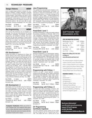 TECHNOLOGY PROGRAMS[ 14 ]
Design Patterns	 NEW!
Learn to apply design patterns to lessen the com-
plexity of software. A pattern describes a reusable
solution to a common problem. Patterns are about
reusable designs. These patterns are used in many
domains, such as telecom, mobile devices, network
management, online gaming, and so on. We will
discuss patterns such as creational, structural, and
behavioral patterns. We will cover UML as well.
Prerequisite: Working knowledge of C#. Fee: $549
Item F8362	 D. Vallejo	 NORTH
6 Tuesdays	 Nov 3 - Dec 8	 6:00 - 9:00pm
Go Programming	 NEW!
This course will introduce you to Google’s Go
language. You will learn best practices for naming
conventions, packaging, unit testing, concurrent
programing, and exception handling. This class
will give you the tools necessary to build robust
professional REST services to deploy to the Amazon
cloud. This is a hands - on class. You will build
several client projects and a cloud service that will
be deployed to the cloud. Prerequisite: Prerequisite:
Basic C, C++, C# or Java. Fee: $549
Item F8371	 D. Vallejo	 NORTH
6 Saturdays	 Oct 31 - Dec 12	 9:00am - noon
NO CLASS 11/28
iOS Development: 1
Explore the basics of developing for Apple iOS
devices (iPhone, iPad, iPod) using the latest tools.
Leverage the Swift programming language and the
latest iOS SDK to create stunning apps that ani-
mate, respond to touch, motion, and utilize device
hardware. Develop on the Mac with Xcode and the
iOS Simulator. Use Auto Layout and Size Classes
to support multiple screen sizes. Use iOS design
patterns such as Model - View - Controller (MVC)
and delegation to architect your own app, and,
ultimately, learn how to submit your app to the App
Store. (This course includes an Apple educational
developer license so you can install to a physical
device. Bring your own iOS device if you have one.)
Prerequisites: Working knowledge of object - ori-
ented programming (C, C++, C#, or Java Program-
ming) and basic familiarity with Mac. Fee: $895
Item F8325	 A. James	 NORTH
10 sessions TTh	 Sep 22 - Oct 27	 6:00 - 9:00pm
NO CLASS 10/20
iOS Development: 2
Dive deeper into the iOS SDK using the Swift pro-
gramming language to discover how to enhance
your apps with location, maps, web views, photos
and videos. Access hardware sensors to create
apps that utilize motion, compass, GPS, and more.
Create a basic SpriteKit based game, and learn
how to persist data and settings. Prerequisite: iOS
Development: I. Fee: $895
Item F8360	 A. James	 NORTH
10 sessions TTh	 Nov 3 - Dec 8	 6:00 - 9:00pm
NO CLASS 11/26
Java Programming
This updated and extended course employs a com-
bination of lecture, demonstration, and hands - on
exercises to teach the fundamentals of the Java
programming platform. It includes coverage of the
Eclipse IDE. Topics: object - oriented programming
principles, language constructs, class hierarchy, in-
terfaces, packages, exceptions, I/O, User Interfaces,
Event handling, JDBC, Servlets, and the Collections
API. Prerequisite: Strong working knowledge of at
least one other programming language. Fee: $949
Item F836p	 T. Grills	 NORTH
10 sessions TTh	 Nov 5 - Dec 10	 6:00 - 9:00pm
NO CLASS 11/26
PowerShell: Level 1
Windows PowerShell is a utility that greatly extends
the scripting capabilities of Windows. Built on the
.NET Framework, PowerShell is both a language
and an interface for administering Windows. If you
manage a Windows system, PowerShell will make
it easier to automate much of your work. Topics:
create and debug PowerShell scripts and manage
files, services, and the registry. Prerequisite: Expe-
rience with the Windows environment and Basic
Programming Essentials or equivalent. Fee: $295
Item F8334	 M. Law	 NORTH
3 sessions MW	 Oct 26 - Nov 2	 6:00 - 8:40pm
PowerShell: Level 2
Windows PowerShell is an administrative applica-
tion that provides a development platform capable
of harnessing the power of Microsoft’s .NET Frame-
work. Administrators can use PowerShell scripting
to automate complex and repetitive tasks in order
to execute these tasks easily and consistently. Pre-
requisite: PowerShell: Level 1. Fee: $295
Item F8348	 M. Law	 NORTH
3 sessions MW	 Nov 9 - Nov 18	 6:00 - 8:40pm
NO CLASS 11/11
Programming with Python: 1
Python is an open - source, general - purpose,
programming language whose design philosophy
emphasizes code readability. Topics: types, opera-
tors, variables, IF statements, tuples, lists and dic-
tionaries. This is a hands - on class with opportu-
nities to practice. Prerequisite: Basic Programming
Essentials or equivalent. Fee: $495
Item F8315	 R. Root	 NORTH
4 Saturdays	 Sep 26 - Oct 17	 9:00am - 1:00pm
Programming with Python: 2
For those with some knowledge of Python, let’s
expand on those by studying topics such as: func-
tions and modules, files and exceptions, software
objects and the object - oriented environment. Ex-
pand your use of the Python libraries and discover
new resources as you practice coding exercises in
class. Prerequisite: Programming with Python: 1 or
equivalent. Fee: $495
Item F8346	 R. Root	 NORTH
4 Saturdays	 Oct 24 - Nov 21	 9:00am - 1:00pm
NO CLASS 11/7
C# Programming
Certificate Capstone
The final capstone project utilizes all the skills
learned throughout the C# Programming Certifi-
cate. This project will form a central part of your
FREE INFORMATION SESSIONS
Wednesday, Aug. 26	 6:00 - 8:00pm
Item FCOAN	 H. Ong	NORTH
Monday, Sep. 21	 6:00 - 8:00pm
Item FCOAE	 G. Khosa	NORTH
Tuesday, Oct. 27	 6:00 - 8:00pm
Item FCSAO	 G. Khosa	NORTH
Register by calling (425) 564-2263
or online at
www.BCconted.com/learn/swt
SOFTWARE TEST
ENGINEER (STE)
Need more information?
www.BCconted.com/softwaretesting
Contact CE Tech Programs
at (425) 564-4020
orcetechprograms@bellevuecollege.edu
This certificate program is designed to prepare
students to become an entry-level software
tester in a variety of industries such as aerospace,
biotech, gaming and software. Bellevue College
Continuing Education has been successfully
training software testers for over fifteen years.
REQUIRED COURSES (199 hours total)
COURSE	PAGE
C# Automation: 1 . . . . . . . . . . . . . . . . . . . . . . . . . 15
C# Programming: 1 . . . . . . . . . . . . . . . . . . . . . . . . 12
C# Programming: 2 . . . . . . . . . . . . . . . . . . . . . . . . 12
Principles of Software Testing . . . . . . . . . . . . . . . 15
Professional Testing Methods . . . . . . . . . . . . . . . 15
Structured Query Language: (SQL) Level 1 . . . . 12
Test Planning, Modeling and Reporting . . . . . . . 15
Software Test Engineer Capstone . . . . . . . . . . . . 15
Computer Textbooks: When you arrive in
your computer class, your textbook will be given
to you, unless otherwise noted in description on
website. We provide texts for all classes with the
exception of some Level 2 classes.
 
