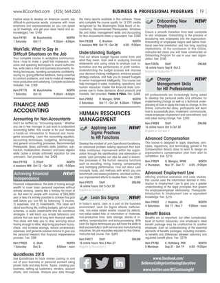 BUSINESS  PROFESSIONAL PROGRAMSwww.BCconted.com  (425) 564-2263 [ 19 ]
Explore ways to develop an American accent, say
difficult-to-pronounce words, converse with more
emphasis and expressiveness so you can speak
up at meetings, and get your ideas heard and ac-
knowledged. Fee: $149
Item F9781	 M. Buschmohle	 NORTH
1 Saturday	 Oct 17	 9:00am - 4:00pm
WorkTalk: What to Say in
Difficult Situations on the Job
Your complete course in workplace communica-
tions—how to make a great first impression, use
voice and speaking techniques to sound authorita-
tive, write clear e-mail and business documents, lis-
tening techniques, handling complaints confidently,
saying no, giving effective feedback, being assertive
to confront problems, and how to make all meetings
more productive and satisfying. Complete workbook
included. Fee: $169
Item F9775	 M. Buschmohle	 NORTH
1 Saturday	 Oct 10	 9:00am - 4:00pm
FINANCE AND
ACCOUNTING
Accounting for Non-Accountants
Don’t be baffled by “accounting-speak.” Whether
you are a new manager or just want to understand
accounting better, this course is for you! Receive
a hands-on introduction to financial and mana-
gerial accounting. Learn the accounting equation,
accounting techniques, budgeting, terminology,
and general accounting processes. Recommended
Prerequisite: Basic arithmetic skills (addition, sub-
traction, multiplication, division) and basic algebra
skills (solve a simple arithmetic equation for one
unknown). Text provided. Fee: $429
Item F9792	 S. Elliott	 NORTH
6 sessions MW	 Oct 12 - Oct 28	 6:00 - 9:00pm
Achieving Financial	 NEW!
Independence
Financial independence, the state of having enough
wealth to cover basic personal expenses without
actively working, seems like a fantasy for most of
us. But even for people with incomes of $40,000/
year or less it’s entirely possible to achieve this goal
well before you turn 65 by balancing 1) income,
2) expenses, and 3) investments. This class isn’t
about sacrificing life, crafting budgets, get rich quick
schemes, or exotic investments and tax avoidance
strategies. It will teach you simple behaviors and
actions that can lead to long term financial wealth.
This class will help you to stop worrying about
having enough to retire, stop living paycheck to pay-
check, and increase savings, reduce unnecessary
expenses, and generate passive income to give you
the personal freedom that financial independence
provides. Fee: $99
Item F9825	 C. Shah	 NORTH
1 Saturday	 Dec 5	 8:00am - noon
QuickBooks 2015
Use QuickBooks to track money coming in and
out of your business or personal account using
proven tools and easy forms. Topics: creating your
business, setting up customers, vendors, account
charts, and invoices. Analyze your data through
the many reports available in this software. Those
who complete the course qualify for 12 CPE credits
recognized by the Washington State Board of Ac-
countancy. Recommended Prerequisites: Windows
file and folder management skills and Accounting
for Non-Accountants class or equivalent. Fee: $395
Item F8328	 C. Knutson	 NORTH
4 sessions MW	 Oct 19 - Oct 28	 6:00 - 9:00pm
Understanding Budgets	
Find out where budget figures come from and
what they mean. Gain skill in analyzing financial
statements and using ratios to analyze cost in-
formation and the performance of profit centers.
Understanding the budget process will improve
your decision-making intelligence, enhance product
strategy analysis, and help you to present budgets
to senior management intelligently. This course can
help managers in sales, marketing, operations, and
human resources master the financial tools com-
panies use to make decisions about products and
markets. Text provided. Yields 9 PDUs. Fee: $269
Item F9852	 R. Mangini, SPHR	NORTH
2 Saturdays	 Oct 17 - Oct 24	 8:30am - 1:00pm
HUMAN RESOURCES
MANAGEMENT
	 Applying Lean	 NEW!
	 Sigma Practices
	 to HR Functions
Develop the mindset of Lean Operational Excellence,
an advanced problem solving approach that facil-
itates continuous improvement within the organi-
zation through the identification and elimination of
waste. Lean principles can also be used to stream-
line processes in the human resource functions
such as recruiting, hiring, training, compensating
and managing performance. Find out about Lean
concepts, tools, and methods with which you can
benchmark and assess problems, and lead continu-
ous improvement efforts to resolve them. Fee: $245
Item F9875	 Staff	ONLINE
16 online hours	Oct 5-Oct 30	
Register by October 9
	 Lean Six Sigma	 NEW!
In today’s world, Lean is a part of the business
environment. Lean Six Sigma attacks inefficien-
cies, non-value added wastes caused by defects,
non-value-added flow of information or materials,
non-productive time, data storage, stacks of in-
ventory, overproduction and extra processing. With
Lean Six Sigma techniques you will have the skills to
lead successfully in both service and manufacturing
industries. No pre-requisites required for this Online,
instructor-led course. Fee: $245
Item F9877	 Staff	ONLINE
16 online hours	Nov 2-Nov 27	
Register by November 6
	 Onboarding New	 NEW!
	Employees
Ensure a smooth transition from best candidate
to star employee. Onboarding is the process of
socializing new employees into the organization.
Onboarding of employees begins well before tradi-
tional new-hire orientation and has long reaching
implications. At the conclusion of this Online,
instructor-led class you will have constructed an
Onboarding Program for use in your own organi-
zation. Fee: $195
Item F9876	 Staff	ONLINE
16 online hours	Sep 8 -Oct 2
Register by September 11
	 Change 	 NEW!
	 Management Skills
	 for HR Professionals
HR professionals are increasingly being asked
to develop the personal skills and attitudes for
implementing change as well as a technical under-
standing of how to apply the tools for change. In this
Online, instructor-led class, participants will learn
how to successfully plan, implement, communicate,
create employee involvement and commitment, and
add value during change. Fee: $245
Item F9884	 Staff	ONLINE
16 online hours	Oct 5-Oct 30
Register by October 9
Advanced Compensation
This course is designed to apply objectives, prin-
ciples, regulations, and terminology gained in the
Compensation Basics class to learn to design an
organization’s compensation plan from start to
completion. Fee: $215
Item F9829	 R. Mangini, SPHR	 NORTH
4 Thursdays	 Nov 19 - Dec 17	 6:00 - 9:00pm
Advanced Employment Law
Utilizing practical scenarios and case studies,
this course uses the information learned in Intro-
duction to Employment Law to give you a greater
understanding of the legal principles that govern
the employee/employer relationship. Prerequisite:
Introduction to Employment Law or equivalent
knowledge. Fee: $215
Item F9802	 J. Hopkins, JD	 NORTH
4 Saturdays	 Oct 17 - Nov 7	 9:00am - noon
Benefit Basics
Benefits are an important, but often complicated,
facet of human resources; one employee’s ideal
benefit package may be unattractive to another
employee. Gain an understanding of the essential
elements of benefits packages, including mandato-
ry benefits and differences between voluntary and
regulated benefit plans. Fee: $279
Item F9782	 K. Rothberg, PHR	 NORTH
5 Mondays	 Sep 21 - Oct 19	 6:00 - 9:00pm
www.facebook.com/
BellevueCollegeContinuingEducation
www.twitter.com/BCContinuingEd
 
