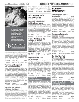 BUSINESS  PROFESSIONAL PROGRAMSwww.BCconted.com  (425) 564-2263 [ 21 ]
laws, the class will provide real case studies to
provide students with an understanding of how the
laws apply to each stage of employment and how
such application translates to real employment
settings. Required textbook: The Employer’s Legal
Handbook, 11th ed. Fee: $249
Item F9772	 K. Klotz, JD	 NORTH
4 Saturdays	 Sep 19 - Oct 10 	 9:00am - noon
Performance Management
and Employee Relations
Ensuring maximum performance from the most valu-
able asset of the organization—its employees—is the
role of effective performance management systems
and the focus of this class. Starting with the hiring deci-
sion and onboarding techniques, this class focuses on
how to establish the foundation for achieving optimum
individual performance which will drive organizational
performance. Recommended Prerequisite: Successful
completion of Human Resources Fundamentals class
or equivalent experience Required text: The Perfor-
mance Appraisal Handbook: Legal and Practical Rules
for Managers, 2nd ed. Fee: $249
Item F9826	 K. Keller	 NORTH
4 Tuesdays	 Nov 17 - Dec 8 	 6:00 - 9:00pm
Recruiting and Retaining
a Talented Workforce
How do you find talented employees and keep them
working with you and not your competitors? Take a
step-by-step approach through the hiring process:
advertising (both Online and print), sourcing,
screening, interviewing, reference checking, extend-
ing offers, and orienting new employees. Practice
some of the techniques in class. Gain innovative re-
tention strategies, as well as time-honored methods
of keeping Staff happy and productive. Fee: $249
Item F9790	 L. Jack, MA	 NORTH
4 Mondays	 Oct 5 - Oct 26	 6:00 - 9:00pm
LEADERSHIP AND
MANAGEMENT
Cultivating Collaboration:
Building Strong Teams
Build strong teams and foster spirit, pride, commit-
ment, and trust. There are definite team development
stages and roles for each member. Practice developing
and sustaining cooperative working relationships at
all phases of team development. Explore ways to
motivate and inspire others and promote cooperative
working relationships. Promote participative leader-
ship and empower your team. Fee: $169
Item F9880	 P. Bravo	 NORTH
2 Mondays	 Sep 28 - Oct 5	 6:00 - 9:00pm
Dealing With Discord: the
Manager as Mediator
Unresolved tension between employees can under-
mine productivity, morale, and teamwork--and may
escalate into costly turnover or legal action. Prevent
the high cost of employee conflict by learning a
powerful and effective 4-step/3-skill process that
managers or team leaders can use to facilitate a
resolution to any ongoing dispute between Staff
members. Instructor is a Certified Mediator. Yields
5.5 PHR/SPHR re-certification hours. Fee: $169
Item F9808	 M. Ortman	 NORTH
1 Thursday	 Nov 12	 9:00am - 4:00pm
Effective Meeting Skills
for Facilitators
Meetings are an important part of business cul-
ture. Make yours as results-driven as possible by
becoming a more effective meeting facilitator as
you use proven, skillful planning and execution
techniques. Participants in this course will explore
how to make better use of time, establish a greater
meeting presence, gain participant respect, develop
best practices, learn new ways to encourage par-
ticipation, interact more effectively, and establish
practical action plans. Yields 4 PDUs. Fee: $119
Item F9766	 C. Shearer	 NORTH
1 Wednesday	 Sep 30	 8:30am - 12:30pm
Principles of	 NEW!
Authentic Leadership
Authentic leaders command respect and get results
because they lead with integrity, honesty, and
self-awareness. Rather than adopt someone else’s
script for the latest leadership style or fad, they write
their own script based on a deep understanding of
their own personal mythology. Designed for anyone
looking to transform their leadership abilities, this
workshop will define the key principles of authentic
leadership, pinpoint the link between self-aware-
ness and effective leadership, and identify the
behaviors that distinguish authentic leaders from
others. Fee: $119
Item F9814	 M. Trachtman	 NORTH
1 Friday	 Nov 20	 8:30am - 12:30pm
NON-PROFIT
MANAGEMENT
Deepening Your Board’s
Effectiveness	NEW!
Working with a group of like-minded passionate
people toward the same cause can be one of the
most deeply fulfilling engaging experiences. Or it
can be an experience in frustration, missed op-
portunities, and disengagement. What makes the
difference? In this class we will cover the basics of
board structure, essential board tasks, board roles,
and how to maximize each of these to drive your
organization forward. Fee: $149
Item F9778	 A. Oden	 NORTH
2 Thursdays 	 Oct 29 - Nov 5 	 6:00 - 9:00pm
Managing a Sustainable
Volunteer Program
Volunteers are an integral part of nonprofit agencies
and public sector organizations. The effective inte-
gration and use of volunteers can greatly enhance
an organization’s ability to serve its clients, expand
its mission, engage the community, and stretch
limited financial resources. Identify the concepts,
knowledge and skills necessary to plan, develop,
implement, manage and sustain a successful
volunteer program. Address the issues, challenges
and benefits inherent in working with this valuable
workforce. Fee: $195
Item F9795	 M. Trachtman	 NORTH
2 Fridays	 Oct 23 - Oct 30	 8:30am - 12:30pm
The Art of Non-Profit
Fundraising: Level 1
For non-profit organizations to achieve their missions,
they need the financial support of their communities
to enable and strengthen their work through partner-
ships. This short, intensive class will help you figure
out how to extend your organizational reach through
the creation of direct partnerships with community
members who share a common belief in the missions
that you serve. You will learn who to approach, how to
approach them, and how to engage them to commit
to joyfully give their own money to support the cause
you serve. Whether you’re a volunteer, board member,
or Staff, you’ll leave with some concrete information
and ready-to-implement plans to support your cause.
Fee: $79
Item F9770	 A. Oden	 NORTH
1 Thursday	 Oct 15	 6:00 - 9:00pm
The Art of Non-Profit	 NEW!
Fundraising: Level 2
This intensive 3 hour class will dive into the prac-
tical how-tos of writing an effective fundraising
letter (called an appeal), how to ask for support
face-to-face, and how to build an effective yearly
fundraising plan that will launch your organization
toward steady growth. You’ll leave with a draft of a
fundraising letter, some practice in asking face-to-
face, and a draft annual plan. Fee: $79
Item F9791	 A. Oden	 NORTH
1 Thursday	 Oct 22	 6:00 - 9:00pm
If you have a group
interested in taking
a class, contact our
Business Training
Institute. BTI can
customize a course
for you.
Call (425) 564-2959
for more information.
 