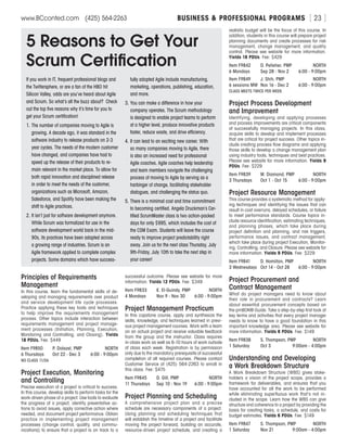 BUSINESS  PROFESSIONAL PROGRAMSwww.BCconted.com  (425) 564-2263 [ 23 ]
Principles of Requirements
Management
In this course, learn the fundamental skills of de-
veloping and managing requirements over product
and service development life cycle processes.
Practice applying these key tools and techniques
to help improve the requirements management
process. Other topics include interaction between
requirements management and project manage-
ment processes (Initiation, Planning, Execution,
Monitoring and Controlling, and Closing). Yields
18 PDUs. Fee: $449
Item F9850	 P. Dolezel, PMP	 NORTH
6 Thursdays	 Oct 22 - Dec 3	 6:00 - 9:00pm
NO CLASS 11/26
Project Execution, Monitoring
and Controlling
Precise execution of a project is critical to success.
In this course, develop skills to perform tasks for the
work-driven phase of a project. Use tools to evaluate
the progress of a project, identify preventative ac-
tions to avoid issues, apply corrective action where
needed, and document project performance. Obtain
practice in implementing project management
processes (change control, quality, and commu-
nications) to ensure that a project is on track to a
successful outcome. Please see website for more
information. Yields 12 PDUs. Fee: $349
Item F9833	 K. El-Guindy, PMP	 NORTH
4 Mondays	 Nov 9 - Nov 30	 6:00 - 9:00pm
Project Management Practicum
In this capstone course, apply and synthesize the
skills, knowledge, and techniques learned in previ-
ous project management courses. Work with a team
on an actual project and receive valuable feedback
from the group and the instructor. Class requires
in-class work as well as 6-10 hours of work outside
of class each week. Registration is by permission
only due to the mandatory prerequisite of successful
completion of all required courses. Please contact
Customer Service at (425) 564-2263 to enroll in
this class. Fee: $475
Item F9845	 D. Gill, PMP	 NORTH
11 Thursdays	 Sep 10 - Nov 19	 6:00 - 9:00pm
Project Planning and Scheduling
A comprehensive project plan and a precise
schedule are necessary components of a project.
Using planning and scheduling techniques that
will establish the timeline of a project and facilitate
moving the project forward, building an accurate,
resource-driven project schedule, and creating a
realistic budget will be the focus of this course. In
addition, students in this course will prepare project
planning documents and create processes for risk
management, change management, and quality
control. Please see website for more information.
Yields 18 PDUs. Fee: $429
Item F9842	 D. Pelletier, PMP	 NORTH
6 Mondays	 Sep 28 - Nov 2	 6:00 - 9:00pm
Item F9849	 J. Shih, PMP	 NORTH
6 sessions MW	 Nov 16 - Dec 2	 6:00 - 9:00pm
CLASS MEETS TWICE PER WEEK.
Project Process Development
and Improvement
Identifying, developing and applying processes
and process improvements are critical components
of successfully managing projects. In this class,
acquire skills to develop and implement processes
that are critical for project success. Other topics in-
clude creating process flow diagrams and applying
those skills to develop a change management plan
using industry tools, techniques and best practices.
Please see website for more information. Yields 9
PDUs. Fee: $229
Item F9839	 M. Diamond, PMP	 NORTH
3 Thursdays	 Oct 1 - Oct 15	 6:00 - 9:00pm
Project Resource Management
This course provides a systematic method for apply-
ing techniques and identifying the issues that can
result in cost overruns, delayed schedules, or failure
to meet performance standards. Course topics in-
clude resource identification, estimating techniques,
and planning phases, which take place during
project definition and planning, and risk triggers,
performance issues, and contract management,
which take place during project Execution, Monitor-
ing, Controlling, and Closure. Please see website for
more information. Yields 9 PDUs. Fee: $229
Item F9841	 D. Hamilton, PMP	 NORTH
3 Wednesdays	 Oct 14 - Oct 28	 6:00 - 9:00pm
Project Procurement and
Contract Management
What do project managers need to know about
their role in procurement and contracts? Learn
about essential procurement concepts based on
the pmBOK® Guide. Take a step-by-step first look at
key terms and activities that every project manager
needs to know to have a good foundation in this
important knowledge area. Please see website for
more information. Yields 6 PDUs. Fee: $149
Item F9838	 S. Thompson, PMP	 NORTH
1 Saturday	 Oct 3	 9:00am - 4:00pm
Understanding and Developing
a Work Breakdown Structure
A Work Breakdown Structure (WBS) gives stake-
holders a vision of the project scope, provides a
framework for deliverables, and ensures that you
have accounted for all the work to be performed
while eliminating superfluous work that’s not in-
cluded in the scope. Learn how the WBS can give
structure and coherence to a project by providing the
basis for creating tasks, a schedule, and costs for
budget estimates. Yields 6 PDUs. Fee: $149
Item F9847	 S. Thompson, PMP	 NORTH
1 Saturday	 Nov 21	 9:00am - 4:00pm
5 Reasons to Get Your
Scrum Certification
If you work in IT, frequent professional blogs and
the Twittersphere, or are a fan of the HBO hit
Silicon Valley, odds are you’ve heard about Agile
and Scrum. So what’s all the buzz about? Check
out the top five reasons why it’s time for you to
get your Scrum certification!
1.	The number of companies moving to Agile is
growing. A decade ago, it was standard in the
software industry to release products on 2-3
year cycles. The needs of the modern customer
have changed, and companies have had to
speed up the release of their products to re-
main relevant in the market place. To allow for
both rapid innovation and disciplined release
in order to meet the needs of the customer,
organizations such as Microsoft, Amazon,
Salesforce, and Spotify have been making the
shift to Agile practices.
2.	It isn’t just for software development anymore.
While Scrum was formalized for use in the
software development world back in the mid-
90s, its practices have been adapted across
a growing range of industries. Scrum is an
Agile framework applied to complete complex
projects. Some domains which have success-
fully adopted Agile include manufacturing,
marketing, operations, publishing, education,
and more.
3.	You can make a difference in how your
company operates. The Scrum methodology
is designed to enable project teams to perform
at a higher level, produce innovative products
faster, reduce waste, and drive efficiency.
4.	It can lead to an exciting new career. With
so many companies moving to Agile, there
is also an increased need for professional
Agile coaches. Agile coaches help leadership
and team members navigate the challenging
process of moving to Agile by serving as a
harbinger of change, facilitating stakeholder
dialogues, and challenging the status quo.
5.	There is a minimal cost and time commitment
to becoming certified. Angela Druckman’s Cer-
tified ScrumMaster class is two action-packed
days for only $995, which includes the cost of
the CSM Exam. Students will leave the course
ready to improve project predictability right
away. Join us for the next class Thursday, July
9th-Friday, July 10th to take the next step in
your career!
 