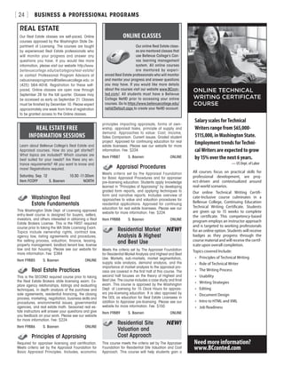 BUSINESS  PROFESSIONAL PROGRAMS[ 24 ]
	 Washington Real
	 Estate Fundamentals
This Washington State Dept. of Licensing approved
entry-level course is designed for buyers, sellers,
investors, and others interested in obtaining a Real
Estate Brokers License. This is the FIRST required
course prior to taking the WA State Licensing Exam.
Topics include ownership rights, contract law,
agency law, listing agreements and procedures,
the selling process, valuation, finance, leasing,
property management, landlord tenant law, license
law and fair housing. Please see our website for
more information. Fee: $384
Item F9885	 S. Baenen	ONLINE
	 Real Estate Practices
This is the SECOND required course prior to taking
the Real Estate Brokers state licensing exam. Ex-
plore agency relationships, listings and evaluating
techniques, in depth analysis of the purchase and
sale agreements, residential financing, the closing
process, marketing, negotiation, business skills and
procedures, environmental issues, governmental
agencies, and real estate math. Seasoned real es-
tate instructors will answer your questions and give
you feedback on your work. Please see our website
for more information. Fee: $224
Item F9886	 S. Baenen	ONLINE
	 Principles of Appraising
Required for appraiser licensing and certification.
Meets criteria set by the Appraisal Foundation for
Basic Appraisal Principles. Includes, economic
principles impacting appraisals, forms of own-
ership, appraisal tasks, principle of supply and
demand. Approaches to value: Cost, Income,
Sales Comparison. Current issues. Graded student
project. Approved for continuing education for real
estate licensees. Please see our website for more
information. Fee: $224
Item F9887	 S. Baenen	ONLINE
	 Appraisal Procedures
Meets criteria set by the Appraisal Foundation
for Basic Appraisal Procedures and for appraiser
pre-licensing education. Students apply knowledge
learned in “Principles of Appraising” by developing
graded form reports, and applying techniques to
form and narrative reports. Includes overview of
approaches to value and valuation procedures for
residential applications. Approved for continuing
education for real estate licensees. Please see our
website for more information. Fee: $224
Item F9888	 S. Baenen	ONLINE
	 Residential Market 	 NEW!
	 Analysis  Highest
	 and Best Use
Meets the criteria set by The Appraiser Foundation
for Residential Market Analysis and Highest and Best
Use. Markets, sub-markets, market segmentation,
supply side analysis, demand analysis, and the
importance of market analysis to the appraisal pro-
cess are covered in the first half of this course. The
second half focuses on the theory of Highest and
Best Use. The course includes a case study and final
exam. This course is approved by the Washington
Dept. of Licensing for 15 Clock Hours for apprais-
ers pre-licensing education. It is also approved by
the DOL as education for Real Estate Licensees in
addition to Appraiser pre-licensing. Please see our
website for more information. Fee: $150
Item F9889	 S. Baenen	ONLINE
	 Residential Site	 NEW!
	 Valuation and
	 Cost Approach
This course meets the criteria set by The Appraiser
Foundation for Residential Site Valuation and Cost
Approach. This course will help students gain a
REAL ESTATE
Our Real Estate classes are self-paced, Online
courses approved by the Washington State De-
partment of Licensing. The courses are taught
by experienced Real Estate professionals who
will monitor your progress and answer any
questions you have. If you would like more
information, please visit our website http://www.
bellevuecollege.edu/ce/category/real-estate/
or contact Professional Program Advisors at
cebusinessprograms@bellevuecollege.edu or
(425) 564-4018. Registration for these self-
paced, Online classes are open now through
September 28 for the fall quarter. Classes may
be accessed as early as September 21. Classes
must be finished by December 10. Please expect
approximately one week from time of registration
to be granted access to the Online classes.
REAL ESTATE FREE
INFORMATION SESSIONS
Learn about Bellevue College’s Real Estate and
Appraisal courses. How do you get started?
What topics are included? Which courses are
best suited for your needs? Are there any en-
trance requirements? All you want to know and
more! Registrations required.
Saturday, Sep. 12	 10:30 -11:30am
Item FCOFP	 S. Baenen	 NORTH
ONLINE CLASSES
Our online Real Estate class-
es are mentored classes that
use Bellevue College’s Can-
vas learning management
system. All online courses
are mentored by experi-
enced Real Estate professionals who will monitor
and mentor your progress and answer questions
you may have. If you would like more details
about the courses visit our website www.BCcon-
ted.com/. All students must have a Bellevue
College NetID prior to accessing your online
courses. Go to https://www.bellevuecollege.edu/
netid/Default.aspx to create your NetID account.
All courses focus on practical skills for
professional development, are proj-
ect-driven and contextualized around
real-world scenarios.
Our online Technical Writing Certifi-
cate-Inclusive course culminates in a
Bellevue College, Continuing Education
Technical Writing Certificate. Students
are given up to 15 weeks to complete
the certificate. This competency-based
program employs an instructor approach
and is targeted to working professionals
for an online option. Students will receive
badges as they progress through the
course material and will receive the certif-
icate upon overall completion.
Topics covered Include:
•	 Principles of Technical Writing
•	 Role of Technical Writer
•	 The Writing Process
•	 Usability
•	 Writing Strategies
•	 Editing
•	 Document Design
•	 Intro to HTML and XML
•	 Job Readiness
ONLINE TECHNICAL
WRITING CERTIFICATE
COURSE
Need more information?
www.BCconted.com
Salary scales for Technical
Writers range from $65,000-
$115,000, in Washington State.
Employment trends for Techni-
cal Writers are expected to grow
by 15% over the next 6 years.
— US Dept. of Labor
 