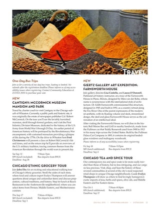 505 fall 2015  •  www.parkland.edu  •  217/353-2055  23
One-Day Bus Trips
Join us for a variety of one-day bus trips. Seating is limited. No
refunds after the registration deadline.Please inform us of any acces-
sibility issues when registering. Contact Community Education at
217/353-2055 to purchase your seat.
NEW
CANTIGNY: MCCORMICK MUSEUM
MANSION AND PARK
Travel by charter coach to visit Cantigny in the Chicago sub-
urb of Wheaton. Currently a public park and historic site, it
was originally the estate of newspaper publisher Col. Robert
McCormick. On the tour you’ll see the lavishly furnished
mansion, stroll through formal gardens, and visit the First
Infantry Division Museum, dedicated to the history of the U.S.
Army from World War I through D-Day. An earlier period of
American history will be portrayed by the Revolutionary War
encampment, with costumed reenactors providing a glimpse
of life during the 1770s. On the drive to Wheaton host Fred
Christensen will present a class on Robert McCormick’s life
and times, and on the return trip he’ll provide an overview of
the U.S. military tradition, tracing common themes from the
American Revolution through the world wars to present day.
Sat Sep 12	 7:30am–7pm
$59 (lunch included)	 Bus departs from BTCE
Deadline: Aug 28
CHICAGO ETHNIC GROCERY TOUR
Join John Eby for an exciting and educational walking tour
of Chicago’s ethnic groceries. Stroll the aisles of each store,
where food and culture expert Evelyn Thompson will answer
questions about unique and unfamiliar items and discuss prep-
aration, cultural traditions, and history. Stop for lunch at Reza’s
Restaurant in the Andersonville neighborhood, where you can
select items from Persian, Middle Eastern, and Mediterranean
cuisines.
Thu Sep 17	 7:30am–8:30pm
$69 (lunch included)	 Bus departs from BTCE
Deadline: Sep 3
NEW
GIERTZ GALLERY ART EXPEDITION:
FARNSWORTH HOUSE
Join gallery director Lisa Costello, and Laura O’Donnell,
Parkland art history instructor, on a tour of the Farnsworth
House in Plano, Illinois, designed by Mies van der Rohe, whose
name is synonymous with the international style of archi-
tecture. Dr. Edith Farnsworth commissioned this structure,
designed in 1945 and built in 1951, as a country retreat along
the Fox River. One of the purest expressions of the modern-
ist aesthetic, with its floating volume and sleek, streamlined
design, the steel and glass Farnsworth House serves as the cul-
mination of an intellectual ideal.
After visiting the Farnsworth House, we will dine in the his-
toric Bull Moose Bar and Grill in nearby Sandwich, made from
the Pullman car that Teddy Roosevelt used from 1900 to 1913
in his many trips across the United States. Built by the Pullman
Palace Car Company in 1893, it contains its original leaded-
glass windows and mahogany woodwork.
Please inform us of any accessibility issues when registering.
Fri Sep 18	 7:30am–5:15pm
$85 (lunch additional)	 Bus departs from BTCE
Deadline: Sep 4
CHICAGO TEA AND SPICE TOUR
Our contemporary tea and spice route is far more easily trav-
eled than those of history, but no less intriguing, and our cargo
no less precious. Visit, shop, and hear the history of these
revered commodities at several of the city’s most respected
retail shops in unique Chicago neighborhoods. Guide Evelyn
Thompson will show us where to find lovingly homegrown
exotic imports of teas, herbs and spices, olive oils, and Middle
Eastern and Far Eastern items.
Thu Oct 1	 7:30am–8:30pm
$59 (lunch additional)	 Bus departs from BTCE
Deadline: Sep 17
Travel
 