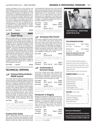 BUSINESS  PROFESSIONAL PROGRAMSwww.BCconted.com  (425) 564-2263 [ 25 ]
working knowledge of the various theories and
methodologies for performing residential site val-
uation and developing the Cost Approach. Costing
methods will be discussed and applications of the
cost approach in residential appraising will be ex-
amined. The distinction between Replacement Cost
New and Reproduction Cost New will be discussed.
The course includes a case study and final exam.
This course is approved by the Washington Dept. of
Licensing for 15 Clock Hours for appraisers pre-li-
censing education. It is also approved by the DOL
as education for Real Estate Licensees in addition
to Appraiser pre-licensing. Please see our website
for more information. Fee: $150
Item F9873	 S. Baenen	ONLINE
	Residential	 NEW!
	 Report Writing
Meets the criteria set by The Appraiser Foundation
for Residential Report Writing and Case Studies. The
course covers the reporting options permitted by
STANDARD 2. Issues are explored to illustrate the level
of detail required in appraisal commentary so that
appraisal reports are clear and not misleading (or
fraudulent). The Uniform Residential Appraisal Report
(URAR), is illustrated along with the requirements
of the Uniform Appraisal Dataset (UAD). The course
concludes with an overview of other more commonly
used residential appraisal forms in addition to the
URAR. This course is approved by the Washington
Dept. of Licensing for 15 Clock Hours for appraisers
pre-licensing education. It is also approved by the DOL
as education for Real Estate Licensees in addition to
Appraiser pre-licensing. Please see our website for
more information. Fee: $150
Item F9890	 S. Baenen	ONLINE
TECHNICAL WRITING
	 Technical Writing Certificate -
	ONLINE Inclusive
This Online Technical Writing Certificate-Inclusive
course culminates in a Bellevue College, Continuing
Education Technical Writing Certificate. Students are
given up to 15 weeks to complete the certificate at a
cost that is substantially less than taking the cours-
es individually. This competency-based program
employs a Course Mentor approach and is targeted
to working professionals with a strong knowledge
base of the material at hand, who are looking to
speed up the certificate process. Topics covered
include: Principles of Technical Writing, Role of
the Technical Writer, the Writing Process, Usability,
Writing Strategies, Editing, Document Design, Intro
to HTML and XML, and Job Readiness. Fee: $1,500
Item F9831	 Staff	ONLINE
	 Sep 21 - Dec 31
Students may enroll in this course up to September
23rd. This Online, instructor-moderated CERTIFICATE
Course begins September 21st and ends on Decem-
ber 31st. Students must create a NetID to access this
course.
Creating Style Guides
What is a style guide? In this short course, you will
learn about the purpose and importance of style
guides and manuals in technical writing and editing.
Become familiar with widely used style manuals
FREE INFORMATION SESSIONS
Monday, Aug 24	 6:00 - 8:00pm
Item FCOGC	 B. Mitsutama	 North
Monday, Oct. 5	 6:00 - 8:00pm
Item FCOGA	Staff	 North
Register by calling (425) 564-4018
or online at www.BCconted.com
TECHNICAL WRITING
CERTIFICATE
Need more information?
www.BCconted.com/certificate-programs
Contact Professional Programs (425) 564-4018
or cebusinessprograms@bellevuecollege.edu
The Technical Writing certificate program is
designed for technical writers and editors who
want to develop technical writing skills, or career
changers with strong writing talent who want to
broaden their skills.
Certificate requires a total of 110 course hours.
REQUIRED COURSES (87 hours total)
COURSE	PAGE
Fundamentals of Technical Writing . . . . . . . . . . . *
Fundamentals of Document Design . . . . . . . . . . 25
Professional Editing I . . . . . . . . . . . . . . . . . . . . . . 26
Usability Workshop . . . . . . . . . . . . . . . . . . . . . . . . 26
Creating Style Guides . . . . . . . . . . . . . . . . . . . . . . 24
Developing Web Content . . . . . . . . . . . . . . . . . . . 25
Technical Writing Certificate Capstone . . . . . . . 26
ELECTIVES (23 hours total)
COURSE	PAGE
Process Flowchart Documentation . . . . . . . . . . . 17
Introduction to Blogging . . . . . . . . . . . . . . . . . . . 25
Word Styles and Templates . . . . . . . . . . . . . . . . . 26
Writing White Papers . . . . . . . . . . . . . . . . . . . . . . 26
*Seewebsitefornextcourseoffering;enter“overview”insearchbox.
and the elements of style they cover. Learn how style
guides and project style sheets can help protect your
organization’s intellectual property and increase the
professionalism of its documentation. In the first
session, you will begin planning and drafting a
style guide for an organization or a project of your
choosing. Recommended Prerequisites: Profession-
al Editing I or equivalent experience and Word I or
equivalent experience. Fee: $135
Item F9763	 P. Kelly	 NORTH
1 Saturday	 Sep 26	 9:00am - 3:00pm
Item F9816	 Staff	ONLINE
	 Nov 30 – Dec 10	
This Online, instructor-moderated class begins Novem-
ber 30 and ends on December 10. (Equivalent to 6
classroom hours.)
	 Developing Web Content
This course is designed for writers who want to learn
how to write effective web content. Students will
learn how to focus on the reader, set the tone on a
home page, write pathway pages that are focused
and well designed, and effectively use headings, il-
lustrations, and links to add interest and readability.
Students will practice writing web content in class
and on assigned projects. Note: this class does not
cover blogging or twittering. Fee: $299
Item F9764	 Staff	ONLINE
	 Sep 28 -Oct 30	
This Online, instructor-moderated class begins Sep-
tember 28 and ends on October 30. (Equivalent to 15
classroom hours.)
Item F9758	 Staff	 NORTH
5 Mondays	 Oct 26 - Nov 23	 6:00 - 9:00pm
	 Fundamentals of
	 Document Design
Learn how to apply basic design concepts and
typography to page design and layout for print
documentation. Prerequisite: Strong Word skills.
Recommended Prerequisite: Experience with page
layout software such as InDesign. Fee: $299
Item F9820	 Staff	 NORTH
5 Mondays	 Nov 2 - Nov 30	 6:00 - 9:00pm
Item F9765	 J. O’Dell	ONLINE
	 Sep 28 – Oct 30
This Online, instructor-moderated class begins Sep-
tember 28 and ends on October 30. (Equivalent to 15
classroom hours.)
Introduction to Blogging
Blogging has emerged as a popular and wide-reach-
ing tool for professional communication. This class
provides an overview of how blogging can be used
effectively in a professional context. You will learn
how to establish goals for professional blogging,
style and tone for blog entries, the tools and
mechanics of blogs, ethical issues, and tips for
success. Fee: $135
Item F9768	 Staff	 NORTH
1 Saturday	 Oct 3	 9:00am - 3:00pm
Item F9813	 Staff	ONLINE
	 Nov 9 - Nov 20
This Online, instructor-moderated class begins No-
vember 9 and ends on November 20. (Equivalent to 6
classroom hours.) Fee: $235
 