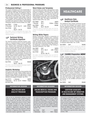 BUSINESS  PROFESSIONAL PROGRAMS[ 26 ]
Professional Editing I
This course introduces you to the fundamentals of
copyediting as applied to technical communications.
Learn the role of the editor, the publishing cycles for
print and Online documents, the levels of editing,
the elements of editorial style, and the function of
style manuals and project style sheets. Using the
“Track Changes” feature in Microsoft Word, edit text
for consistency and conciseness and write effective
comments and queries for authors. Recommended
Prerequisite: Business Grammar Review. Fee: $299
Item F9812	 P. Kelly	 NORTH
5 Thursdays	 Oct 22 - Nov 19	 6:00 - 9:00pm
Item F9760	 Staff	ONLINE
	 Sep 21 – Oct 23	
This Online, instructor-moderated class begins Sep-
tember 21 and ends on October 23. (Equivalent to 15
classroom hours.)
	 Technical Writing
	 Certificate Capstone
The Technical Writing Certificate Program culmi-
nates in a Capstone project in which candidates
demonstrate mastery of certificate program objec-
tives. Students work individually to develop and
write a technical document that will demonstrate
technical writing skills. A faculty instructor supports
the student throughout the project and provides
performance feedback at the completion of the Cap-
stone. Registration is by permission only due to the
prerequisite of successful completion of all required
courses. Please contact Customer Service at (425)
564-2263 to enroll in this class. The course will
require time outside of class in development and
writing of final project. Fee: $450
Item F9761	 S. Smith	ONLINE
	 Sep 21 – Dec 22
This Online, instructor-moderated class begins Septem-
ber 21 and ends on Dec ember 22.
Usability Workshop
Learn how to create varied types of documentation that
are effective for the users. Explore usability issues for
print documents, websites, and help systems. Practice
applying usability testing principles through in-class
exercises and assigned homework. Fee: $179
Item F9773	 J. Welinske	 NORTH
3 Saturdays	 Oct 10 - Oct 31	 10:00am - 1:00pm
NO CLASS 10/24
Word Styles and Templates
Technical writers and editors need expertise in using
styles and templates in Microsoft Word. This class
provides an introduction to creating and applying
styles and templates, and shows you how to use
these features to work faster and more efficiently.
Recommended Prerequisite: Basic formatting skills
in Word 2010. Note: This class is specifically de-
signed for Word 2010. Fee: $135
Item F9805	 Staff	 NORTH
1 Saturday	 Nov 7	 9:00am - 3:00pm
Item F9806	 Staff	ONLINE
1 Monday	 Nov 9 - Nov 20	
This online, instructor-moderated class runs from No-
vember 9 to November 20. (Equivalent to 6 classroom
hours.)
Writing White Papers
Writing a white paper requires a combination of
technical knowledge, marketing savvy, sensitivity
to audience, ability to relate with subject matter
experts, and writing skills. Learn to identify the pur-
pose, the readers, and how a white paper is different
from other forms of technical writing. Recommend-
ed Prerequisite: Fundamentals of Tech Writing or
equivalent experience. Fee: $299
Item F9807	 Staff	 NORTH
5 Tuesdays	 Oct 6 - Nov 3 	 6:00 - 9:00pm
Item F9787	 Staff	ONLINE
	 Oct 22 – Nov 19	
This online, instructor-moderated class runs from Oc-
tober 22 to November 19. (Equivalent to 15 classroom
hours.)
	 Healthcare Data
	 Analyst Certificate
The Healthcare Data Analyst certificate focuses
on the tools and strategies that support clinical,
financial, operational and quality analytics applica-
tions in healthcare settings. The curriculum covers
three main areas: an overview of the healthcare
environment and its specific regulations, standards
and trends; a hands-on examination of analytical
tools and processes including data analysis and
visualization; and a survey of analytics application
to healthcare through case studies and scenarios
with a discussion of future directions in this rapidly
evolving environment. The program is ideal for those
with experience or training in business intelligence
or database-related fields. Fee: $1,950
Item F8394	 Staff	ONLINE
Registration for this certificate requires prior approval.
Please contact Esther Daniels, Project Manager, for reg-
istration information and completion: (425) 564-2979,
informatics@bellevuecollege.edu
	 CAHIMS Preparation	NEW!
CAHIMS: Certified Associate in Healthcare Infor-
mation and Management Systems. This certificate
program is designed to provide a solid foundation
in Health Information Technology while helping to
prepare participants for the HIMSS industry certi-
fication in Health IT. It is ideal for those who have
prior education or experience in IT or healthcare. It
offers an overview of the healthcare environment,
health information technology, and health informa-
tion management systems and is aligned with the
HIMSS (Health Information  Management Systems
Society) health IT industry certification—CAHIMS.
The program provides hundreds of hands-on activ-
ities and assessments to help participants absorb
and retain the content taught, helping to prepare
participants for the CAHIMS certification exam.
Fee: $1,275
Item F8393	 Staff	ONLINE
HEALTHCARE
INFORMATION SESSION
CERTIFIED ASSOCIATE
IN HEALTHCARE INF ORMATION
AND MANAGEMENT SYSTEMS
Join us for an information session to hear about
our CAHIMS Program. In this session you will
learn more about this program, including the
amount of time it takes to complete, the skills you
need, and the career options available to you af-
ter successful completion. Registration required.
Please see Bellevue College Continuing Educa-
tion website for details on registering or go to
http://hiteducation.org/information-session-reg-
istration. FREE
INFORMATION SESSIONS
ONLINE MEDICAL CODING AND
TRANSCRIPTION PROGRAMS
Join us for an information session to hear about
our online programs: Medical Coding, Billing
and Medical Transcription. In this session you
will learn more about these programs, including
the amount of time it takes to complete them, the
skills you need, and the career options available
to you after successful completion. Registration
required. Free.
Item FCOEA	 Staff	 NORTH
1 Wednesday	 Sep 2	 5:30 - 7:30pm
INFORMATION SESSION
HEALTHCARE DATA
ANALYST PROGRAM
Join us for an information webinar to hear
about our Healthcare Data Analyst Program.
In this session you will learn more about this
program, including the amount of time it takes
to complete, the skills you need, and the ca-
reer options available to you after successful
completion. Registration required. Please see
Bellevue College Continuing Education website
for details on registering http://hiteducation.org/
information-session-registration. FREE
 