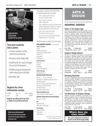 ARTS  DESIGNwww.BCconted.com  (425) 564-2263 [ 29 ]
GRAPHIC DESIGN
Color in the Digital Age
This course is designed for artists interested in color
theory fundamentals and the practical application
of color in graphic design. Learn about the color
wheel and color harmony and explore the emotional
messages of color. Receive an introduction to how
color is created in the most common graphic design
software applications. Class includes lectures,
discussions, and group exercises. Completion of
Photoshop Level 1 strongly recommended. Visit
our website for required text and what to bring to
class. Fee: $165
Item F9456	 I. Alessandrini	 NORTH
4 Wednesdays	 Sep 16 - Oct 7	 6:00 - 8:30pm
Graphic Design Basics
All forms of visual art are based on fundamental
principles of aesthetic design. Learn basic design
terminology and concepts and create two-dimen-
sional abstract compositions using the elements of
line, shape, space, value and color. Explore page
and image management methods such as scaling,
cropping and overlapping. Learn about information
architecture and content hierarchy and how to
assemble type and images using a grid. Visit our
website for required text info. Fee: $259
Item F9459	 J. Aguilera	 NORTH
8 Thursdays	 Sep 17 - Nov 5	 6:30 - 8:30pm
Branding Business
This class is designed to give you a real world view
of what a graphic designer is tasked to create for
their clients. It takes you on a journey from concept
to completion and will provide you with 7-10 pieces
for your portfolio capstone. This is a required class
and prerequisites are Illustrator, Photoshop and
inDesign. Fee: $249
Item F9458	 S. Straub-Martin	 NORTH
5 Mondays	 Sep 21 - Oct 19	 6:00 - 9:00pm
The Business of Graphic Design	
Whether you plan to freelance or manage a firm,
graphic designers need to understand all parts of
the business. Learn how to uncover client needs,
estimate costs, establish pricing, negotiate, mar-
ket yourself, prepare contracts, and understand
intellectual property essentials. Visit our website for
required text info. Fee: $179
Item F9457	 S. Straub-Martin	 NORTH
4 Tuesdays	 Sep 22 - Oct 13	 6:00 - 9:00pm
ARTS 
DESIGN
3
Turn your creativity	
into a career.
•	Courses combine artistic
and technical training.
•	Practical, work-ready skills
•	Small hands-on courses taught
by successful designers
•	Flexible program designed to
work around your schedule
•	New Mac labs
GRAPHIC
DESIGN
CERTIFICATE
Need more information?
Visit www.BCconted.com/gd
ContacttheProgramAdvisorat
(425)564-3145
The program is separated into three levels
of study that build upon each other:
•	Level 1: Concepts and foundations
of a career in graphic design.
•	Level 2: Hands-on skills with
graphic design tools.
•	Level3:Applicationofconceptsandskillstoward
portfolio-ready graphic design pieces. Students
develop portfolio pieces as part of this unit.
•	Level 1 and 2 classes can be taken
simultaneously and in any order.
•	Level 3 classes are to be taken after successful
completion of Unit 1 and 2 classes.
Certificaterequiresatotalof225coursehours.
CORE REQUIRED COURSES (151 hours total)
Level 1 Courses:
COURSE	PAGE
Graphic Design Basics. . . . . . . . . . . . . . . . . . . . . . . . . 29
The Business of Graphic Design. . . . . . . . . . . . . . . . . 29
HTML  CSS. . . . . . . . . . . . . . . . . . . . . . . . . . . . . . . . . . . 9
Typography. . . . . . . . . . . . . . . . . . . . . . . . . . . . . . . . . 30
Drawing Basics. . . . . . . . . . . . . . . . . . . . . . . . . . . . . . . . *
Level 2 Courses:
Illustrator. . . . . . . . . . . . . . . . . . . . . . . . . . . . . . . . . . . . . 8
InDesign. . . . . . . . . . . . . . . . . . . . . . . . . . . . . . . . . . . . . . 8
Photoshop. . . . . . . . . . . . . . . . . . . . . . . . . . . . . . . . . . . . 8
Color in the Digital Age. . . . . . . . . . . . . . . . . . . . . . . . 29
Level 3 Courses:
Branding Business. . . . . . . . . . . . . . . . . . . . . . . . . . . . 29
GRAPHIC DESIGN PORTFOLIO:
(CHOOSE3)  (Minimum38HOURS)
(Prerequisite: completion of all CORE classes)
Advertising Design. . . . . . . . . . . . . . . . . . . . . . . . . . . . . *
Brochure, Catalog and Direct Mail Design. . . . . . . . 30
Logo, Icon, and Symbol Design. . . . . . . . . . . . . . . . . 30
Print Media Design. . . . . . . . . . . . . . . . . . . . . . . . . . . . . *
Illustration Communication. . . . . . . . . . . . . . . . . . . . . . *
FINAL CAPSTONE CLASS:
Graphic Design Certificate Capstone. . . . . . . . . . . . . 30
GRAPHIC DESIGN OPEN ELECTIVE COURSES
(Minimum21HOURS)
Art:
Drawing in Color. . . . . . . . . . . . . . . . . . . . . . . . . . . . . . . *
Watercolor for Illustration. . . . . . . . . . . . . . . . . . . . . 30
Technology:
Design Principles. . . . . . . . . . . . . . . . . . . . . . . . . . . . . . . 9
Photoshop II. . . . . . . . . . . . . . . . . . . . . . . . . . . . . . . . . . . 8
Web Graphics . . . . . . . . . . . . . . . . . . . . . . . . . . . . . . . . 10
*Seewebsitefornextcourseoffering;
enter“overview”insearchbox.
Register for a free
information session
FCOBB	 Oct. 13	 6:00 - 7:00pm
Item	Staff	 NORTH
Register by calling (425) 564-2263
or online at www.BCconted.com
Class room assignments are listed on
monitors in the North Campus lobby.
Where does my
class meet?
 