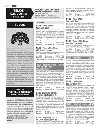 TELOS[ 42 ]
TELOS
Telos means “fulfillment” in Greek. The
telos of an acorn is an oak tree.
This educational program is aimed at retired
people who wish to participate in opportunities
and challenges for continued learning, personal
growth, and new friendships. A wide variety of
cultural enrichment classes, designed to fit the
lifestyles and interests of retirees, are offered
quarterly and are conducted in a relaxed atmo-
sphere. The emphasis of TELOS is on learning,
growth, and fun. TELOS classes are non-credit
and non-graded. They meet once a week during
the day in the North Campus building, which
has convenient parking. Classes are 90 minutes
long and meet for 8 weeks.
You can read expanded descriptions of TELOS
classes and learn about the instructors by
visiting our website, www.BCconted.com/retir-
ee-programs.
Friday, Sep. 11, 2015 1:00–3:00pm
Bellevue College NORTH CampusTELOS
FALL COURSE
PREVIEW
14673 NE 29th Place,
Bellevue, WA 98007, Room 1125
Light refreshments will be served.
The aim is to increase balance, centering and
grounding. Wear comfortable, loose-fitting clothes.
Space is limited to 14. Fee: $79
Item F8013	 K. Wright	 NORTH, V0100
8 Mondays	 Sep 28 - Nov 16	 11:00am - noon
TELOS - Views of the
News with Dee
Join us for a lively, highly interactive collaborative
discussion of timely and current news as well as
persistent topics like the Middle East, China, the
National Deficit, Health Care Reform and America’s
future place in the world. We will also discuss more
enduring topics. We will vote weekly on topics for
discussion for the following week. Space is limited
to 20 students. Fee: $79
Item F8018	 D. Koger	 NORTH, V1120
8 Mondays	 Sep 28 - Nov 16	 11:30am - 1:00pm
TELOS - Views of the News
with Dee Extension
Continue our conversations between quarters.
Space is limited to 20 students. Fee: $20
Item F8050	 D. Koger	 NORTH, V1120
4 Mondays	 Nov 23 - Dec 21	 11:30am - 1:00pm
CLASS WILL RUN 11/23, 11/30, 12/14, 12/21. NO CLASS
12/7.
TELOS - Fear Itself	 NEW!
In 1933, FDR told a depression-ravaged nation
that its greatest danger was paralyzing fear. Fear
in nature confers survival benefits, but no longer
serves us well in a culturally-constructed human
world. Drowning in anxiety, afraid of the future and
the symbolic, we fear the unknown Other and fight
endless wars against neighbors turned enemy by
our projected Shadow. Can we learn to live without
fear? Can mindfulness change our brains and save
us? Fee: $79
Item F8030	 C. Bradley	 NORTH, V1118
8 Mondays	 Sep 28 - Nov 16	 11:30am - 1:00pm
TELOS - The Middle
East in Perspective
Trace the historical roots of the current Middle East
conflict and analyze several of the area’s present
conflict arenas. Examine the rise of Islam in the
Middle East, the Sunni-Shi’a divide and post WW1
territorial re-drawings imposed by the West. Study
four key national players in the current conflict:
Saudi Arabia, Iran, Syria and Egypt. Finally, assess
the impact of the Arab Spring uprisings. Fee: $79
Item F8000	 J. Maynard	 NORTH, V1125
8 Mondays	 Sep 28 - Nov 16	 11:30am - 1:00pm
TELOS - History of Dance	 NEW!
The history of dance is a moving history! Explore
development of dance in the Western world. It starts
with the beginning of mankind, taking into account
the vast cultural changes, that through the ages,
awakened new aesthetic awareness of movement
as a form of communication, art, and intellectual
pursuit. From ancient Greece through the European
Renaissance to dance in America, we discover the
role of dance in the human story. Fee: $79
Item F8027	 C. Lawrey	 NORTH, V1120
8 Mondays	 Sep 28 - Nov 16	 1:30 - 3:00pm
Organized by the TELOS Student Organization
(TSO),inconjunctionwithTELOS,thisSpeaker’s
Bureauwillfeatureanewspeakereachmonth.
Generally scheduled the first Friday of each
month. There is no charge for attendance, but
registration is required due to room capacity.
Come join us for these stimulating talks!
See website for dates and details:
studentweb.bellevuecollege.edu/
telos-tso/
TELOS - TSO
“COFFEE  WISDOM”
MONTHLY PRESENTATIONS
MONDAYS
TELOS - Views of the
News with John
Join us for a lively, highly interactive discussion
of current events in the news as well as persistent
topics like the Middle East, China, the National
Debt, Health Care Reform, Politics and America’s
future place in the world. We will also discuss more
enduring topics. We look forward to hearing YOUR
Views of the News! Space is limited to 20 students.
Fee: $79
Item F8017	 J. Humphrey	 NORTH, V1120
8 Mondays	 Sep 28 - Nov 16	 9:30 - 11:00am
TELOS - Views of the News
with John Extension
Continue our conversations between quarters.
Space is limited to 20 students. Fee: $20
Item F8049	 J. Humphrey	 NORTH, V1120
4 Mondays	 Nov 23 - Dec 21	 9:30 - 11:00am
CLASS WILL RUN 11/23, 11/30, 12/14, 12/21. NO CLASS
12/7
TELOS - Egyptian Voices	 NEW!
from the Past - The
Middle Kingdom
Come explore with me the Middle Kingdom period.
We will look at the archaeological evidence in
architecture, literature and art in one of the truly
classic periods in ancient Egyptian history. This
was a time when Egypt had prosperity and peace.
The language reached its apex and literature flour-
ished as did arts and crafts, sculpture and jewelry.
Students may begin their study of Egyptology with
this course or continue from the previous quarter’s
study. Fee: $79
Item F8019	 C. Smith	 NORTH, V1118
8 Mondays	 Sep 28 - Nov 16	 9:30 - 11:00am
TELOS- Beginning T’ai Chi
for Older Adults (Level 1)
Yang Family style T’ai Chi stresses graceful and
flowing body movement with fewer athletic de-
mands due to shortened versions of 10-16 T’ai Chi
movements, making it ideal for older adults. The
aim for beginners is to increase balance, centering
and grounding as well as to provide tools for re-
laxation and stress reduction. Don’t forget to wear
comfortable and loose-fitting clothing! Space is
limited to 14. Fee: $79
Item F8012	 K. Wright	 NORTH, V0100
8 Mondays	 Sep 28 - Nov 16	 9:45 - 10:45am
TELOS - Beginning T’ai Chi
for Older Adults (Level 2)
Yang Family style T’ai Chi focuses on 10-16 short-
ened movements, making it ideal for older adults.
 