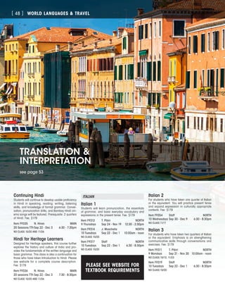 WORLD LANGUAGES  TRAVEL[ 48 ]
TRANSLATION 
INTERPRETATION
see page 53
Continuing Hindi
Students will continue to develop usable proficiency
in Hindi in speaking, reading, writing, listening
skills, and knowledge of formal grammar. Conver-
sation, pronunciation drills, and Bombay Hindi cin-
ema songs will be featured. Prerequisite: 2 quarters
of Hindi. Fee: $179
Item F9335	 N. Hines	 MAIN
20 Sessions TTh	Sep 22 - Dec 3	 6:30 - 7:30pm
NO CLASS 10/20 AND 11/26
Hindi for Heritage Learners
Designed for Heritage speakers, this course further
explores the history and culture of India and pro-
vides the fundamentals of the written language and
basic grammar. This class is also a continuation for
those who have taken Introduction to Hindi. Please
see website for a complete course description.
Fee: $179
Item F9336	 N. Hines	 MAIN
20 sessions TTh	Sep 22 - Dec 3	 7:30 - 8:30pm
NO CLASS 10/20 AND 11/26
ITALIAN
Italian 1
Students will learn pronunciation, the essentials
of grammar, and basic everyday vocabulary and
expressions in the present tense. Fee: $179
Item F9312	 T. Pibiri	 NORTH
9 Thursdays	 Sep 24 - Nov 19	 12:30 - 2:30pm
Item F9314	 J. Moschella	 NORTH
10 Tuesdays	 Sep 22 - Dec 1	 10:00am - noon
NO CLASS 10/20
Item F9317	 Staff	 NORTH
10 Tuesdays	 Sep 22 - Dec 1	 6:30 - 8:30pm
NO CLASS 10/20
Italian 2
For students who have taken one quarter of Italian
or the equivalent. You will practice present tense
and expand expression in culturally appropriate
contexts. Fee: $179
Item F9354	 Staff	 NORTH
10 Wednesdays	Sep 30 - Dec 9	 6:30 - 8:30pm
NO CLASS 11/11
Italian 3
For students who have taken two quarters of Italian
or the equivalent. Emphasis is on strengthening
communicative skills through conversations and
exercises. Fee: $179
Item F9311	 T. Pibiri	 NORTH
9 Mondays	 Sep 21 - Nov 30	 10:00am - noon
NO CLASS 10/12, 11/23
Item F9319	 Staff	 NORTH
10 Tuesdays	 Sep 22 - Dec 1	 6:30 - 8:30pm
NO CLASS 10/20
PLEASE SEE WEBSITE FOR
TEXTBOOK REQUIREMENTS
 