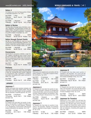 WORLD LANGUAGES  TRAVELwww.BCconted.com  (425) 564-2263 [ 49 ]
Italian 4
For students who have had three quarters of Italian
or equivalent experience. Fee: $179
Item F9299	 T. Pibiri	 NORTH
9 Mondays	 Sep 21 - Nov 23	 7:00 - 9:00pm
NO CLASS 10/12
Item F9288	 J. Moschella	 NORTH
9 Mondays	 Sep 28 - Nov 23	 12:15 - 2:15pm
Italian in Review
This class offers a thorough review of the Italian vocab-
ulary, expressions, and grammatical concepts intro-
duced in Italian 1 through 6. Emphasis is on practice,
speaking and listening comprehension. Prerequisite:
six quarters of Italian or equivalent. Fee: $179
Item F9285	 J. Moschella	 NORTH
9 Mondays	 Sep 28 - Nov 23	 10:00am - noon
Italian through Current Events
See Italy the way the Italians do. Read and discuss
current events using the latest Italian publications. Pre-
requisite: at least seven quarters of Italian or equivalent
experience. This class is taught in Italian. Fee: $179
Item F9289	 J. Moschella	 NORTH
9 Mondays	 Sep 28 - Nov 23	 6:30 - 8:30pm
Conversiamo
Approfondite la conoscenza dell’Italia e degli Ital-
iani. Leggete e discutete gli eventi correnti usando
giornali e riviste italiani. Migliorate il vostro vocabo-
lario, la comprensione scritta e orale, la disinvoltura
nel parlare. For students with a good command of
Italian. Fee: $179
Item F9277	 T. Pibiri	 NORTH
9 Thursdays	 Sep 24 - Nov 19	 10:00am - noon
Parliamo
Guardate l’Italia come fanno gli Italiani. Immergetevi
nella cultura e nella lingua italiane attraverso letture
e video clip. Discutete gli eventi correnti, migliorate
la comprensione orale, vocabolario e scioltezza
nel parlare. For students with a good command of
Italian. Fee: $179
Item F9281	 Staff	 NORTH
9 Thursdays	 Sep 24 - Nov 19	 6:30 - 8:30pm
JAPANESE
Japanese 1
Students will acquire basic everyday vocabulary and
expressions in their proper cultural context. They will
learn to read and write Hiragana and get acquainted
with the essentials of Japanese grammar. Fee: $179
Item F9344	 R. Hornibrook	 MAIN
10 Thursdays	 Sep 24 - Dec 3	 7:00 - 9:00pm
NO CLASS 11/26
Japanese 2
For students who have taken one quarter of Japa-
nese or the equivalent. In addition to Hiragana you
will learn to read and write Katakana. Emphasis
is on strengthening communication skills through
simple conversations and exercises. Fee: $179
Item F9352	 N. Takei	 MAIN
9 Tuesdays	 Oct 6 - Dec 8	 7:00 - 9:00pm
NO CLASS 10/20
Japanese 4
This course is for students who are familiar with the
basics covered in 1-3 and wish to expand vocabu-
lary and fluency. Fee: $179
Item F9271	 R. Hornibrook	 MAIN
9 Mondays	 Sep 21 - Nov 16	 7:00 - 9:00pm
Item F9358	 N. Takei	 MAIN
9 Thursdays	 Oct 8 - Dec 10	 7:00 - 9:00pm
NO CLASS 11/26
Japanese 6
For students who have taken five quarters of Japa-
nese or the equivalent. Emphasis on strengthening
conversational skills, social and business etiquette,
and Kanji. Required textbook and workbook: Japa-
nese for Busy People II, Revised 3rd ed. Fee: $179
Item F9305	 T. Benjamin	 MAIN
9 Tuesdays	 Sep 22 - Nov 24	 6:30 - 8:30pm
NO CLASS 10/20
Japanese 7
For students who have taken six quarters of Jap-
anese or the equivalent. Textbook and workbook
required: Japanese for Busy People II - Revised 3rd
ed. Fee: $179
Item F9313	 N. Takei	 MAIN
9 Mondays	 Oct 5 - Nov 30	 7:00 - 9:00pm
Japanese 8
For students who have taken seven quarters of
Japanese or the equivalent. This course will help
expand vocabulary, improve conversational fluency,
and increase knowledge of Kanji. Fee: $179
Item F9310	 R. Hornibrook	 MAIN
9 Wednesdays	 Sep 23 - Nov 25	 7:00 - 9:00pm
NO CLASS 11/11
Japanese 11
For students who have taken ten quarters of Japa-
nese or the equivalent. This course will help expand
vocabulary, improve conversational fluency, and
increase knowledge of Kanji. Fee: $179
Item F9282	 T. Benjamin	 NORTH
9 Thursdays	 Sep 24 - Nov 19	 6:30 - 8:30pm
Japanese for Travelers
Preparing for a trip to Japan? You will enjoy this
interactive class guaranteed to enhance your travel
experience. You will learn basic tourist Japanese,
how to navigate the transportation system, and all
about the culture through exploring local historical
sites and attractions, connecting with people, and
more. Fee: $109
Item F9260	 T. Benjamin	 NORTH
5 Fridays	 Oct 2 - Oct 30	 10:00am - noon
 