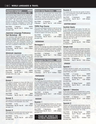PLEASE SEE WEBSITE FOR
TEXTBOOK REQUIREMENTS
Japanese Language	 NEW!
Proficiency Test Workshop - N4
This workshop helps students with the requisite Jap-
anese language skills to prepare for the internation-
ally accredited new Japanese Language Proficiency
Test (JLPT) - N4 and to brush up on important
grammar concepts. Prerequisite: minimum of seven
quarters of Japanese; knowledge of at least 150
kanji and a vocabulary of 1500 words. Fee: $179
Item F9346	 T. Benjamin	 NORTH
10 Saturdays	 Sep 26 - Dec 5	 10:00am - noon
NO CLASS 11/28
Japanese Language Proficiency
Test Workshop - N5
This workshop helps students with the requisite
Japanese language skills to prepare for the inter-
nationally accredited new Japanese Language Pro-
ficiency Test (JLPT) - N5. Prerequisite: minimum of
six quarters of Japanese; knowledge of at least 100
kanji and a vocabulary of 800 words. Fee: $179
Item F9347	 T. Benjamin	 NORTH
10 Saturdays	 Sep 26 - Dec 5	 12:30 - 2:30pm
NO CLASS 11/28
Advanced Japanese
This course is for students who seek to further
improve speaking, listening, reading, writing, and
culture understanding through the use of reading
materials from Japanese media sources, group
discussion, and live news. Conducted mostly in
Japanese. Recommended for students who are aim-
ing for JLPT level N3 and higher. May be repeated as
desired, since the study materials will be changed
from one class series to the next. Please contact
instructor for textbook requirements. Fee: $179
Item F9348	 M. Fujiwara	 NORTH
8 Saturdays	 Sep 26 - Dec 5	 12:00 - 2:30pm
NO CLASS 10/10, 10/17, 11/28.
KOREAN
Korean 1
This course is designed for those with little or no
knowledge of Korean. Topics covered will include
basic Korean structure, conversation, and aspects
of the Korean culture. This course is an excellent
choice for travelers, business people, or anyone
who loves a challenging and beautiful language!
Fee: $179
Item F9280	 S. Kim	 MAIN
9 Thursdays	 Sep 24 - Nov 19	 6:00 - 8:00pm
Korean 3
This course is for students who have had two quar-
ters of Korean or the equivalent. Fee: $179
Item F9309	 S. Kim	 MAIN
8 Wednesdays	 Sep 30 - Nov 25	 6:00 - 8:15pm
NO CLASS 11/11
Korean 5
This course is for students who have had four quar-
ters of Korean or the equivalent. Fee: $179
Item F9303	 S. Kim	 MAIN
8 Tuesdays	 Sep 29 - Nov 24	 6:00 - 8:15pm
NO CLASS 10/20
Korean Using TV Drama	 NEW!
This course will use examples from Korean tele-
vision drama to illustrate how to use your Korean
language in various real-life situations. At the end
of the course, students will prepare a small play to
demonstrate what they’ve learned. Fee: $179
Item F9268	 S. Kyung Kim	 MAIN
9 Mondays	 Sep 21 - Nov 16	 6:30 - 8:30pm
TOPIK Prep Course
This course will prepare students to take the Korean
Proficiency Test, TOPIK. Sample test materials will
allow practice and evaluation of proficiency. Recom-
mended for levels 4 and above. Fee: $179
Item F9332	 S. Kyung Kim	 MAIN
10 Thursdays	 Sep 24 - Dec 3	 6:30 - 8:30pm
NO CLASS 11/26
NORWEGIAN
Norwegian 1
Discover the language and culture of Norway! This
beginning course will enable the student to speak,
read, and write Norwegian using basic vocabulary
and expressions in the present tense. Fee: $179
Item F9323	 J. Dahlquist	 NORTH
10 Tuesdays	 Sep 22 - Dec 1	 7:00 - 9:00pm
NO CLASS 10/20
Norwegian For Travelers	 NEW!
Especially designed for those planning to travel to
Norway. Students will learn useful phrases, how to
get around, currency and shopping, and how to best
explore Norwegian culture. Please see the website
for a detailed description. Fee: $79
Item F9254	 J. Dahlquist	 NORTH
2 Saturdays	 Oct 10 - Oct 17	 10:00am - 1:00pm
PORTUGUESE
Portuguese 1
This beginning course provides the necessary tools
for the student to engage in simple conversations in
Brazilian Portuguese and to acquire basic reading
ability. It is ideal for tourists, business travelers, or
for those interested in the Brazilian culture in gener-
al. While the emphasis is on conversation, classes
also include grammar. Fee: $179
Item F9329	 N. Pereira	 MAIN
10 Wednesdays	Sep 23 - Dec 2	 6:30 - 8:30pm
NO CLASS 11/11
RUSSIAN
Russian 1
In this course for beginning students you will learn
the Cyrillic alphabet, Russian pronunciation, basic
grammar and practical expressions. Fee: $179
Item F9330	 F. Goychayeva	 NORTH
10 Wednesdays	Sep 23 - Dec 2	 6:00 - 8:00pm
NO CLASS 11/11
Russian 2
For students who have had one quarter of instruc-
tion or an introduction to the Cyrillic alphabet and
basic grammar. Fee: $179
Item F9337	 F. Goychayeva	 NORTH
10 Thursdays	 Sep 24 - Dec 3	 6:00 - 8:00pm
NO CLASS 11/26
SCOTTISH GAELIC
Scottish Gaelic
In this class students will explore the Celtic lan-
guage of Scotland! Topics include an introduction to
the language, conversation and phrases you might
use traveling. Don’t let grammatical terms frighten
you. We’ll have fun pronouncing the unpronounce-
able and exploring a wee bit of Scottish history
along the way. Fee: $179
Item F9284	 G. Sammons	 NORTH
9 Tuesdays	 Sep 22 - Nov 24	 7:00 - 9:00pm
NO CLASS ON 10/20
Simple Irish
Explore the ancient language or Ireland using Bun-
tus Cainte. This simple course will have you speak-
ing in no time! For an expanded Celtic experience,
we will compare Irish to Scottish Gaelic and explore
a bit of the shared history. Required Text: Buntus
Cainte, a first step in spoken Irish, part 1. Fee: $179
Item F9298	 G. Sammons	 NORTH
10 Mondays	 Sep 21 - Nov 23	 7:00 - 9:00pm
SPANISH
Spanish 1
Students will learn to speak, read, and write Span-
ish using basic vocabulary and expressions in the
present tense. Fee: $179
Item F9287	 L. E. Lorang	 NORTH
10 Mondays	 Sep 21 - Nov 23	 10:00am - noon
Item F9318	 M. Rábago Thacker	 NORTH
10 Tuesdays	 Sep 22 - Dec 1	 6:30 - 8:30pm
NO CLASS 10/20
Item F9338	 M. Rábago Thacker	 NORTH
10 Thursdays	 Sep 24 - Dec 3	 6:30 - 8:30pm
NO CLASS 11/26
Spanish 1 Intensive
In this twice-weekly course students learn to speak,
read, and write Spanish using basic vocabulary and
expressions in the present tense. Fee: $179
Item F9259	 A. Cárdenas	 NORTH
10 sessions TTh	Sep 22 - Oct 27	 6:30 - 8:30pm
NO CLASS 10/20
Spanish 2
Students will have practice opportunities using the
present and informal future tenses and will expand
expression in practical situations, including getting
acquainted and ordering food. Fee: $179
Item F9294	 M. Rábago Thacker	 NORTH
10 Mondays	 Sep 21 - Nov 23	 6:30 - 8:30pm
Item F9315	 L. E. Lorang	 NORTH
10 Tuesdays	 Sep 22 - Dec 1	 10:00am - noon
NO CLASS 10/20
WORLD LANGUAGES  TRAVEL[ 50 ]
 