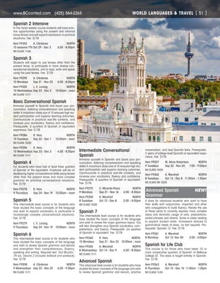 WORLD LANGUAGES  TRAVELwww.BCconted.com  (425) 564-2263 [ 51 ]
Spanish 2 Intensive
In this twice-weekly course students will have prac-
tice opportunities using the present and informal
future tenses and will expand expression in practical
situations. Fee: $179
Item F9342	 A. Cárdenas	 NORTH
10 sessions TTh	Oct 29 - Dec 3	 6:30 - 8:30pm
NO CLASS 11/26
Spanish 3
Students will begin to use tenses other than the
present tense, to participate in more diverse con-
versational situations, and to read, write and speak
using the past tenses. Fee: $179
Item F9295	 A. Cárdenas	 NORTH
10 Mondays	 Sep 21 - Nov 23	 6:30 - 8:30pm
Item F9325	 L. E. Lorang	 NORTH
10 Wednesdays	Sep 23 - Dec 2	 10:00am - noon
NO CLASS 11/11
Basic Conversational Spanish
Immerse yourself in Spanish and boost your pro-
nunciation, listening comprehension and speaking
skills! A maximum class size of 15 ensures high stu-
dent participation and superior learning outcomes.
Communicate in practical real-life contexts, and
increase your vocabulary, fluency and confidence.
Prerequisite: 3 quarters of Spanish or equivalent
experience. Fee: $179
Item F9286	 R. Vera	 NORTH
10 Tuesdays	 Sep 22 - Dec 1	 10:00am - noon
NO CLASS 10/20
Item F9296	 R. Vera	 NORTH
10 Wednesdays	Sep 23 - Dec 2	 6:30 - 8:30pm
NO CLASS 11/11
Spanish 4
For students who have had at least three quarters
of Spanish or the equivalent. Emphasis will be on
developing higher conversational skills using tenses
other than the present tense and more complex
grammar for practical conversational situations.
Fee: $179
Item F9278	 R. Vera	 NORTH
9 Thursdays	 Sep 24 - Nov 19	 10:00am - noon
Spanish 5
This intermediate level course is for students who
have studied the basic concepts of the language
and wish to expand vocabulary to participate in
increasingly complex conversational situations.
Fee: $179
Item F9279	 L. E. Lorang	 NORTH
9 Thursdays	 Sep 24 - Nov 19	 10:00am - noon
Spanish 6	
This intermediate level course is for students who
have studied the basic concepts of the language
and wish to review Spanish grammar and lexicon
and strengthen their comprehension, fluency,
speaking and writing. Required text: Dos Mundos -
7th ed., Volume 2 (includes textbook and workbook).
Fee: $179
Item F9308	 A. Cárdenas	 NORTH
9 Wednesdays	 Sep 23 - Nov 25	 6:30 - 9:30pm
NO CLASS 11/11
Intermediate Conversational
Spanish
Immerse yourself in Spanish and boost your pro-
nunciation, listening comprehension and speaking
skills! A maximum class size of 15 ensures high stu-
dent participation and superior learning outcomes.
Communicate in practical real-life contexts, and
increase your vocabulary, fluency and confidence.
Prerequisite: 6 quarters of Spanish or equivalent.
Fee: $179
Item F9270	 C. Miranda-Perez	 NORTH
9 Mondays	 Sep 21 - Nov 16	 6:30 - 8:30pm
Item F9350	 A. Marshall	 NORTH
8 Tuesdays	 Oct 13 - Dec 8	 2:00 - 4:00pm
NO CLASS 10/20
Spanish 7
This intermediate level course is for students who
have studied the basic concepts of the language
and wish to review the major grammar topics. You
will also strengthen your Spanish vocabulary, com-
prehension, and fluency. Prerequisite: six quarters
of Spanish or equivalent. Fee: $179
Item F9360	 R. Vera	 NORTH,
10 Mondays	 Sep 21 - Nov 23	 10:00am - noon
Item F9355	 A. Marshall	 NORTH
8 Wednesdays	 Oct 14 - Dec 9	 6:30 - 8:30pm
NO CLASS 11/11
Advanced Spanish
This advanced level course is for students who have
studied the basic concepts of the language and wish
to review Spanish grammar and lexicon, practice
conversation, and read Spanish texts. Prerequisite:
2 years of college-level Spanish or equivalent expe-
rience. Fee: $179
Item F9307	 M. Alicia Robertson	 NORTH
9 Tuesdays	 Sep 22 - Nov 24	 7:00 - 9:00pm
NO CLASS 10/20
Item F9362	 A. Marshall	 NORTH
8 Tuesdays	 Oct 13 - Dec 8	 11:30am - 1:30pm
NO CLASS ON 10/20
Advanced Spanish	 NEW!
Grammar
A class for advanced students who want to hone
their skills with subjunctive, imperfect and other
verb conjugations to build fluency. Review the use
of these verbs to correctly express more complex
ideas and idiomatic usage of verb, prepositions,
verbal phrases and idioms. Some in-class reading
to expand student skills. Homework tailored to
grammatical needs of class, no text required. Pre-
requisite: Spanish 12. Fee: $179
Item F9361	 A. Marshall	 NORTH
8 Mondays	 Oct 12- Nov 30	 2:00 - 4:00pm
Spanish for Life Club
This course is for those who have taken 10 or
more consecutive quarters of Spanish at Bellevue
College CE. The class is taught entirely in Spanish.
Fee: $179
Item F9363	 A. Marshall	 NORTH
8 Thursdays	 Oct 15 - Dec 10	 11:30am - 1:30pm
NO CLASS 11/24
 