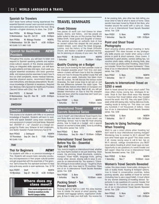 Spanish for Travelers
Don’t leave home without having experienced this
essential Spanish course! Learn survival vocabulary
and expressions and culture tips for the road. Bring
SpanishEnglish dictionary to class. Fee: $109
Item F9256	 M. Rábago Thacker	 NORTH
5 Wednesdays	 Sep 23 - Oct 21	 6:30 - 8:30pm
Item F9356	 M. Rábago Thacker	 NORTH,
5 Wednesdays	 Oct 28 - Dec 9	 6:30 - 8:30pm
NO CLASS 11/11 AND 11/25
Spanish for Healthcare	 NEW!
Providers
Throughout this course, you will learn to listen and
respond to Spanish speaking patients and explore
cross-cultural aspects of this diverse population.
Using an integrated skills approach, you will learn
to greet patients and take vital signs. Each week you
acquire essential vocabulary and basic grammar
skills, and receive practice exercises to learn how to
find out chief complaints, review medical histories,
describe physical exams, recommend follow-up
care instructions, and discuss prescriptions. No pre-
vious knowledge of Spanish is necessary. Required
text: McGraw-Hill’s Spanish for Healthcare Providers
(Second Edition with CDs). Fee: $179
Item F9273	 C. Barnett	 MAIN
8 Wednesdays	 Sep 23 - Nov 18	 6:00 - 8:00pm
NO CLASS 11/11
SWEDISH
Swedish 1	 NEW!
This course is for students with little or no previous
knowledge of Swedish. Students will learn to read,
write and speak Swedish using basic vocabulary
and expressions in present and past tense. Required
text: RIVSTART A1 + A2“ (Swedish as a foreign lan-
guage) by Paula Levy Scherrer  Karl Lindemalm,
and Berlitz Swedish Pocket Dictionary.Fee:$179
Item F9343	 J. Dahlquist	 NORTH
10 Thursdays	 Sep 24 - Dec 3	 7:00 - 9:00pm
NO CLASS 11/26
THAI
Thai for Beginners	 NEW!
For students with little or no previous knowledge of
Thai. Students will acquire basic everyday vocabu-
lary and expressions in their proper cultural context
and get acquainted with the essentials of Thai gram-
mar. Get to know the Thai alphabet and learn to read
and write easy words or even sentences. Fee: $179
Item F9297	 Staff	 NORTH
10 Mondays	 Sep 21 - Nov 23	 6:30 - 8:30pm
TRAVEL SEMINARS
Greek Odyssey
Few places on earth can rival Greece for sheer
beauty, drama, and history... and few people are
better suited to take you on this journey than Maria
Dallas-Smith, travel guide and daughter of Greece.
This seminar provides an authentic look at how
an ancient culture has shaped life and people in
modern Greece. Learn about the Greek language,
cuisine, and the history of the Greek Orthodox
Church, and receive a wealth of practical informa-
tion for planning an odyssey of your own. Fee: $39
Item F9252	 M. Dallas-Smith	 NORTH
1 Saturday	 Oct 3	 10:00am - 1:00pm
Quality Cruising on a Budget
Not sure you’re booking the best possible cruise at
the cheapest possible price? First time and even
veteran cruisers will learn how to find the cheapest
fares and how to choose the perfect cruise that will
best meet your needs. Instructor has taken more
than 65 cruises. He will discuss the various cruise
itineraries, the best cruise lines to set sail on and
the real differences between the cabin types. The
class will also feature information on European and
Chinese river boat cruising. Best of all, you will get
detailed information on how to find the cheapest
fares and learn what the cruise lines don’t want you
to know! Fee: $49
Item F9359	 L. Klein	 NORTH
1 Saturday	 Oct 10	 9:00am - noon
International Travel	 NEW!
Secrets Revealed Series
Love to travel? Join International Travel Experts Dan
and Shyla Bare and learn how to pack smart, use
technology abroad, how to take the most amazing
photos, how to travel on a budget, and a special
session on women’s travel safety. Save by enrolling
for the entire series! Fee: $210
Item F9263	 S. Bare	 NORTH
3 Saturdays	 Sep 26 – Nov 7	 10:00am - 3:00pm
International Travel Secrets:
Before You Go - Essential
Tips and Tools
Tips, tools  insights on international travel, whether
you have flights booked or are just dreaming. Class
covers: trip planning, travel documents, customs,
transport, travel health, language tricks, getting
money when abroad, staying safe  ways to pre-
pare for an international trip. You receive a “Check-
list of things to know before you go.” Taught by Shyla
 Dan Bare, who have been to 70 countries. Class
one of six in International Travel Secrets Revealed
series. Fee: $39
Item F9250	 S. Bare	 NORTH
1 Saturday	 Sep 26	 10:00am - noon
Packing Smart - Ten
Proven Secrets
Packing right but light is a skill; this class teaches
how to master the secret of smart packing. Also
covered: best luggage options, organization strate-
gies,  how to keep your stuff safe. You receive his
 her packing lists, plus other key lists letting you
know what to take  what to leave at home. Class
secrets have been honed by Shyla  Dan Bare, who
traveled around the world with a carry-on. Class
two of six in International Travel Secrets Revealed
series. Fee: $39
Item F9251	 S. Bare	 NORTH
1 Saturday	 Sep 26	 1:00 - 3:00pm
Point and Shoot Travel
Photography
Want amazing photos without investing in techy
equipment? This class focuses on key photogra-
phy skills anyone can master when using a smart
phone or point  shoot cameras. Class covers: 3
essentials to great photos, camera setting tips, fun
vacation photo ideas, editing  sharing tools, plus
how to back up photos when traveling. Class hand-
out includes “Know Your Camera Homework.” Class
three of six in International Travel Secrets Revealed
series. Fee: $39
Item F9261	 S. Bare	 NORTH
1 Saturday	 Oct 17	 10:00am - noon
Secrets to International Travel on
$250 a week	
Want to travel abroad but worry about costs? This
class offers money saving tips, strategies  se-
crets. Shyla  Dan Bare share ways they learned
to maximize their travel dollars when they traveled
around the world. And YES, they only spent $250 a
week while still seeing sites, tasting delicious foods,
meeting locals  having fun. This class can save
you hundreds if not thousands of dollars. Class
four of six in International Travel Secrets Revealed
series. Fee: $39
Item F9255	 S. Bare	 NORTH
1 Saturday	 Oct 17	 1:00 - 3:00pm
Secrets to Using Technology
When Traveling
Want to use a smart phone when traveling but
don’t want to incur international roaming charges?
Wondering how to connect to Wi-Fi abroad? Not
sure what travel apps are good? This class covers
it all: money saving ways to call  text, tips on
Wi-Fi abroad, voltage considerations you MUST
know before traveling  which travel apps are best.
Opportunity to ask questions of a world traveler and
tech expert. Class five of six in International Travel
Secrets Revealed series. Fee: $39
Item F9253	 S. Bare	 NORTH
1 Saturday	 Nov 7	 10:00am - noon
Women’s Travel Secrets Revealed	
Ladies, this class covers: travel safety, strategies for
solo or buddy travel, housing  transport options,
how to travel in conservative countries, ladies
packing secrets, plus realities of travel for women
(including how to use a squat toilet). A must attend
for any woman dreaming of traveling abroad. Op-
portunity to ask questions of a woman traveler that
has been to 70 countries on six continents. Class
six of six in International Travel Secrets Revealed
series. Fee: $39
Item F9262	 S. Bare	 NORTH
1 Saturday	 Nov 7	 1:00 - 3:00pm
Class room assignments are
listed on monitors in the
North Campus lobby.
Where does my
class meet?
[ 52 ] WORLD LANGUAGES  TRAVEL
 