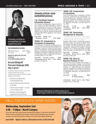 WORLD LANGUAGES  TRAVELwww.BCconted.com  (425) 564-2263 [ 53 ]
TRANSLATION AND
INTERPRETATION
T  I Certificate Program
Information Session
The Translation  Interpretation Program offered at
BC is unique in the Pacific Northwest. It is one of
just a few programs of its kind in the USA. Find out
what it takes to pursue a Certificate in Translation or
Interpreting, and how our training can start a new
career for you or help you advance professionally.
Call (425) 564-2263 to register for a free informa-
tion session.
Item FCOHA	 NORTH, V1125
1 Wednesday	 Aug 26	 6:00 - 8:00pm
TRANS 101: Introduction to
Translation  Interpreting
An introduction to translating and interpreting as a
career, and for those who work with translators and
interpreters. Overview of the field and skills neces-
sary for the profession. Covers general problems
involved in translating and interpreting. Prerequisite:
Acceptance into program, bilingual proficiency. This
is a three-credit course. For registration information,
call (425) 564-3177. Fee: $450
Item F6750	 M. Cohen, S. Sampa	 MAIN
10 Wednesdays	Sep 23 - Dec 9	 6:00 - 9:00pm
NO CLASS 11/11 AND 11/25
Need more information? www.bellevuecollege.edu/ce/ti
ContactProgramat(425)564-3177ortranslation@bellevuecollege.edu
FREE INFORMATION SESSIONS
Wednesday, Aug. 26	 6:00 - 8:00pm
ITEM FCOHA	 NORTH
Register by calling (425) 564-2263
or online at
www.bellevuecollege.edu/ce/ti
TRANSLATION 
INTERPRETATION
CERTIFICATE
Are you bilingual?
Turn your language skills
into a career.
The Bellevue College Translation  Interpretation
Certificate Program offers the most
comprehensive and rigorous professional training
available in the Northwest.
•	Instructors are experienced,
practicing professionals.
•	Courses emphasize practical, hands-
on job skills.
•	Classes fit your schedule—just one
or two evenings a week.
•	Certificate meets prerequisite
requirements for the ATA exam
TRANS 102: Fundamentals
of Interpreting
Learn the building blocks of interpreting, including
analyzing, summarizing and paraphrasing, lis-
tening comprehension, shadowing, closure, and
note taking. Prerequisite: Acceptance into program,
bilingual proficiency. This is a three-credit course.
For registration information, call (425) 564-3177.
Fee: $450
Item F6751	 C. A’Zar	 MAIN
10 Tuesdays	 Sep 22 - Dec 1	 6:00 - 9:00pm
NO CLASS 10/20
TRANS 105: Terminology
Management  Research
This is a hybrid class: the first session meets at NORTH,
14673 NE 29th Place, and instruction occurs online or
at NORTHas directed by the course syllabus.
Students develop skills in terminology research,
dictionary usage, and glossary building. Basic
terminology in the fields of medicine, law, comput-
ers, business, and international trade are covered.
Prerequisite: Acceptance into program, bilingual
proficiency. This is a three-credit course. For regis-
tration information, call (425) 564-3177. Fee: $450
Item F6752	 D. Blachon	 NORTH
10 Thursdays	 Sep 24 - Dec 10	 6:00 - 9:00pm
NO CLASS 11/5 AND 11/26
TRANS 106: Ethics 
Business Practice of T  I
Learn the role of the interpreter and translator in
the business conference, medical, and courtroom
setting. Familiarize the student with current business
practices, i.e., determining fees and negotiating
contracts. Prerequisite: Acceptance into program,
bilingual proficiency. This is a three-credit course.
For registration information, call (425) 564-3177.
Fee: $450
Item F6753	 C. Walsh, 	 MAIN
	 M. Calderari-Waldron
		
10 Wednesdays	 Sep 23 – Dec 16	 6:00 - 9:00pm
NO CLASS 11/4, 11/11, AND 11/25
Wednesday, September 2nd
5:30 – 7:30pm • North Campus
Join us for an open house to learn about our professional certificates. Our instructors and staff will
be here to answer any questions you may have. Sessions are short and repeat so you can attend
as many as you want to learn about our offerings. There will be food and light refreshments.
Item FCOFO  Register online or call Customer Service at (425) 564-2263
FALL CERTIFICATE OPEN HOUSE
 