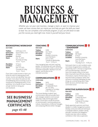 Whether you run your own business, manage a team, or want to improve your
career, we have courses that can inspire you and help you gain the skills you need
to lead. You can complete a full certificate program, or you can drill down to take
just the courses you need right now. Invest in yourself and your future.
BUSINESS 
MANAGEMENT
5CONTINUING STUDIES • FALL 2015
BOOKKEEPINGWORKSHOP
ACCT-0033
Tuition:	 $269 (plus GST)
Instructor: 	 Sharon Biehn, CGA
Duration:	 12 hours
Location:	Brandon
Start:	 Oct. 15, 2015
	 Thursday  Friday
	 9 a.m. - 4 p.m.
Duration:	 12 hours
Location:	Carberry
Start:	 Nov. 19, 2015
	 Thursday  Friday
	 9 a.m. - 4 p.m.
If you have a small business or farm, you
know the need for keeping good track
of your income and spending. Now, you
can learn more about the practical side
of bookkeeping and accounting as you’re
introduced to bookkeeping basics in this
workshop. Get a handle on your finances
and get started on doing your
own bookwork.
COACHING
PEDV-0237
Tuition:	$399
Instructor: 	 Cec Hanec
Duration:	 12 hours
Location:	 Brandon University
	 Louis Riel Room
Start:	 Oct. 6, 2015
	 Tuesday  Wednesday
	 9 a.m. - 4:30 p.m.
Stop managing tasks and start coaching
people. This workshop will cover different
aspects of coaching to create a culture that
motivates employees, develops trust and
rapport, and focuses on the
intended outcomes.
COMMUNICATIONS
COMM-0006
Tuition:	$619
Instructor: 	 Eric Dowsett
Duration:	 13 weeks/80 hours
Start:	 Jan. 19, 2016
	 Tuesdays  Thursdays
	 6:30 - 9:30 p.m.
This course develops students’ basic
communication skills and provides them
with strategies needed to communicate
effectively: orally and through written
media. Course topics include the process
of communication, communicating across
cultures, characteristics of effective messages,
and composing effective written messages.
COMMUNICATIONS
- LEADERSHIP
COMM-0318
Tuition:	$249
Instructor: 	 Bill Noyes
Duration:	 6 hours
Location:	 Brandon University
	 Louis Riel Room
Start:	 Nov. 12, 2015
	 Thursday 9 a.m. - 4:30 p.m.
Participants learn to catch problems early
and resolve disagreements candidly and
respectfully-even in the face of arguments
and misunderstandings. Maximize
input from people closest to the work
(even those who have difficulty sharing
information). Express the best ideas in a
way that builds acceptance rather than
resistance-including challenging the way
things are currently being done. Make
better decisions and then take more
committed action.
EFFECTIVE SUPERVISION
PEDV-0077
Tuition:	$399
Instructor: 	 Eric Dowsett
Duration:	 7 weeks/40 hours
Start:	 May 17, 2015
	 Tuesday  Thursdays
	 6:30 - 9:30 p.m.
Newly appointed supervisors and those
already in a middle management position
develop constructive skills and techniques
in employee relations, problem solving,
attitudes, motivation and delegation.
Students also learn skills to develop
confidence in their role as supervisors.
SEE BUSINESS/
MANAGEMENT
CERTIFICATES
page 45-48
 