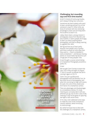 TEACHING
STUDENTS
MEANS
INFLUENCING
LIVES
by Grant Hamilton
9CONTINUING STUDIES • FALL 2015
Challenging, but rewarding,
says one first-time teacher.
At ACC’s Centre of Continuing Studies,
we’re always finding new instructors.
Sometimes we have students who want
to learn something and we’ll try to find
someone to teach it. Other times, we
know of someone who has interesting
knowledge to share and we’ll help them
find students to teach it to.
Lately, there’s been a strong interest in
photography classes from Brandon and
area students. It seems people are hungry
to learn just about anything about
photography, and they’re always wanting
to upgrade their skills.
We figured that was at least partly
because most people carry a camera
with them a whole lot more often than
they used to — they’re embedded in
every smartphone — and because sharing
photos on social media has become such
a huge part of many peoples’ lives.
So we thought a course concentrating
on Smartphone Photography would be a
perfect fit.
It was!
We brought Colin Corneau to teach the
class, first in May and again on August
17. And it’s proven so popular that we’re
running it again on Oct. 8.
Colin’s not just a professional
photographer with the Brandon Sun, he
also loves the art of photography, and
when he’s not toting his high-end Canons
for work, he’s a fan of the unobtrusive
form factor of a smartphone camera.
There are advantages and disadvantages
to a smartphone camera. It’s small,
meaning you can easily take it with you
wherever you go, but its lens is also small,
meaning it may not be great at capturing
low-light or fast-action shots.
In his class, Colin addressed some ways
to make the most of the smartphone
camera’s abilities, while minimizing
its shortcomings.
But while he knows how to deal with
the challenges of a smartphone camera,
 