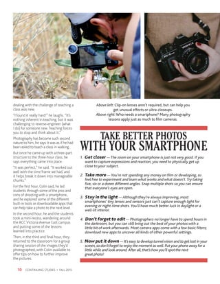 CONTINUING STUDIES • FALL 201510
dealing with the challenge of teaching a
class was new.
“I found it really hard!” he laughs. “It’s
nothing inherent in teaching, but it was
challenging to reverse-engineer (what
I do) for someone new. Teaching forces
you to stop and think about it.”
Photography has become such second
nature to him, he says it was as if he had
been asked to teach a class in walking.
But once he came up with a three-part
structure to the three-hour class, he
says everything came into place.
“It was perfect,” he said. “It worked out
well with the time frame we had, and
it helps break it down into manageable
chunks.”
For the first hour, Colin said, he led
students through some of the pros and
cons of shooting with a smartphone,
and he explored some of the different
built-in tools or downloadable apps that
can help take a photo to the next level
In the second hour, he and the students
took a mini-recess, wandering around
the ACC Victoria Avenue East campus
and putting some of the lessons
learned into practice.
Then, in the third and final hour, they
returned to the classroom for a group
sharing session of the images they’d
photographed, with Colin available to
offer tips on how to further improve
the pictures.
Above left: Clip-on lenses aren’t required, but can help you
get unusual effects or ultra-closeups.
Above right: Who needs a smartphone? Many photography
lessons apply just as much to film cameras.
WITH YOUR SMARTPHONE
TAKE BETTER PHOTOS
1. Get closer — The zoom on your smartphone is just not very good. If you 	
	 want to capture expressions and reaction, you need to physically get up 	
	 close to your subject.
2. Take more — You’re not spending any money on film or developing, so 	
	 feel free to experiment and learn what works and what doesn’t. Try taking 	
	 five, six or a dozen different angles. Snap multiple shots so you can ensure 	
	 that everyone’s eyes are open.
3. Stay in the light — Although they’re always improving, most 		
	 smartphones’ tiny lenses and sensors just can’t capture enough light for 	
	 evening or night-time shots. You’ll have much better luck in daylight or a 	
	 well-lit interior.
4. Don’t forget to edit — Photographers no longer have to spend hours in
	 the darkroom, but you can still bring out the best of your photos with a 	
	 little bit of work afterwards. Most camera apps come with a few basic filters; 	
	 download new apps to uncover all kinds of other powerful settings.
5. Now put it down — It’s easy to develop tunnel vision and to get lost in your	
	 screen, so don’t forget to enjoy the moment as well. Put your phone away for a
	 little while and look around.After all, that’s how you’ll spot the next
	 great photo!
 