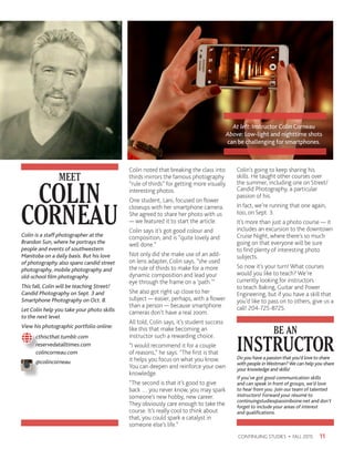 Colin noted that breaking the class into
thirds mirrors the famous photography
“rule of thirds” for getting more visually
interesting photos.
One student, Lani, focused on flower
closeups with her smartphone camera.
She agreed to share her photo with us
— we featured it to start the article.
Colin says it’s got good colour and
composition, and is “quite lovely and
well done.”
Not only did she make use of an add-
on lens adapter, Colin says, “she used
the rule of thirds to make for a more
dynamic composition and lead your
eye through the frame on a ‘path.’”
She also got right up close to her
subject — easier, perhaps, with a flower
than a person — because smartphone
cameras don’t have a real zoom.
All told, Colin says, it’s student success
like this that make becoming an
instructor such a rewarding choice.
“I would recommend it for a couple
of reasons,” he says. “The first is that
it helps you focus on what you know.
You can deepen and reinforce your own
knowledge.
“The second is that it’s good to give
back … you never know, you may spark
someone’s new hobby, new career.
They obviously care enough to take the
course. It’s really cool to think about
that, you could spark a catalyst in
someone else’s life.”
Colin’s going to keep sharing his
skills. He taught other courses over
the summer, including one on Street/
Candid Photography, a particular
passion of his.
In fact, we’re running that one again,
too, on Sept. 3.
It’s more than just a photo course — it
includes an excursion to the downtown
Cruise Night, where there’s so much
going on that everyone will be sure
to find plenty of interesting photo
subjects.
So now it’s your turn! What courses
would you like to teach? We’re
currently looking for instructors
to teach Baking, Guitar and Power
Engineering, but if you have a skill that
you’d like to pass on to others, give us a
call! 204-725-8725.
11CONTINUING STUDIES • FALL 2015
At left: Instructor Colin Corneau
Above: Low-light and nighttime shots
can be challenging for smartphones.
COLIN
CORNEAU
MEET
Colin is a staff photographer at the
Brandon Sun, where he portrays the
people and events of southwestern
Manitoba on a daily basis. But his love
of photography also spans candid street
photography, mobile photography and
old-school film photography.
This fall, Colin will be teaching Street/
Candid Photography on Sept. 3 and
Smartphone Photography on Oct. 8.
Let Colin help you take your photo skills
to the next level.
View his photographic portfolio online:
	cthiscthat.tumblr.com
	reservedatalltimes.com
	colincorneau.com
	@colincorneau
INSTRUCTOR
BE AN
Do you have a passion that you’d love to share
with people inWestman?We can help you share
your knowledge and skills!
If you’ve got good communication skills
and can speak in front of groups, we’d love
to hear from you. Join our team of talented
instructors! Forward your résumé to
continuingstudies@assiniboine.net and don’t
forget to include your areas of interest
and qualifications.
 