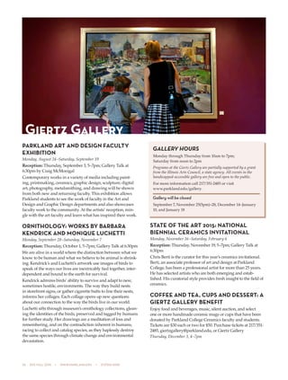 26  505 fall 2015  •  www.parkland.edu  •  217/353-2055
PARKLAND ART AND DESIGN FACULTY
EXHIBITION
Monday, August 24–Saturday, September 19
Reception: Thursday, September 3, 5–7pm; Gallery Talk at
6:30pm by Craig McMonigal
Contemporary works in a variety of media including paint-
ing, printmaking, ceramics, graphic design, sculpture, digital
art, photography, metalsmithing, and drawing will be shown
from both new and returning faculty. This exhibition allows
Parkland students to see the work of faculty in the Art and
Design and Graphic Design departments and also showcases
faculty work to the community. At the artists’ reception, min-
gle with the art faculty and learn what has inspired their work.
ORNITHOLOGY: WORKS BY BARBARA
KENDRICK AND MONIQUE LUCHETTI
Monday, September 28–Saturday, November 7
Reception: Thursday, October 1, 5–7pm; Gallery Talk at 6:30pm
We are alive in a world where the distinction between what we
know to be human and what we believe to be animal is shrink-
ing. Kendrick’s and Luchetti’s artwork use images of birds to
speak of the ways our lives are inextricably tied together, inter-
dependent and bound to the earth for survival.
Kendrick admires birds’ ability to survive and adapt to new,
sometimes hostile, environments. The way they build nests
in storefront signs, or gather cigarette butts to line their nests,
informs her collages. Each collage opens up new questions
about our connection to the way the birds live in our world.
Luchetti sifts through museum’s ornithology collections, glean-
ing the identities of the birds, preserved and tagged by humans
for further study. Her drawings are a meditation of loss and
remembering, and on the contradiction inherent in humans,
racing to collect and catalog species, as they haplessly destroy
the same species through climate change and environmental
devastation.
STATE OF THE ART 2015: NATIONAL
BIENNIAL CERAMICS INVITATIONAL
Monday, November 16–Saturday, February 6
Reception: Thursday, November 19, 5–7pm; Gallery Talk at
6:30pm
Chris Berti is the curator for this year’s ceramics invitational.
Berti, an associate professor of art and design at Parkland
College, has been a professional artist for more than 25 years.
He has selected artists who are both emerging and estab-
lished. His curatorial style provides fresh insight to the field of
ceramics.
COFFEE AND TEA, CUPS AND DESSERT: A
GIERTZ GALLERY BENEFIT
Enjoy food and beverages, music, silent auction, and select
one or more handmade ceramic mugs or cups that have been
donated by Parkland College Ceramics faculty and students.
Tickets are $30 each or two for $50. Purchase tickets at 217/351-
2485, giertzgallery@parkland.edu, or Giertz Gallery
Thursday, December 3, 4–7pm
Giertz Gallery
GALLERY HOURS
Monday through Thursday from 10am to 7pm;
Saturday from noon to 2pm
Programs at the Giertz Gallery are partially supported by a grant
from the Illinois Arts Council, a state agency. All events in the
handicapped-accessible gallery are free and open to the public.
For more information call 217/351-2485 or visit
www.parkland.edu/gallery.
Gallery will be closed
September 7, November 25(5pm)–28, December 14–January
10, and January 18
 