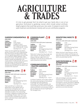 It’s time to get growing! Don’t be afraid to get your hands dirty in one of our
agriculture, horticulture or gardening courses, which include several certificate-
length programs that could help sprout your new career. Or prepare to work in the
water treatment and distribution industry with our pre-certification programs.
AGRICULTURE
 TRADES
13CONTINUING STUDIES • FALL 2015
GARDEN FUNDAMENTALS
AGRC-0229
Tuition:	$219
Instructor: 	 Cathy Shaluk
Duration:	 2 weeks/12 hours
Location:	 Winnipeg Training Centre
Start:	 Oct. 3, 2015  Oct. 17, 2015
	 Saturday 9 a.m. - 4 p.m.
There’s an art to gardening, but there’s
plenty of science to it, too. Understanding
basic horticulture will help answer many
common gardening problems and will help
you to become a better gardener. Learn
the basics of soils, climate, plant nutrition,
botany, mulches and watering in this
course, which includes lectures, discussions
and slide shows, as well as hands-on
activities to help you grasp the concepts to
develop practical skills you’ll be able to use
outside of the classroom.
BOTANICAL LATIN
AGRC-0165
Prerequisite: AGRC-0229 Garden Fundamentals
Tuition:	$99
Instructor: 	 Warrren Otto
Duration:	 3 hours
Location:	 Winnipeg Training Centre
Start:	 Oct. 24, 2015
	 Saturday 9 a.m. - 12 p.m.
Open yourself up to a whole new
appreciation of your garden with an
introduction to botanical Latin, the
language developed for the naming and
description of plants. This entertaining
workshop is designed for people who have
no knowledge of classic Latin. Once you
know the basics of botanical Latin, you’ll
better understand how to select plants for
your landscape.
COMMON PLANT
DISEASES
AGRC-0230
Prerequisite: AGRC-0229 Garden Fundamentals
Tuition:	$99
Instructor: 	 Andy Tekauz
Duration:	 3 hours
Location:	 Winnipeg Training Centre
Start:	 Nov. 7, 2015
	 Saturday 9 a.m. - 12 p.m.
Plants don’t sneeze! But they do get sick.
Learn how you can identify common
diseases that you might find in the
landscape. You’ll also discuss disease life
cycles, prevention and control.
COMMUNICATIONS
- MASTER GARDENER
COMM-0202
Tuition:	$139
Instructor: 	 Lilian Tankard
Duration:	 6 hours
Location:	 Winnipeg Training Centre
Start:	 Feb. 20, 2016
	 Saturday 9 a.m. - 4 p.m.
As Master Gardeners, we’re often visible in
the community sharing our horticultural
knowledge with other gardening
enthusiasts. This Master Gardener core
course will give you the tools to hone your
verbal and written communication skills, so
you can always be sure you’re getting the
full message across.
IDENTIFYING INSECTS
AGRC-0163
Prerequisite: AGRC-0229 Garden Fundamentals
Tuition:	$139
Instructor: 	 Carla Zelmer
Duration:	 6 hours
Location:	 Winnipeg Training Centre
Start:	 Nov. 21, 2015
	 Saturday 9 a.m. - 4 p.m.
What’s the buzz? Learn how you can tell
one insect from another and how you can
determine which of them are beneficial and
which are potentially harmful.
SAFE PESTICIDES 
ALTERNATIVES
AGRC-0231
Prerequisite: AGRC-0229 Garden Fundamentals
Tuition:	$99
Instructor: 	 Taz Stuart
Duration:	 3 hours
Location:	 Winnipeg Training Centre
Start:	 Jan. 23, 2016
	 Saturday 9 a.m. - 12 p.m.
Safe and intelligent pesticide practices
minimize harm to you and the
environment. This course covers pesticide
formulations, toxicity, persistence, labelling
and safety practices. Prevention is always
the best defence so alternatives to
pesticide use are also discussed.
 