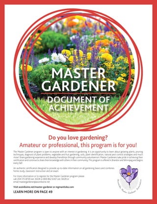 MASTER
GARDENER
The Master Gardener program is open to anyone with an interest in gardening. It is an opportunity to learn about growing plants, pruning
techniques, diagnosis of plant problems, vegetable and fruit gardening, soils, plant identification, natural pest control strategies and much
more! Share gardening experience and develop friendships through community volunteerism. Master Gardeners take pride in achieving their
certificationandcontinuetosharetheirknowledgewithothersintheircommunity.ThisprogramisofferedinBrandonandWinnipegandbegins
every fall!
An authentic certification designed to provide up-to-date information on all gardening basics and combines
home study, classroom instruction and an exam.
For more information or to register for the Master Gardener program please
call 204.725.8700 ext. 6028 or 800.862.6307 ext. 6028 or
email mastergardener@assiniboine.net
Visit assiniboine.net/master-gardener or mgmanitoba.com
LEARN MORE ON PAGE 49
Do you love gardening?
Amateur or professional, this program is for you!
DOCUMENT OF
ACHIEVEMENT
 