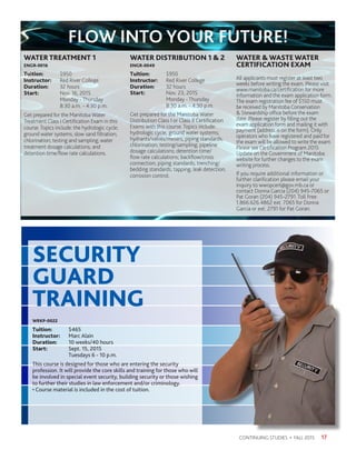 17CONTINUING STUDIES • FALL 2015
WATERTREATMENT 1
ENGR-0016
Tuition:	$950
Instructor: 	 Red River College
Duration:	 32 hours
Start:	 Nov. 16, 2015
	 Monday - Thursday
	 8:30 a.m. - 4:30 p.m.
Get prepared for the Manitoba Water
Treatment Class I Certification Exam in this
course.Topics include: the hydrologic cycle;
ground water systems; slow sand filtration;
chlorination; testing and sampling; water
treatment dosage calculations; and
detention time/flow rate calculations.
WATER DISTRIBUTION 1  2
ENGR-0049
Tuition:	$950
Instructor: 	 Red River College
Duration:	 32 hours
Start:	 Nov. 23, 2015
	 Monday - Thursday
	 8:30 a.m. - 4:30 p.m.
Get prepared for the Manitoba Water
Distribution Class I or Class II Certification
Exams with this course. Topics include:
hydrologic cycle; ground water systems;
hydrants/valves/meters; piping standards;
chlorination; testing/sampling; pipeline
dosage calculations; detention time/
flow rate calculations; backflow/cross
connection; piping standards; trenching/
bedding standards; tapping; leak detection;
corrosion control.
WATER WASTEWATER
CERTIFICATION EXAM
All applicants must register at least two
weeks before writing the exam. Please visit
www.manitoba.ca/certification for more
information and the exam application form.
The exam registration fee of $150 must
be received by Manitoba Conservation
 Stewardship office before the exam
date. Please register by filling out the
exam application form and mailing it with
payment (address is on the form). Only
operators who have registered and paid for
the exam will be allowed to write the exam.
Please see Certification Program 2015
Update on the Government of Manitoba
website for further changes to the exam
writing process.
If you require additional information or
further clarification please email your
inquiry to wwopcert@gov.mb.ca or
contact Donna Garcia (204) 945-7065 or
Pat Goran (204) 945-2791. Toll Free:
1.866.626.4862 ext. 7065 for Donna
Garcia or ext. 2791 for Pat Goran.
FLOW INTO YOUR FUTURE!
WRKP-0022
Tuition:	 $465
Instructor: 	 Marc Alain
Duration:	 10 weeks/40 hours
Start:	 Sept. 15, 2015
	 Tuesdays 6 - 10 p.m.
This course is designed for those who are entering the security
profession. It will provide the core skills and training for those who will
be involved in special event security, building security or those wishing
to further their studies in law enforcement and/or criminology.
• Course material is included in the cost of tuition.
SECURITY
GUARD
TRAINING
 