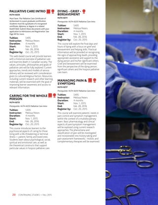 CONTINUING STUDIES • FALL 201520
PALLIATIVE CARE INTRO
HLTH-0233
Must have: The Palliative Care Certificate of
Achievment is a post-graduate certification.
Students must be a graduate of a recognized
certificate, diploma, or degree in a related
health field. Submit these documents with your
application to Admissions and Registration. See
Page 60 for more.
Tuition:	$495
Instructor: 	 Melissa Peters
Duration:	 4 months
Start:	 Nov. 1, 2015
End:	 Feb. 28, 2016
Register by:	 Oct. 20, 2015
This web-based course will provide learners
with a historical overview of palliative care
and examine death in Canadian society.The
values, principles, philosophies and goals of
palliative care will be fully explored. Current
approaches, trends and models of service
delivery will be reviewed with consideration
given to cultural/religious factors. Resources,
including current research and other learning
materials, will be examined with the goal of
improving learner awareness and access to
relevant information.
CARING FORTHEWHOLE
PERSON
HLTH-0213
Prerequisite: HLTH-0233 Palliative Care Intro
Tuition:	$495
Instructor: 	 Melissa Peters
Duration:	 4 months
Start:	 Nov. 1, 2015
End:	 Feb. 28, 2016
Register by:	 Oct. 20, 2015
This course introduces learners to the
psychosocial aspects of caring for those
living with a life-threatening or terminal
illness — patient, family and loved ones.
Students learn about psychological, social,
spiritual and emotional care, as well as
the theoretical constructs that support
particular values in hospice palliative care.
DYING - GRIEF -
BEREAVEMENT
HLTH-0211
Prerequisite: HLTH-0233 Palliative Care Intro
Tuition:	$495
Instructor: 	 Melissa Peters
Duration:	 4 months
Start:	 Nov. 1, 2015
End:	 Feb. 28, 2016
Register by:	 Oct. 20, 2015
This course will explore the final days and
hours of dying with a focus on grief and
bereavement and helping skills. Practical
information will be provided on recognizing
the signs of approaching death, providing
appropriate assistance and support to the
dying person and his/her significant others.
Grief and bereavement will be examined
from the perspective of the dying person,
significant others and the hospice palliative
care team.
MANAGING PAIN 
SYMPTOMS
HLTH-0217
Prerequisite: HLTH-0233 Palliative Care Intro
Tuition:	$495
Instructor: 	 Melissa Peters
Duration:	 4 months
Start:	 Nov. 1, 2015
End:	 Feb. 28, 2016
Register by:	 Oct. 20, 2015
This course will examine patients’ needs in
pain control and symptom management
within the context of a multidisciplinary
team. Basic pharmacology and clinical
aspects of pain/symptom management
will be explored using current research
approaches.The phenomena and
classification of pain will be investigated
and incorporated into history taking and
pain assessment frameworks. Holistic and
complementary therapies will be examined.
 