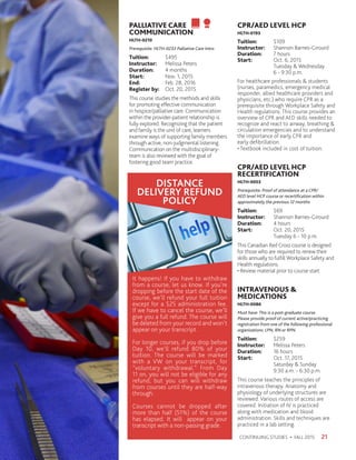 PALLIATIVE CARE
COMMUNICATION
HLTH-0210
Prerequisite: HLTH-0233 Palliative Care Intro
Tuition:	$495
Instructor: 	 Melissa Peters
Duration:	 4 months
Start:	 Nov. 1, 2015
End:	 Feb. 28, 2016
Register by:	 Oct. 20, 2015
This course studies the methods and skills
for promoting effective communication
in hospice/palliative care. Communication
within the provider-patient relationship is
fully explored. Recognizing that the patient
and family is the unit of care, learners
examine ways of supporting family members
through active, non-judgmental listening.
Communication on the multidisciplinary-
team is also reviewed with the goal of
fostering good team practice.
CPR/AED LEVEL HCP
HLTH-0193
Tuition:	$109
Instructor: 	 Shannon Barnes-Girourd
Duration:	 7 hours
Start:	 Oct. 6, 2015
	 Tuesday  Wednesday
	 6 - 9:30 p.m.
For healthcare professionals  students
(nurses, paramedics, emergency medical
responder, allied healthcare providers and
physicians, etc.) who require CPR as a
prerequisite through Workplace Safety and
Health regulations. This course provides an
overview of CPR and AED skills needed to
recognize and react to airway, breathing 
circulation emergencies and to understand
the importance of early CPR and
early defibrillation.
• Textbook included in cost of tuition.
CPR/AED LEVEL HCP
RECERTIFICATION
HLTH-0053
Prerequisite: Proof of attendance at a CPR/
AED level HCP course or recertification within
approximately the previous 12 months
Tuition:	$69
Instructor: 	 Shannon Barnes-Girourd
Duration:	 4 hours
Start:	 Oct. 20, 2015
	 Tuesday 6 - 10 p.m.
This Canadian Red Cross course is designed
for those who are required to renew their
skills annually to fulfill Workplace Safety and
Health regulations.
• Review material prior to course start
INTRAVENOUS 
MEDICATIONS
HLTH-0086
Must have: This is a post-graduate course.
Please provide proof of current active/practicing
registration from one of the following professional
organizations: LPN, RN or RPN.
Tuition:	$259
Instructor: 	 Melissa Peters
Duration:	 16 hours
Start:	 Oct. 17, 2015
	 Saturday  Sunday
	 9:30 a.m. - 6:30 p.m.
This course teaches the principles of
intravenous therapy. Anatomy and
physiology of underlying structures are
reviewed. Various routes of access are
covered. Initiation of IV is practiced
along with medication and blood
administration. Skills and techniques are
practiced in a lab setting.
21CONTINUING STUDIES • FALL 2015
DISTANCE
DELIVERY REFUND
POLICY
It happens! If you have to withdraw
from a course, let us know. If you’re
dropping before the start date of the
course, we’ll refund your full tuition
except for a $25 administration fee.
If we have to cancel the course, we’ll
give you a full refund. The course will
be deleted from your record and won’t
appear on your transcript.
For longer courses, if you drop before
Day 10, we’ll refund 80% of your
tuition. The course will be marked
with a VW on your transcript, for
“voluntary withdrawal.” From Day
11 on, you will not be eligible for any
refund, but you can will withdraw
from courses until they are half-way
through.
Courses cannot be dropped after
more than half (51%) of the course
has elapsed. It will appear on your
transcript with a non-passing grade.
 