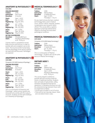 CONTINUING STUDIES • FALL 201522
ANATOMY  PHYSIOLOGY 1
SCIE-0005
ONLINE DELIVERY
Tuition:	$749
Instructor: 	 Deni Pirnat
Duration:	 4 months
Start:	 Sept. 1, 2015
End: 	 Dec. 31, 2015
Register by:	 Aug. 20, 2015
Start:	 Jan. 1, 2016
End: 	 Apr. 30, 2016
Register by:	 Dec. 20, 2015
Start:	 Jun. 1, 2016
End: 	 Sept. 30, 2016
Register by:	 May 20, 2016
IN THE CLASSROOM
Duration:	 18 weeks/80 hours
Start:	 Monday  Wednesdays
	 6:30 - 9:30 p.m.
Learners need to comprehend normal
body structure and function in order to
provide safe and competent care to the
client. The structure of the human body
and the physiology of the various systems
are examined and discussed. Pathologies
are explored.
ANATOMY  PHYSIOLOGY 2
SCIE-0006
Prerequisite: SCIE-0005 Anatomy  Physiology 1
ONLINE DELIVERY
Tuition:	$749
Instructor: 	 Deni Pirnat
Duration:	 4 months
Start:	 Sept. 1, 2015
End: 	 Dec. 31, 2015
Register by:	 Aug. 20, 2015
Start:	 Jan. 1, 2016
End: 	 Apr. 30, 2016
Register by:	 Dec. 20, 2015
Start:	 Jun. 1, 2016
End: 	 Sept. 30, 2016
Register by:	 May 20, 2016
This is a continuation of Anatomy and
Physiology 1, where various systems are
discussed concurrently with the study of
structure. Students use the same textbook
as in Anatomy  Physiology 1.
MEDICALTERMINOLOGY 1
HLTH-0039
Tuition:	$399
Instructor: 	 Melissa Peters
Duration:	 13 weeks/40 hours
Start:	 Sept. 17, 2015
	 Thursdays 7 - 10 p.m.
Do you need to know the basic medical
terminology that’s used in medical
clinics, doctor’s offices, hospitals, workers
compensation and insurance claims
offices? This course offers a systems
approach to learning medical terms
related to the body and associated
pathological conditions.
MEDICALTERMINOLOGY 2
HLTH-0040
Prerequisite: HLTH-0039 Medical Terminology 1
Tuition:	$399
Instructor: 	 Melissa Peters
Duration:	 13 weeks/40 hours
Start:	 Jan. 14, 2016
	 Thursdays 7 - 10 p.m.
This is a continuation of Medical
Terminology 1. Students will use the same
text as in Medical Terminology 1.
DIETARY AIDE 1
HLTH-0027
Tuition:	$429
Instructor: 	 Melanie Hart
Duration:	 10 weeks/60 hours
Start:	 Sept. 9, 2015
	 Monday  Wednesdays
	 6:30 - 9:30 p.m.
This course prepares students to
provide safe and nutritious foods for
clients in healthcare facilities. Students
learn principles of special diets, safety,
sanitation and general food service
operations. A mandatory facilities tour will
be conducted during classroom hours with
an assignment to follow.
• Course pack included in cost of tuition.
• There will be two Saturday classes. Dates
are to be determined in class.
 