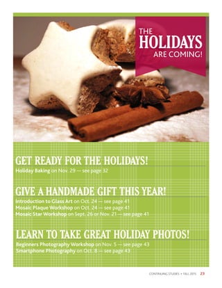 23CONTINUING STUDIES • FALL 2015
GET READY FOR THE HOLIDAYS!
Holiday Baking on Nov. 29 — see page 32
GIVE A HANDMADE GIFT THIS YEAR!
Introduction to Glass Art on Oct. 24 — see page 41
Mosaic Plaque Workshop on Oct. 24 — see page 41
Mosaic Star Workshop on Sept. 26 or Nov. 21 — see page 41
LEARN TO TAKE GREAT HOLIDAY PHOTOS!
Beginners Photography Workshop on Nov. 5 — see page 43
Smartphone Photography on Oct. 8 — see page 43
HOLIDAYS
THE
ARE COMING!
 