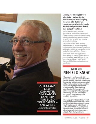 OUR BRAND
NEW
COMPUTER
SIMULATORS
CAN HELP
YOU BUILD
YOUR CAREER –
ANYWHERE
by Grant Hamilton
27CONTINUING STUDIES • FALL 2015
Looking for a new job? You
might start by turning to
your computer and Googling
the want ads. But now a
computer can also train you in
a completely new skill: a skill
that can get you hired.
A suite of brand-new computer
simulators at Assiniboine Community
College is ready to turn out trained heavy
equipment operators – people needed
for work in the lucrative and growing
construction industry.
The mobile lab will teach students
the fundamentals of operating heavy
equipment like bulldozers and excavators,
building the skills that you need to get to
work effectively right from the start.
“Simulators allow you to get a real-
world feeling for the equipment without
causing damage, wear-and-tear or fuel
costs to an employer,” says Gerald
Cathcart, ACC’s business development
coordinator.
NEED TO KNOW
WHAT YOU
The majority of the work in this
trade is outdoors. It is important that
people entering the trade have strong
mechanical aptitude, communication
skills, mathematical ability, excellent
visual and depth perception and
a high degree of hand-foot-eye
coordination. The operation of
some heavy equipment is physically
demanding as is the handling of
accessories associated with the
worksite operations.
Heavy equipment operators are well-
compensated and in-demand — both
in Manitoba and throughout Canada.
You’ll graduate with a Certificate of
Achievement from ACC, recognized
by employers. Students in many of
our programs find continuing work
directly from their practicum.
 