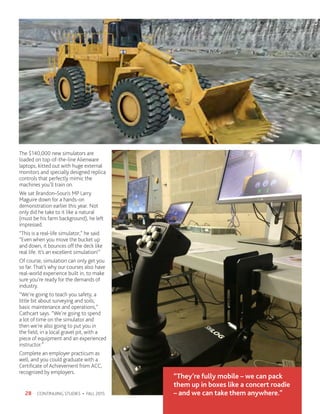 CONTINUING STUDIES • FALL 201528
“They’re fully mobile – we can pack
them up in boxes like a concert roadie
– and we can take them anywhere.”
The $140,000 new simulators are
loaded on top-of-the-line Alienware
laptops, kitted out with huge external
monitors and specially designed replica
controls that perfectly mimic the
machines you’ll train on.
We sat Brandon–Souris MP Larry
Maguire down for a hands-on
demonstration earlier this year. Not
only did he take to it like a natural
(must be his farm background), he left
impressed.
“This is a real-life simulator,” he said.
“Even when you move the bucket up
and down, it bounces off the deck like
real life. It’s an excellent simulation!”
Of course, simulation can only get you
so far. That’s why our courses also have
real-world experience built in, to make
sure you’re ready for the demands of
industry.
“We’re going to teach you safety, a
little bit about surveying and soils,
basic maintenance and operations,”
Cathcart says. “We’re going to spend
a lot of time on the simulator and
then we’re also going to put you in
the field, in a local gravel pit, with a
piece of equipment and an experienced
instructor.”
Complete an employer practicum as
well, and you could graduate with a
Certificate of Achievement from ACC,
recognized by employers.
 