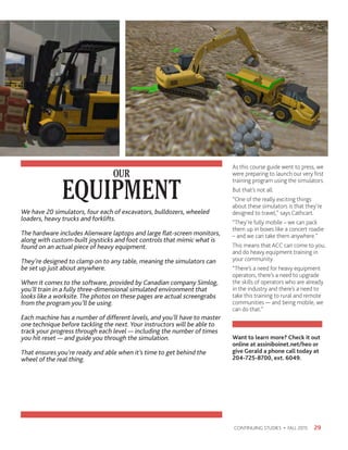 As this course guide went to press, we
were preparing to launch our very first
training program using the simulators.
But that’s not all.
“One of the really exciting things
about these simulators is that they’re
designed to travel,” says Cathcart.
“They’re fully mobile – we can pack
them up in boxes like a concert roadie
– and we can take them anywhere.”
This means that ACC can come to you,
and do heavy equipment training in
your community.
“There’s a need for heavy equipment
operators, there’s a need to upgrade
the skills of operators who are already
in the industry and there’s a need to
take this training to rural and remote
communities — and being mobile, we
can do that.”
Want to learn more? Check it out
online at assiniboinet.net/heo or
give Gerald a phone call today at
204-725-8700, ext. 6049.
29CONTINUING STUDIES • FALL 2015
EQUIPMENT
OUR
We have 20 simulators, four each of excavators, bulldozers, wheeled
loaders, heavy trucks and forklifts.
The hardware includes Alienware laptops and large flat-screen monitors,
along with custom-built joysticks and foot controls that mimic what is
found on an actual piece of heavy equipment.
They’re designed to clamp on to any table, meaning the simulators can
be set up just about anywhere.
When it comes to the software, provided by Canadian company Simlog,
you’ll train in a fully three-dimensional simulated environment that
looks like a worksite. The photos on these pages are actual screengrabs
from the program you’ll be using.
Each machine has a number of different levels, and you’ll have to master
one technique before tackling the next. Your instructors will be able to
track your progress through each level — including the number of times
you hit reset — and guide you through the simulation.
That ensures you’re ready and able when it’s time to get behind the
wheel of the real thing.
 