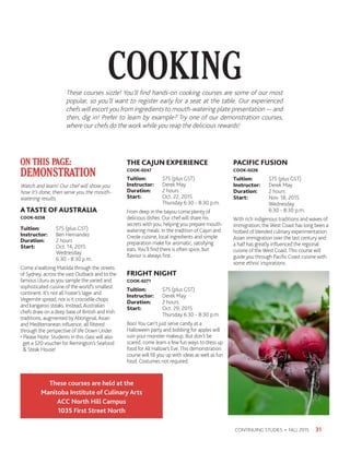 COOKING
31CONTINUING STUDIES • FALL 2015
Watch and learn! Our chef will show you
how it’s done, then serve you the mouth-
watering results.
ATASTE OF AUSTRALIA
COOK-0258
Tuition:	 $75 (plus GST)
Instructor: 	 Ben Hernandez
Duration:	 2 hours
Start:	 Oct. 14, 2015
	Wednesday
	 6:30 - 8:30 p.m.
Come a’waltzing Matilda through the streets
of Sydney, across the vast Outback and to the
famous Uluru as you sample the varied and
sophisticated cuisine of the world’s smallest
continent. It’s not all Foster’s lager and
Vegemite spread, nor is it crocodile chops
and kangaroo steaks. Instead, Australian
chefs draw on a deep base of British and Irish
traditions, augmented by Aboriginal, Asian
and Mediterranean influence, all filtered
through the perspective of life Down Under.
• Please Note: Students in this class will also
get a $20 voucher for Remington’s Seafood
 Steak House!
THE CAJUN EXPERIENCE
COOK-0247
Tuition:	 $75 (plus GST)
Instructor: 	 Derek May
Duration:	 2 hours
Start:	 Oct. 22, 2015
	 Thursday 6:30 - 8:30 p.m.
From deep in the bayou come plenty of
delicious dishes. Our chef will share his
secrets with you, helping you prepare mouth-
watering meals. In the tradition of Cajun and
Creole cuisine, local ingredients and simple
preparation make for aromatic, satisfying
eats.You’ll find there is often spice, but
flavour is always first.
FRIGHT NIGHT
COOK-0271
Tuition:	 $75 (plus GST)
Instructor: 	 Derek May
Duration:	 2 hours
Start:	 Oct. 29, 2015
	 Thursday 6:30 - 8:30 p.m.
Boo!You can’t just serve candy at a
Halloween party and bobbing for apples will
ruin your monster makeup. But don’t be
scared, come learn a few fun ways to dress up
food for All Hallow’s Eve.This demonstration
course will fill you up with ideas as well as fun
food. Costumes not required.
PACIFIC FUSION
COOK-0226
Tuition:	 $75 (plus GST)
Instructor: 	 Derek May
Duration:	 2 hours
Start:	 Nov. 18, 2015
	Wednesday
	 6:30 - 8:30 p.m.
With rich indigenous traditions and waves of
immigration, the West Coast has long been a
hotbed of blended culinary experimentation.
Asian immigration over the last century and
a half has greatly influenced the regional
cuisine of the West Coast.This course will
guide you through Pacific Coast cuisine with
some ethnic inspirations.
ON THIS PAGE:
DEMONSTRATION
These courses sizzle! You’ll find hands-on cooking courses are some of our most
popular, so you’ll want to register early for a seat at the table. Our experienced
chefs will escort you from ingredients to mouth-watering plate presentation — and
then, dig in! Prefer to learn by example? Try one of our demonstration courses,
where our chefs do the work while you reap the delicious rewards!
These courses are held at the
Manitoba Institute of Culinary Arts
ACC North Hill Campus
1035 First Street North
 