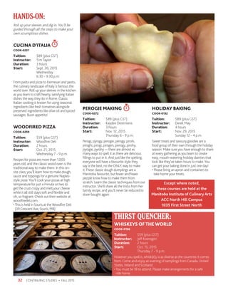 CONTINUING STUDIES • FALL 201532
Roll up your sleeves and dig in. You’ll be
guided through all the steps to make your
own scrumptious dishes.
CUCINA D’ITALIA
COOK-0257
Tuition:	 $89 (plus GST)
Instructor: 	 Tim Taylor
Duration:	 3 hours
Start:	 Sept. 30, 2015
	Wednesday
	 6:30 - 9:30 p.m.
From pasta and pizza to Parmesan and pesto,
the culinary landscape of Italy is famous the
world over. Roll up your sleeves in the kitchen
as you learn to craft hearty, satisfying Italian
dishes the way they do in Rome. Classic
Italian cooking is known for using seasonal
ingredients like fresh tomatoes alongside
preserved ingredients like olive oil and spiced
sausages. Buon appetito!
WOODFIRED PIZZA
COOK-0259
Tuition:	 $59 (plus GST)
Instructor: 	 Woodfire Deli
Duration:	 2 hours
Start:	 Oct. 21, 2015
	 Wednesday 7 - 9 p.m.
Recipes for pizza are more than 1,000
years old, and the classic wood oven is the
traditional way to make them. In this on-
site class, you’ll learn how to make dough,
sauce and toppings for a genuine Naples-
style pizza.You’ll cook your pizzas at high
temperature for just a minute or two to
get the crust crispy and melt your cheese
while it all still stays soft and flexible and
oh, so fragrant. Check out their website at
woodfiredeli.com
•This is held in Souris at the Woodfire Deli
(39 Crescent Ave, Souris, MB)
PEROGIE MAKING
COOK-0272
Tuition:	 $89 (plus GST)
Instructor: 	 Kaydee Deremiens
Duration:	 3 hours
Start:	 Nov. 12, 2015
	 Thursday 6 - 9 p.m.
Perogi, pyrogy, perogie, perogy, pirohi,
piroghi, pirogi, pirogen, pierogy, pirohy,
pyrogie, pyrohy — there are almost as
many ways to spell it as there are delicious
fillings to put in it. And just like the spelling,
everyone will have a favourite style they
say is the best, no the ONLY, way to make
it.These classic dough dumplings are a
Manitoba favourite, but fewer and fewer
people know how to make them from
scratch. Learn the classic techniques from our
instructor. She’ll share all the tricks from her
family recipe, and you’ll never be reduced to
store-bought again.
HOLIDAY BAKING
COOK-0132
Tuition:	 $89 (plus GST)
Instructor: 	 Derek May
Duration:	 4 hours
Start:	 Nov. 29, 2015
	 Sunday 12 - 4 p.m.
Sweet treats and savoury goodies are a
food group of their own through the holiday
season. Make sure you have enough to share
at every gathering as you learn to create
easy, mouth-watering holiday dainties that
look like they’ve taken hours to make. You
can get your baking done in just one day!
• Please bring an apron and containers to
take home your treats.
HANDS-ON:
WHISKEYS OFTHEWORLD
COOK-0196
Tuition:	 $59 (plus GST)
Instructor: 	 Jeff Koensgen
Duration:	 2 hours
Start:	 Oct. 15, 2015
	 Thursday 7 - 9 p.m.
However you spell it, whisk(e)y is as diverse as the countries it comes
from. Come and enjoy an evening of samplings from Canada, United
States, Ireland and Scotland.
•You must be 18 to attend. Please make arrangements for a safe
ride home.
THIRST QUENCHER:
Except where noted,
these courses are held at the
Manitoba Institute of Culinary Arts
ACC North Hill Campus
1035 First Street North
 