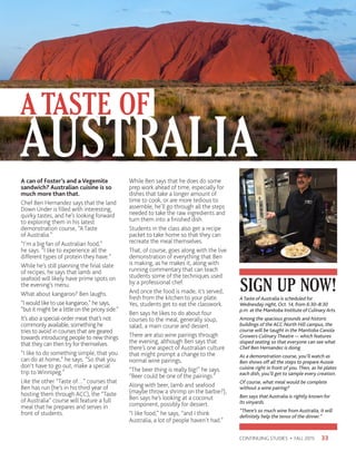 33CONTINUING STUDIES • FALL 2015
A can of Foster’s and a Vegemite
sandwich? Australian cuisine is so
much more than that.
Chef Ben Hernandez says that the land
Down Under is filled with interesting,
quirky tastes, and he’s looking forward
to exploring them in his latest
demonstration course, “A Taste
of Australia.”
“I’m a big fan of Australian food,”
he says. “I like to experience all the
different types of protein they have.”
While he’s still planning the final slate
of recipes, he says that lamb and
seafood will likely have prime spots on
the evening’s menu.
What about kangaroo? Ben laughs.
“I would like to use kangaroo,” he says,
“but it might be a little on the pricey side.”
It’s also a special-order meat that’s not
commonly available, something he
tries to avoid in courses that are geared
towards introducing people to new things
that they can then try for themselves.
“I like to do something simple, that you
can do at home,” he says. “So that you
don’t have to go out, make a special
trip to Winnipeg.”
Like the other “Taste of…” courses that
Ben has run (he’s in his third year of
hosting them through ACC), the “Taste
of Australia” course will feature a full
meal that he prepares and serves in
front of students.
While Ben says that he does do some
prep work ahead of time, especially for
dishes that take a longer amount of
time to cook, or are more tedious to
assemble, he’ll go through all the steps
needed to take the raw ingredients and
turn them into a finished dish.
Students in the class also get a recipe
packet to take home so that they can
recreate the meal themselves.
That, of course, goes along with the live
demonstration of everything that Ben
is making, as he makes it, along with
running commentary that can teach
students some of the techniques used
by a professional chef.
And once the food is made, it’s served,
fresh from the kitchen to your plate.
Yes, students get to eat the classwork.
Ben says he likes to do about four
courses to the meal, generally soup,
salad, a main course and dessert.
There are also wine pairings through
the evening, although Ben says that
there’s one aspect of Australian culture
that might prompt a change to the
normal wine pairings,
“The beer thing is really big!” he says.
“Beer could be one of the pairings.”
Along with beer, lamb and seafood
(maybe throw a shrimp on the barbie?),
Ben says he’s looking at a coconut
component, possibly for dessert.
“I like food,” he says, “and I think
Australia, a lot of people haven’t had.”
A TASTE OF
AUSTRALIA
SIGN UP NOW!ATaste of Australia is scheduled for
Wednesday night, Oct. 14, from 6:30–8:30
p.m. at the Manitoba Institute of Culinary Arts.
Among the spacious grounds and historic
buildings of the ACC North Hill campus, the
course will be taught in the Manitoba Canola
Growers Culinary Theatre — which features
sloped seating so that everyone can see what
Chef Ben Hernandez is doing.
As a demonstration course, you’ll watch as
Ben shows off all the steps to prepare Aussie
cuisine right in front of you. Then, as he plates
each dish, you’ll get to sample every creation.
Of course, what meal would be complete
without a wine pairing?
Ben says that Australia is rightly known for
its vinyards.
“There’s so much wine from Australia, it will
definitely help the tenor of the dinner.”
 