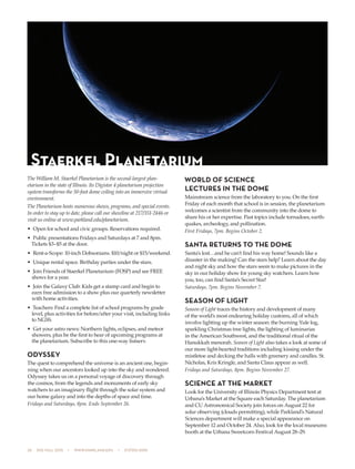 28  505 fall 2015  •  www.parkland.edu  •  217/353-2055
The William M. Staerkel Planetarium is the second-largest plan-
etarium in the state of Illinois. Its Digistar 4 planetarium projection
system transforms the 50-foot dome ceiling into an immersive virtual
environment.
The Planetarium hosts numerous shows, programs, and special events.
In order to stay up to date, please call our showline at 217/351-2446 or
visit us online at www.parkland.edu/planetarium.
•	 Open for school and civic groups. Reservations required.
•	 Public presentations Fridays and Saturdays at 7 and 8pm.
Tickets $3–$5 at the door.
•	 Rent-a-Scope: 10-inch Dobsonians. $10/night or $15/weekend.
•	 Unique rental space. Birthday parties under the stars.
•	 Join Friends of Staerkel Planetarium (FOSP) and see FREE
shows for a year.
•	 Join the Galaxy Club: Kids get a stamp card and begin to
earn free admission to a show plus our quarterly newsletter
with home activities.
•	 Teachers: Find a complete list of school programs by grade
level, plus activities for before/after your visit, including links
to NGSS.
•	 Get your astro news: Northern lights, eclipses, and meteor
showers, plus be the first to hear of upcoming programs at
the planetarium. Subscribe to this one-way listserv.
ODYSSEY
The quest to comprehend the universe is an ancient one, begin-
ning when our ancestors looked up into the sky and wondered.
Odyssey takes us on a personal voyage of discovery through
the cosmos, from the legends and monuments of early sky
watchers to an imaginary flight through the solar system and
our home galaxy and into the depths of space and time.
Fridays and Saturdays, 8pm. Ends September 26.
WORLD OF SCIENCE
LECTURES IN THE DOME
Mainstream science from the laboratory to you. On the first
Friday of each month that school is in session, the planetarium
welcomes a scientist from the community into the dome to
share his or her expertise. Past topics include tornadoes, earth-
quakes, archeology, and pollination.
First Fridays, 7pm. Begins October 2.
SANTA RETURNS TO THE DOME
Santa’s lost…and he can’t find his way home! Sounds like a
disaster in the making! Can the stars help? Learn about the day
and night sky and how the stars seem to make pictures in the
sky in our holiday show for young sky watchers. Learn how
you, too, can find Santa’s Secret Star!
Saturdays, 7pm. Begins November 7.
SEASON OF LIGHT
Season of Light traces the history and development of many
of the world’s most endearing holiday customs, all of which
involve lighting up the winter season: the burning Yule log,
sparkling Christmas tree lights, the lighting of luminarias
in the American Southwest, and the traditional ritual of the
Hanukkah menorah. Season of Light also takes a look at some of
our more light-hearted traditions including kissing under the
mistletoe and decking the halls with greenery and candles. St.
Nicholas, Kris Kringle, and Santa Claus appear as well.
Fridays and Saturdays, 8pm. Begins November 27.
SCIENCE AT THE MARKET
Look for the University of Illinois Physics Department tent at
Urbana’s Market at the Square each Saturday. The planetarium
and CU Astronomical Society join forces on August 22 for
solar observing (clouds permitting), while Parkland’s Natural
Sciences department will make a special appearance on
September 12 and October 24. Also, look for the local museums
booth at the Urbana Sweetcorn Festival August 28–29.
Staerkel Planetarium
 