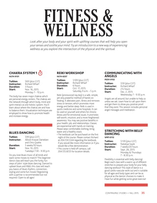 FITNESS 
WELLNESS
35CONTINUING STUDIES • FALL 2015
CHAKRA SYSTEM 1
HLTH-0131
Tuition:	 $69 (plus GST)
Instructor: 	 Richard Wharf
Duration:	 3 hours
Start:	 Nov. 16, 2015
	 Monday 7 - 10 p.m.
The body has seven major chakras which
are personal energy centers.The chakras are
the network through which body, mind and
spirit interact as one holistic system.You’ll
learn about where the chakras are and how
to balance them.Visualization techniques are
employed to show how to promote health
and increase energy.
BLUES DANCING
Tuition: 	 $99 (plus GST)
Instructor: 	 Allison Krause Danielsen 	
	 and Chris Quehe
Duration: 	 5 weeks/10 hours
Start: 	 Nov. 10, 2015
	 Tuesdays 7:30 - 9:30 p.m.
Do you love blues music of all kinds and
want some moves to match?This beginner
dance class will teach you the funky, fun
steps of Jukin’ style blues dancing. Danced to
upbeat blues and RB, this class will teach
you basics of blues rhythm, connection,
styling and some fun moves! Registering
with a partner is recommended but not
required. Open to all ages!
REIKI WORKSHOP
HLTH-0237
Tuition:	 $109 (plus GST)
Instructor: 	 Richard Wharf
Duration:	 6 hours
Start:	 Oct. 17, 2015
	 Saturday 9 a.m. - 5 p.m.
Reiki (pronounced ray-key) is a safe, simple,
yet very powerful method of hands-on
healing. It alleviates pain, illness and removes
stress or tension; which promotes more
energy and better sleep. Reiki is used in
sports medicine and some hospitals. It can
be used on yourself and others for chronic
illness and for emotional issues. It promotes
self-worth, intuition, and a more heightened
awareness.You may see positive benefits in
your health, job, and relationships. Classes
are experiential with hands-on training.
Please wear comfortable clothing, bring
water and a healthy snack.
•The textbook can be purchased on the first
night of the course. Please contact Richard
at 204.724.5344 regarding the textbook,
if you would like more information or if you
would like a free demonstration.
•This course is held off campus, call
204.725.8725 for location details.
COMMUNICATINGWITH
ANGELS
PEDV-0152
Tuition:	 $59 (plus GST)
Instructor: 	 Richard Wharf
Duration:	 2½ hours
Start:	 Dec. 2, 2015
	 Wednesday 7 - 9:30 p.m.
Angels are all around, but unable to help us
unless we ask. Learn how to call upon them
and get them to show you positive proof
that they exist.This session includes personal
angel messages and meditation.
STRETCHINGWITH BELLY
DANCING
SPRT-0112
Tuition:	 $139 (plus GST)
Instructor: 	 Nataliya Sopik
Duration:	 7 weeks/20 hours
Start:	 Sept. 28, 2015
	 Monday  Thursdays
	 7 - 8:30 p.m.
Flexibility is essential with belly dancing!
Begin each class with a warm up of different
stretches to prepare your body for your belly
dancing workout!This style of dance is a
good cardio-vascular work out and is suitable
for all ages and body types and can be as
physical as the dancer chooses to make it.
Have fun while getting some great exercise!
Look after your body and your spirit with uplifting courses that will help you open
your senses and soothe your mind.Try an introduction to a new way of experiencing
wellness as you explore the intersection of the physical and the spiritual.
 