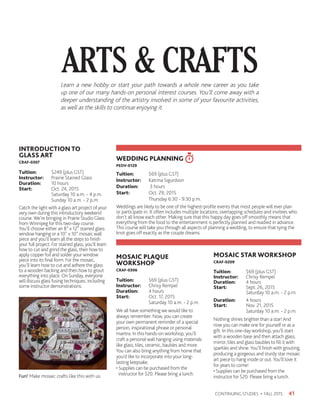41CONTINUING STUDIES • FALL 2015
INTRODUCTION TO
GLASS ART
CRAF-0307
Tuition:	 $249 (plus GST)
Instructor: 	 Prairie Stained Glass
Duration:	 10 hours
Start:	 Oct. 24, 2015
	 Saturday 10 a.m. - 4 p.m.
	 Sunday 10 a.m. - 2 p.m.
Catch the light with a glass art project of your
very own during this introductory weekend
course. We’re bringing in Prairie Studio Glass
from Winnipeg for this two-day course.
You’ll choose either an 8” x 12” stained glass
window hanging or a 10” x 10” mosaic wall
piece and you’ll learn all the steps to finish
your full project. For stained glass, you’ll learn
how to cut and grind the glass, then how to
apply copper foil and solder your window
piece into its final form. For the mosaic,
you’ll learn how to cut and adhere the glass
to a wooden backing and then how to grout
everything into place. On Sunday, everyone
will discuss glass fusing techniques, including
some instructor demonstrations.
MOSAIC PLAQUE
WORKSHOP
CRAF-0306
Tuition:	 $69 (plus GST)
Instructor: 	 Chrisy Rempel
Duration:	 4 hours
Start:	 Oct. 17, 2015
	 Saturday 10 a.m. - 2 p.m.
We all have something we would like to
always remember. Now, you can create
your own permanent reminder of a special
person, inspirational phrase or personal
mantra. In this hands-on workshop, you’ll
craft a personal wall hanging using materials
like glass, tiles, ceramic, baubles and more.
You can also bring anything from home that
you’d like to incorporate into your long-
lasting keepsake.
• Supplies can be purchased from the
instructor for $20. Please bring a lunch.
MOSAIC STAR WORKSHOP
CRAF-0209
Tuition:	 $69 (plus GST)
Instructor: 	 Chrisy Rempel
Duration:	 4 hours
Start:	 Sept. 26, 2015
	 Saturday 10 a.m. - 2 p.m.
Duration: 	 4 hours
Start: 	 Nov. 21, 2015
	 Saturday 10 a.m. - 2 p.m.
Nothing shines brighter than a star! And
now you can make one for yourself or as a
gift. In this one-day workshop, you’ll start
with a wooden base and then attach glass,
mirror, tiles and glass baubles to fill it with
sparkles and shine.You’ll finish with grouting,
producing a gorgeous and sturdy star mosaic
art piece to hang inside or out.You’ll love it
for years to come!
• Supplies can be purchased from the
instructor for $20. Please bring a lunch.
ARTS  CRAFTSLearn a new hobby or start your path towards a whole new career as you take
up one of our many hands-on personal interest courses. You’ll come away with a
deeper understanding of the artistry involved in some of your favourite activities,
as well as the skills to continue enjoying it.
WEDDING PLANNING
PEDV-0129
Tuition:	 $69 (plus GST)
Instructor: 	 Katrina Sigurdson
Duration:	 3 hours
Start:	 Oct. 29, 2015
	 Thursday 6:30 - 9:30 p.m.
Weddings are likely to be one of the highest-profile events that most people will ever plan
or participate in. It often includes multiple locations, overlapping schedules and invitees who
don’t all know each other. Making sure that this happy day goes off smoothly means that
everything from the food to the entertainment is perfectly planned and readied in advance.
This course will take you through all aspects of planning a wedding, to ensure that tying the
knot goes off exactly as the couple dreams.
Fun! Make mosaic crafts like this with us.
 