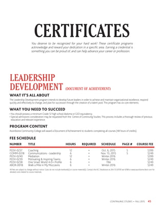 CERTIFICATES
45CONTINUING STUDIES • FALL 2015
You deserve to be recognized for your hard work! These certificate programs
acknowledge and reward your dedication in a specific area. Earning a credential is
something you can be proud of, and can help advance your career or profession.
LEADERSHIP
DEVELOPMENT (DOCUMENT OF ACHIEVEMENT)
WHAT IT’S ALL ABOUT
The Leadership Development program intends to develop future leaders in order to achieve and maintain organizational excellence, respond
quickly and effectively to change, and plan for succession through the creation of a talent pool.This program has six core elements.
WHAT YOU NEED TO SUCCEED
•You should possess a minimum Grade 12 high school diploma or GED equivalency.
• Special admissions consideration may be requested from the Centre of Continuing Studies.This process includes a thorough review of previous
education and relevant experience.
PROGRAM CONTENT
Assiniboine Community College will award a Document of Achievement to students completing all courses (48 hours of credits).
FEE SCHEDULE
NUMBER 	 TITLE 	 HOURS	 REQUIRED 	 SCHEDULE	 PAGE #	 COURSE FEE
PEDV-0237	Coaching	 12	 •	 Oct. 6, 2015	 5	 $399
COMM-0318	 Communications - Leadership	 6	 •	 Nov. 13, 2015	 5	 $249
PEDV-0240	Mediation	 12	 •	 Winter 2016		 $399
PEDV-0239	 Motivating  Inspiring Teams	 6	 •	 Winter 2016		 $249
PEDV-0238	 One Smart World 4-D-i Profile	 6	 •	TBA		 $249
ABOR-0018	 Walk a Mile in My Moccasins	 6	 •	 Winter 2016		 $249
All fees are subject to change without notice. Costs do not include textbook(s) or course material(s). Contact the ACC Bookstore at 204.725.8700 ext 6788 or www.assiniboine.bkstr.com for
detailed costs related to course materials.
 