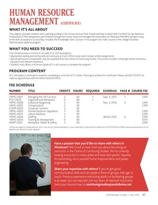 *All fees are subject to change without notice. Costs do not include textbook(s) or course material(s). Contact the ACC Bookstore at 204.725.8700 ext 6788 or www.assiniboine.bkstr.com for
detailed costs related to course materials.
FEE SCHEDULE
NUMBER 	 TITLE 	 CREDITS	 HOURS 	REQUIRED	 SCHEDULE	 PAGE #	 COURSE FEE
HRMG-0007	 Managing the HR Function	 3	 40	 •	 Sept. 9, 2015	 5	 $399
PSSY-0004	 Organizational Behaviour	 6	 80	 •			
HRMG-0008	 Collective Bargaining	 3	 40		 Nov. 3, 2016	 6	 $399
HRMG-0005	Compensation	 3	 40				 $399
COMP-0006	 Computer Systems	 3	 40				
HRMG-0003	 Human Resource Legislation	 3	 40 				 $399
HRMG-0010	 Labour Relations	 3	 40				 $399
HRMG-0006	 Staffing	 3	 40		 Winter 2016	 6	 $399
HRMG-0034	 Training  Development	 6	 80				 $619
WKRP-0020	 Workplace Health  Safety	 3	 40 				 $399
HUMAN RESOURCE
MANAGEMENT (CERTIFICATE)
47CONTINUING STUDIES • FALL 2015
WHAT IT’S ALL ABOUT
This program provides students with a good grounding in the human resource field. People wanting to obtain their Certified Human Resource
Professional (CHRP) designation administered through the Human Resource Management Association of Manitoba (HRMAM) will gain many
of the skills necessary to successfully complete the Knowledge Exam. Courses in this program are credit courses in the college’s Business
Administration diploma program.
WHAT YOU NEED TO SUCCEED
•You should possess a minimum of Grade 12 or GED equivalency.
• Appropriate reading and writing skills are necessary as much of the course work involves written assignments.
• Special admissions consideration may be requested from the Centre of Continuing Studies.This process includes a thorough review of previous
education and relevant experience.
• Students must obtain a minimum grade of C in all courses to complete the program.
PROGRAM CONTENT
ACC will award a certificate to students completing a minimum of 27 credits. Planning to achieve this certificate? Please call 204.725.8725 to
make an appointment with the Administrative Officer.
Have a passion that you’d like to share with others in
Westman? We’d love to hear from you about becoming an
instructor in the Centre of Continuing Studies. We’re currently
looking instructors in many areas and have had specific requests
for bartending, do-it-yourself home improvements and power
engineering.
Share your expertise with others! If you’ve got good
communication skills and can speak in front of groups, then get in
touch. Previous experience instructing adults or facilitating groups
is an asset, but not required. Join our team of talented instructors:
Send your résumé now to continuingstudies@assiniboine.net
 